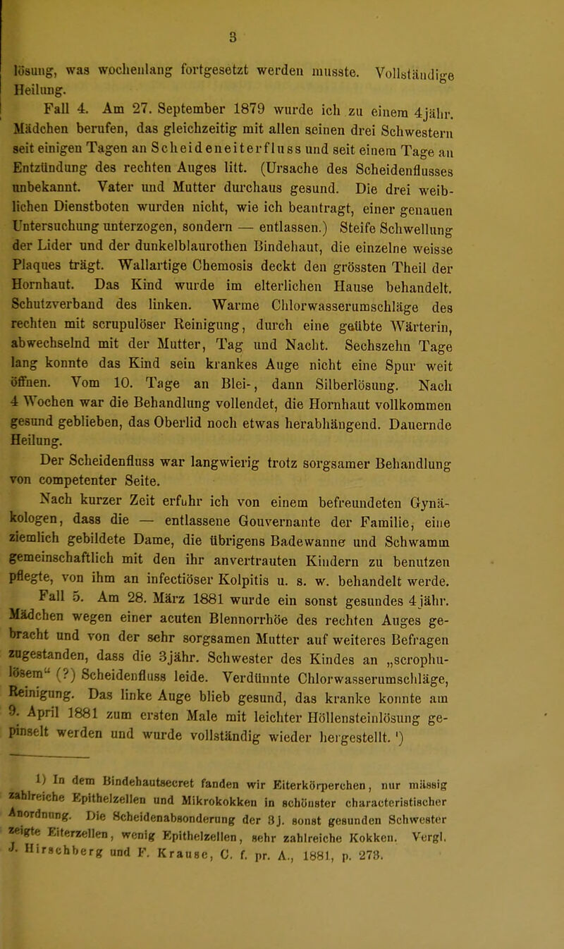 lüsung, was wochenlang fortgesetzt werden musste. Vollstiiiidige Heilung. Fall 4. Am 27. September 1879 wurde ich zu einem 4jälir. Mädchen berufen, das gleichzeitig mit allen seinen drei Schwestern seit einigen Tagen an S c h e i d e n e i t e r f 1 u s s und seit einem Tage au Entzündung des rechten Auges litt. (Ursache des Scheidenflusses unbekannt. Vater und Mutter durchaus gesund. Die drei weib- lichen Dienstboten wurden nicht, wie ich beantragt, einer genauen Untersuchung unterzogen, sondern — entlassen.) Steife Schwellung der Lider und der dunkelblaurothen Bindehaut, die einzelne weisse Plaques trägt. Wallartige Chemosis deckt den grössten Theil der Hornhaut. Das Kind wurde im elterlichen Hause behandelt. Schutzverband des linken. Warme Chlorwasserumschläge des rechten mit scrupulöser Reinigung, durch eine g&übte Wärterin, abwechselnd mit der Mutter, Tag und Nacht. Sechszehn Tage lang konnte das Kind sein krankes Auge nicht eine Spur weit öffnen. Vom 10. Tage an Blei-, dann Silberlösung. Nach 4 Wochen war die Behandlung vollendet, die Hornhaut vollkommen gesund geblieben, das Oberlid noch etwas herabhängend. Dauernde Heilung. Der Scheidenfluss war langwierig trotz sorgsamer Behandlung von competenter Seite. Nach kurzer Zeit erfuhr ich von einem befreundeten Gynä- kologen, dass die — entlassene Gouvernante der Familie, eine ziemlich gebildete Dame, die übrigens Badewanne und Schwamm gemeinschaftlich mit den ihr anvertrauten Kindern zu benutzen pflegte, von ihm an infectiöser Kolpitis u. s. w. behandelt werde, Fall 5. Am 28. März 1881 wurde ein sonst gesundes 4jähr. Mädchen wegen einer acuten Blennorrhoe des rechten Auges ge- bracht und von der sehr sorgsamen Mutter auf weiteres Befragen zugestanden, dass die 3jähr. Schwester des Kindes an „scrophu- löaem (?) Scheidenfluss leide. Verdünnte Chlorwasserumschläge, Reinigung, Das linke Auge blieb gesund, das kranke konnte am 9. April 1881 zum ersten Male mit leichter Höllensteinlösung ge- pinselt werden und wurde vollständig wieder hergestellt,') 1) In dem Bindehautaecret fanden wir Eiterkörperchen, nur mÜHsig zahlreiche Epithelzellen und Mikrokokken in schönster charactcristischer Anordnung. Die Hcheidenabsonderung der 3J. sonst gesunden Schwester zeigte Eiterzellen, wenig Epithelzellen, sehr zahlreiche Kokken. Vergl. Hirscbberg und F. Krause, C. f. pr. A., 1881, p. 273.