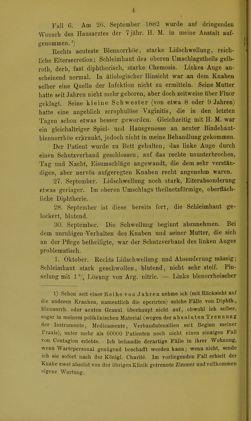 Fall 6. Am 26. September 18B2 wui-de auf dringenden Wuuscb des Hausarztes der 7 jähr. H. M. in meine Anstalt auf- genommen. ') Rechts acuteste Blennorrhoe, starke Lidschwellung, reich- liche Eitersecretion; Sehleimhaut des oberen Umschlagstheils gelb- roth, derb, fast diphtherisch, starke Chemosis. Linkes Auge an- scheinend normal. In ätiologischer Hinsicht war an dem Knaben selber eine Quelle der Infektion nicht zu ermitteln. Seine Mutter hatte seit Jahren nicht mehr geboren, aber doch zeitweise über Fluor geklagt. Seine kleine Schwester (von etwa 8 oder 9 Jahren) hatte eine angeblich scropbulöse Vaginitis, die in den letzten Tagen schon etwas besser geworden. Gleichzeitig mit H. M. war ein gleichaltriger Spiel- und Hausgenosse an acuter Bindehaut- blennorrhöe erkrankt, jedoch nicht in meine Behandlung gekommen. Der Patient wurde zu Bett gehalten, das linke Auge durch einen Schutzverband geschlossen, auf das rechte ununterbrochen, Tag und Nacht, Eisumschläge angewandt, die dem sehr verstän- digen, aber nervös aufgeregten Knaben recht angenehm waren. 27. September. Lidschwellung noch stark, Eiterabsonderung etwas geringer. Im oberen Umschlags theilnetzförmige, oberfläch- liche Diphtherie. 28. September ist diese bereits fort, die Schleimhaut ge- lockert, blutend. 30. September. Die Schwellung beginnt abzunehmen. Bei dem unruhigen Verhalten des Knaben und seiner Mutter, die sich an der Pflege betheiligte, war der Schutz verband des linken Auges problematisch. 1. Oktober. Rechts Lidschwellung und Absonderung mässig; Schleimhaut stark geschwollen, blutend, nicht sehr steif. Pin- selung mit 1 Lösung von Arg. nitric. — Links blenorrhoischer 1) Schon seit einer Reihe von Jahren nehme ich (mit Rücksicht auf die anderen Kranken, namentlich die operirten) solche Fälle von Diphth., Blennorrh. oder acuten Granul. überhaupt nicht auf, obwohl ich selber, sogar in meinem poliklinischen Material (wegen derabsolutenTrennung der Instrumente, Medicamente, Verbandutensilien seit Beginn meiner Praxis), unter mehr als 60000 Patienten noch nicht einen einzigen Fall von Contagion erlebte. Ich behandle derartige Fälle in ihrer Wohnung, wenn Wartopersonal genügend beschafft werden kann; wenn nicht, sende ich sie sofort nach der Königl. Charitd. Im vorliegenden Fall erhielt der Knabe zwei absolut von der übrigen Klinik getrennte Zimmer und vollkommen eigene Wartung. fi