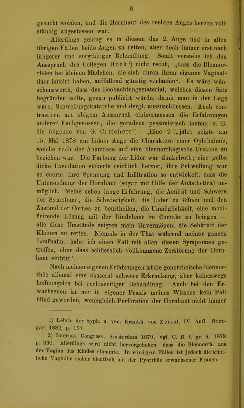 G gesucht worden, und die Hornhaut des rechten Auges bereits voll- ständig abgestossen war. Alierdings gelang es in diesem das 2. Auge und in allen übrigen Fällen beide Augen zu retten, aber doch immer erst nach längerer und sorgrältiger Behandlung. Somit verstehe ich den Ausspruch des Collagen Hock') nicht recht, „dass die Blennor- rhöen bei kleinen Mädchen, die sich durch ihren eigenen Vagiiial- fluor inficirt haben, auffallend günstig verlaufen. Es wäre wUn- schenswerth, dass das Beobachtungsmaterial, welches diesen Satz begründen sollte, genau publicirt würde, damit man in der Lage wäre, Schwellungskatarrhe und dergl. auszuschliessen. Auch con- ti-astiren mit obigem Ausspruch einigermassen die Erfahrungen anderer Fachgenossen, die geradezu pessimistisch lauten; z. B. die folgende von Gr. Critchett^): „Eine 2'/jjähr, zeigte am 15. Mai 1878 am linken Auge die Charaktere einer Ophthalmie, welche nach der Anamnese auf eine blennorrhagische Ursache zu beziehen war. Die Färbung der Lider war dunkelroth; ebie gelbe dicke Exsudation sickerte reichlich hei-vor, ihre Schwellung war 80 enoiTD, ihre Spannung und Infiltration so entwickelt, dass die Untersuchung der Hornhaut (sogar mit Hilfe der Anästhetica) un- möglich. Meine schon lange Erfahrung, die Acuilät und Schwere der Symptome, die Schwierigkeit, die Lider zu öffnen und den Zustand der Cornea zu beurtheilen, die Unmöglichkeit, eine modi- ficirende Lösung mit der Bindehaut im Contakt zu bringen — alle diese Umstände zeigten mein Unvermögen, die Sehkraft der Kleinen zu retten. Niemals in der That während meiner ganzen Laufbahn, habe ich einen Fall mit allen diesen Symptomen ge- troffen, ohne dass schliesslich vollkommene Zerstörung der Horn- haut eintritt. Nach meinen eigenen Erfahrungen istdie gonorrhoische Blennor- rhoe allemal eine äusserst schwere Erkrankung, aber keineswegs hoffnungslos bei rechtszeitiger Behandlung. Auch bei den Er- wachsenen ist mir in eigener Praxis meines Wissens kein Fall blind geworden, wenngleich Perforation der Hornhaut nicht immer 1) Lehrb. der Syph. u. ven. Krankh. von Zeissl, IV. Aufl. Stutt- gart 1882, p. 154. 2) Internat. Congress, Amsterdam 1879, vgl. C. B. f. pr. A. 1879 p. 380, Allerdinga wird nicht hervorgehoben, dass die Blennorrh. aus | der Vagina des Kindes stammte. In einigen Fällen ist jedoch die kind- liche Vaginitls sicher identisch mit der Pyorrhoe erwachsener Frauen. äi