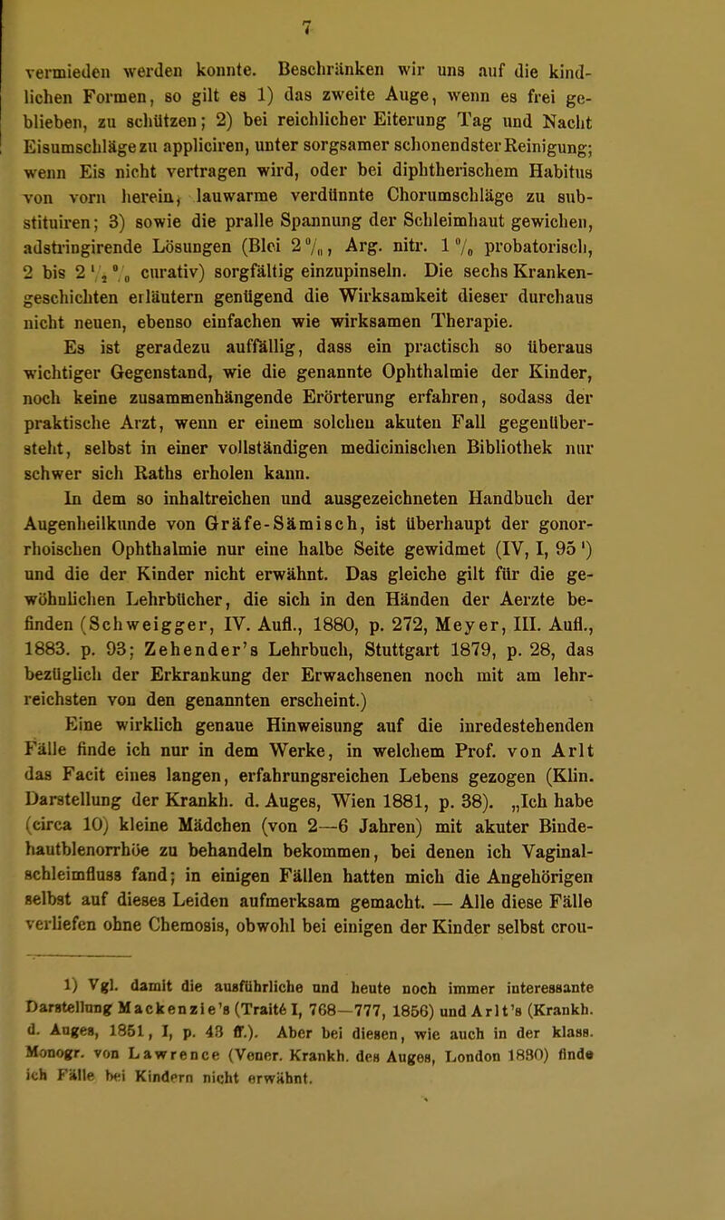 vermieden werden konnte. Beschränken wir uns auf die kind- lichen Formen, so gilt es 1) das zweite Auge, wenn es frei ge- blieben, zu scliUtzen; 2) bei reichlicher Eiterung Tag und Nacht Eisumschläge zu appliciren, unter sorgsamer schonendster Reinigung; wenn Eis nicht vertragen wird, oder bei diphtherischem Habitus von vorn liereia^ lauwarme verdünnte Chorumschläge zu sub- stituiren; 3) sowie die pralle Spannung der Schleimhaut gewichen, adstringirende Lösungen (Blei 2 7„, Arg. nitr. 1 7« probatorisch, 2 bis 2'5'',„ curativ) sorgfältig einzupinseln. Die sechs Kranken- geschichten erläutern genügend die Wirksamkeit dieser durchaus nicht neuen, ebenso einfachen wie wirksamen Therapie. Es ist geradezu auffällig, dass ein practisch so überaus wichtiger Gegenstand, wie die genannte Ophthalmie der Kinder, noch keine zusammenhängende Erörterung erfahren, sodass der praktische Arzt, wenn er einem solchen akuten Fall gegenüber- steht, selbst in einer vollständigen medicinischen Bibliothek nur schwer sich Raths erholen kann. In dem so inhaltreichen und ausgezeichneten Handbuch der Augenheilkunde von Gräfe-Sämisch, ist Uberhaupt der gonor- rhoischen Ophthalmie nur eine halbe Seite gewidmet (IV, I, 95') und die der Kinder nicht erwähnt. Das gleiche gilt füi' die ge- wöhnlichen Lehrbücher, die sich in den Händen der Aerzte be- finden (Schweigger, IV. Aufl., 1880, p. 272, Meyer, IIL Aufl., 1883. p. 93; Zehender's Lehrbuch, Stuttgart 1879, p. 28, das bezüglich der Erkrankung der Erwachsenen noch mit am lehr- reichsten von den genannten erscheint.) Eine wirklich genaue Hinweisung auf die inredestehenden Fälle finde ich nur in dem Werke, in welchem Prof. von Arlt das Facit eines langen, erfahrungsreichen Lebens gezogen (Klin. Darstellung der Krankh. d. Auges, Wien 1881, p. 38). „Ich habe (circa 10) kleine Mädchen (von 2—6 Jahren) mit akuter Binde- hautblenorrhöe zu behandeln bekommen, bei denen ich Vagmal- schleimfluss fand; in einigen Fällen hatten mich die Angehörigen selbst auf dieses Leiden aufmerksam gemacht. — Alle diese Fälle verliefen ohne Chemosis, obwohl bei einigen der Kinder selbst crou- 1) Vgl. damit die ausführliche und heute noch immer interessante Darstellung: Mackenzie's (Trait6I, 768—777, 1856) und Arlt's (Krankh. d. Auges, 1851, I, p. 43 ff.). Aber bei diesen, wie auch in der klass. Monogr. von Lawrence (Vener. Krankh. des Auges, London 1880) find« ich Fälle bei Kindern nicht erwühnt.