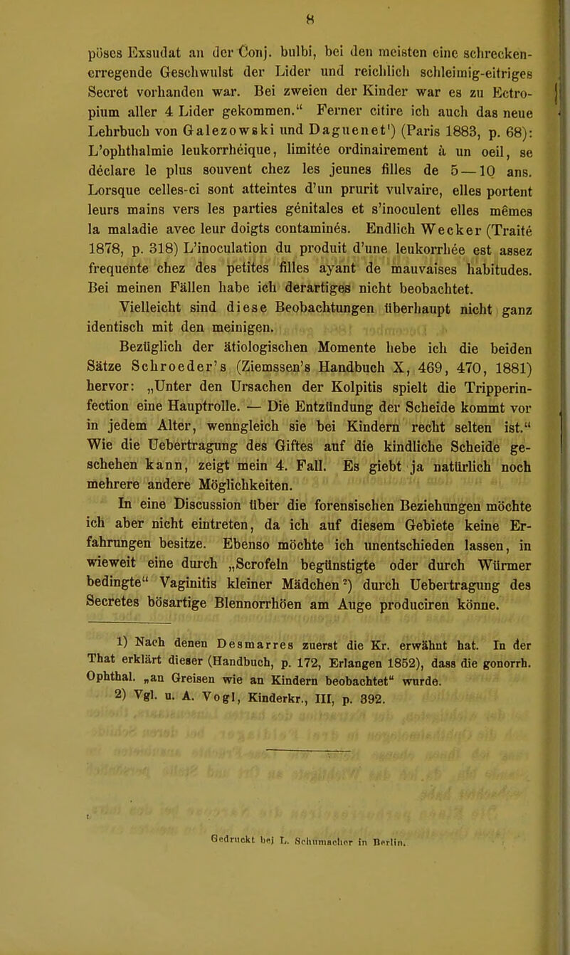 pöses Exsudat au der Coiij. bulbi, bei den meisten eine sclirecken- crregende Gescliwiilst der Lider und reiclilicli sclileimig-eitriges Secret vorhanden war. Bei zweien der Kinder war es zu Ectro- pium aller 4 Lider gekommen. Ferner citire ich auch das neue Lehrbuch von Galezowski und Daguenet') (Paris 1883, p. 68): L'ophthalmie leukorrheique, limitee ordinairement ä un oeil, se declare le plus souvent chez les jeunes filles de 5 —10 ans. Lorsque celles-ci sont atteintes d'un prurit vulvaire, elles portent leurs mains vers les parties genitales et s'lnoculent elles memes la maladie avec leur doigts contamines. Endlich Wecker (Traite 1878, p. 318) L'inoculation du produit d'une leukorrhee est assez frequente chez des petites filles ayant de inauvaises habitudes. Bei meinen Fällen habe ich derartiges nicht beobachtet. Vielleicht sind diese Beobachtungen überhaupt nicht ganz identisch mit den meinigen. Bezüglich der ätiologischen Momente hebe ich die beiden Sätze Schroeder's (Ziemssen's Handbuch X, 469, 470, 1881) hervor: „Unter den Ursachen der Kolpitis spielt die Tripperin- fection eine Hauptrolle. — Die Entzündung der Scheide kommt vor in jedem Alter, wenngleich sie bei Kindern recht selten ist. Wie die Uebertragung des Giftes auf die kindliche Scheide ge- schehen kann, zeigt mein 4. Fall. Es giebt ja natürlich noch mehrere andere Möglichkeiten. In eine Discussion über die forensischen Beziehungen möchte ich aber nicht eintreten, da ich auf diesem Gebiete keine Er- fahrungen besitze. Ebenso möchte ich unentschieden lassen, in wieweit eine durch „Scrofeln begünstigte oder durch Würmer bedingte Vaginitis kleiner Mädchen =) durch Uebertragung des Secretes bösartige Blennorrhöen am Auge produciren könne. 1) Nach denen Desmarres zuerst die Kr. erwähnt hat. In der That erklärt dieser (Handbuch, p. 172, Erlangen 1852), dass die gonorrh. Ophthal, „an Greisen wie an Kindern beobachtet wurde. 2) Vgl. u. A. Vogl, Kinderkr., III, p, 392. t Gedruckt b«i L. Scluimachor in Berlin.