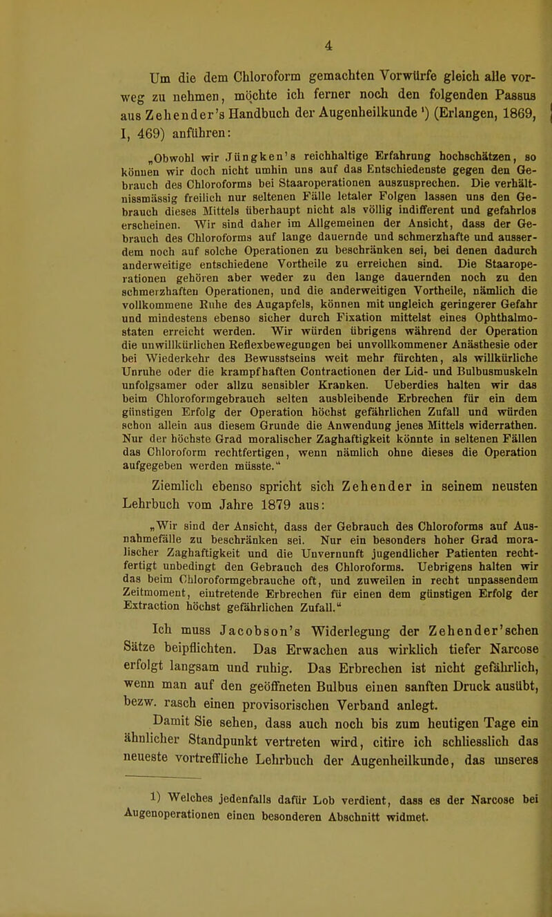 Um die dem Chloroform gemachten Vorwürfe gleich alle vor- weg zu nehmen, möchte ich ferner noch den folgenden Passus aus Zehender's Handbuch der Augenheilkunde') (Erlangen, 1869, I, 469) anfuhren: „Obwohl wir Jüngken's reichhaltige Erfahrung hochschätzen, so können wir doch nicht umhin uns auf das Entschiedenste gegen den Ge- brauch des Chloroforms bei Staaroperationen auszusprechen. Die verhält- nissmässig freilich nur seltenen Fälle letaler Folgen lassen uns den Ge- brauch dieses Mittels überhaupt nicht als völlig indifferent und gefahrlos erscheinen. Wir sind daher im Allgemeinen der Ansicht, dass der Ge- brauch des Chloroforms auf lange dauernde und schmerzhafte und ausser- dem noch auf solche Operationen zu beschränken sei, bei denen dadurch anderweitige entschiedene Vortheile zu erreichen sind. Die Staarope- rationen gehören aber weder zu den lange dauernden noch zu den schmerzhaften Operationen, und die anderweitigen Vortheile, nämlich die vollkommene Ruhe des Augapfels, können mit ungleich geringerer Gefahr und mindestens ebenso sicher durch Fixation mittelst eines Opbthalmo- staten erreicht werden. Wir würden übrigens während der Operation die unwillkürlichen Reflexbewegungen bei unvollkommener Anästhesie oder bei Wiederkehr des Bewusstseins weit mehr fürchten, als willkürliche Unruhe oder die krampfhaften Contractionen der Lid- und Bulbusmuskeln unfolgsamer oder allzu sensibler Kranken. Ueberdies halten wir das beim Chloroforragebrauch selten ausbleibende Erbrechen für ein dem günstigen Erfolg der Operation höchst gefährlichen Zufall und würden schon allein aus diesem Grunde die .Anwendung jenes Mittels widerrathen. Nur der höchste Grad moralischer Zaghaftigkeit könnte in seltenen Fällen das Chloroform rechtfertigen, wenn nämlich ohne dieses die Operation aufgegeben werden müsste. Ziemlich ebenso spricht sich Zehender in seinem neusten Lehrbuch vom Jahre 1879 aus: „Wir sind der Ansicht, dass der Gebrauch des Chloroforms auf Aus- nahmefälle zu beschränken sei. Nur ein besonders hoher Grad mora- lischer Zaghaftigkeit und die Unvernunft jugendlicher Patienten recht- fertigt unbedingt den Gebranch des Chloroforms. Uebrigens halten wir das beim Chloroformgebrauche oft, und zuweilen in recht unpassendem Zeitmoment, eintretende Erbrechen für einen dem günstigen Erfolg der Extraction höchst gefährlichen Zufall. Ich muas Jacobson's Widerlegung der Zehender'schen Sätze beipflichten. Das Erwachen aus wirklich tiefer Narcose erfolgt langsam und ruhig. Das Erbrechen ist nicht gefährlich, wenn man auf den geöffneten Bulbus einen sanften Druck ausübt, bezw. rasch einen provisorischen Verband anlegt. Damit Sie sehen, dass auch noch bis zum heutigen Tage ein ähnlicher Standpunkt vertreten wird, citire ich schliesslich das neueste vortreffliche Lehrbuch der Augenheilkunde, das unseres 1) Welches jedenfalls dafür Lob verdient, dass es der Narcose bei Augenoperationen einen besonderen Abschnitt widmet.