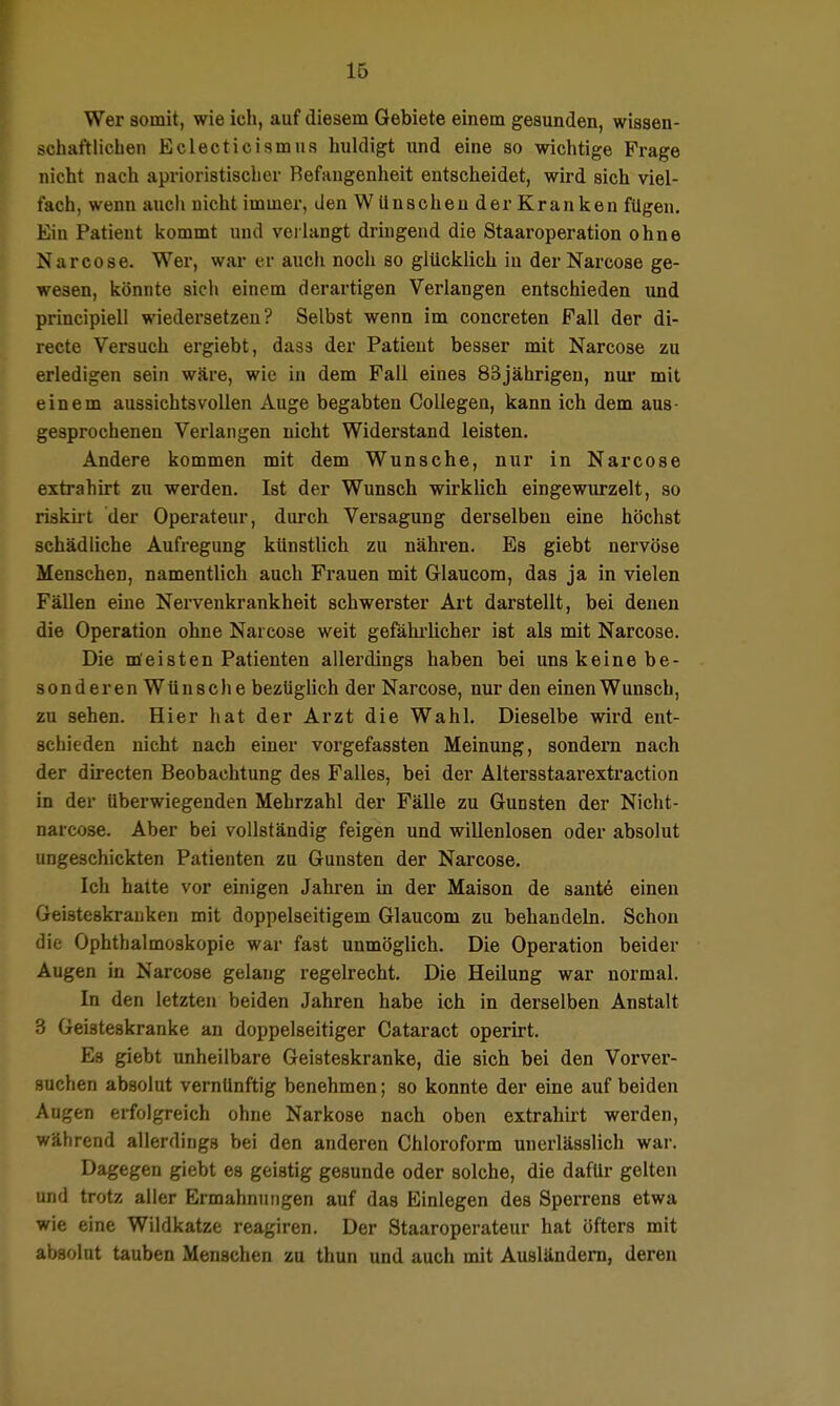 Wer somit, wie icli, auf diesem Gebiete einem gesunden, wissen- schaftlichen Eclecticismus huldigt und eine so wichtige Frage nicht nach aprioristisclier Befangenheit entscheidet, wird sich viel- fach, wenn auch nicht immer, den Wünschen der Kranken fügen. Ein Patient kommt und veilangt dringend die Staaroperation ohne Narcose. Wer, war er auch noch so glücklich in der Narcose ge- wesen, könnte sich einem derartigen Verlangen entschieden und principiell wiedersetzen? Selbst wenn im concreten Fall der di- recte Versuch ergiebt, dass der Patient besser mit Narcose zu erledigen sein wäre, wie in dem Fall eines 83jährigeu, nui- mit einem aussichtsvollen Auge begabten CoUegen, kann ich dem aua- gesprochenen Verlangen nicht Widerstand leisten. Andere kommen mit dem Wunsche, nur in Narcose extrahirt zu werden. Ist der Wunsch wirklich eingewurzelt, so risküt der Operateur, durch Versagung derselben eine höchst schädliche Aufregung künstlich zu nähren. Es giebt nervöse Menschen, namentlich auch Frauen mit Glaucora, das ja in vielen Fällen eine Nervenkrankheit schwerster Art darstellt, bei denen die Operation ohne Narcose weit gefähi'licher ist als mit Narcose. Die meisten Patienten allerdings haben bei uns keine be- sonderen Wünsche bezüglich der Narcose, nur den einen Wunsch, zu sehen. Hier hat der Arzt die Wahl. Dieselbe wird ent- schieden nicht nach einer vorgefassten Meinung, sondern nach der directen Beobachtung des Falles, bei der Altersstaarextraction in der überwiegenden Mehrzahl der Fälle zu Gunsten der Nicht- narcose. Aber bei vollständig feigen und willenlosen oder absolut ungeschickten Patienten zu Gunsten der Narcose. Ich hatte vor einigen Jahren in der Maison de sante einen Geisteskranken mit doppelseitigem Glaucom zu behandeln. Schon die Ophthalmoskopie war fast unmöglich. Die Operation beider Augen in Narcose gelang regelrecht. Die Heilung war normal. In den letzten beiden Jahren habe ich in derselben Anstalt 3 Geisteskranke an doppelseitiger Cataract operirt. Es giebt unheilbare Geisteskranke, die sich bei den Vorver- suchen absolut vernünftig benehmen; so konnte der eine auf beiden Augen erfolgreich ohne Narkose nach oben extrahirt werden, während allerdings bei den anderen Chloroform unerlässlich war. Dagegen giebt es geistig gesunde oder solche, die dafür gelten und trotz aller Ermahnungen auf das Einlegen des Sperrens etwa wie eine Wildkatze reagiren. Der Staaroperateur hat öfters mit absolut tauben Menschen zu thun und auch mit Ausländem, deren