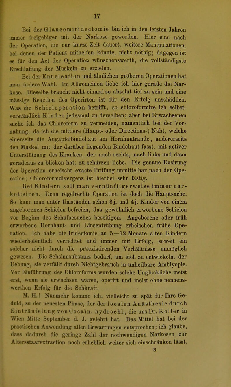 Bei der Glaiicomiridectomie bin ich io den letzten Jahren immer freigebiger mit der Narkose geworden. Hier sind nach der Operation, die nur kurze Zeit dauert, weitere Manipulationen, bei denen der Patient mithelfen könnte, nicht nöthig; dagegen ist es flü- den Act der Operation wünschenswerth, die vollständigste Erschlaffung der Muskeln zu erzielen. Bei der Enucleation und ähnlichen gröberen Operationen hat man freiere Wahl. Im Allgemeinen liebe ich hier gerade die Nar- kose. Dieselbe braucht nicht einmal so absolut tief zu sein und eine massige Reaction des Operirten ist für den Erfolg unschädlich. Was die Schieloperation betrifft, so chloroformire ich selbst- verständlich Kinder jedesmal zu derselben; aber bei Erwachsenen suche ich das Chloroform zu vermeiden, namentlich bei der Vor- nähung, da ich die mittlere (Haupt- oder Directions-) Naht, welche einerseits die Augapfelbindehaut am Homhautrande, andererseits den Muskel mit der darüber liegenden Bindehaut fasst, mit activer Unterstützung des Kranken, der nach rechts, nach links und dann geradeaus zu blicken hat, zu schürzen Hebe. Die genaue Dosirung der Operation erheischt exacte Prüfung unmittelbar nach der Ope- ration; Chloroformdivergenz ist hierbei sehr lästig. Bei Kindern soll man vernünftigerweise immer nar- kotisiren. Denn regelrechte Operation ist doch die Hauptsache. So kann man unter Umständen schon 3j. und 4j. Kinder von einem angeborenen Schielen befreien, das gewöhnlich erworbene Schielen vor Beginn des Schulbesuches beseitigen. Angeborene oder früh erworbene Hornhaut- und Linsentrübung erheischen frühe Ope- ration. Ich habe die Iridectomie an 5 — 12 Monate alten Kindern wiederholentlich verrichtet und immer mit Erfolg, soweit ein solcher nicht durch die präexistirenden Verhältnisse unmöglich gewesen. Die Sehsinnsubstanz bedarf, um sich zu entwickeln, der Uebung, sie verfällt durch Nichtgebrauch in unheilbare Amblyopie. Vor Einfuhrung des Chloroforms wurden solche Unglückliche meist erst, wenn sie erwachsen waren, operirt und meist ohne nennens- werthen Erfolg für die Sehkraft. M. H.! Nunmehr komme ich, vielleicht zu spät für Ihre Ge- duld, zu der neuesten Phase, der der localen Anästhesie durch Einträufelung vonCocain. hydrochl., die uns Dr. Koller in Wien Mitte September d. J. gelehrt hat. Das Mittel hat bei der practischen Anwendung allen Erwartungen entsprochen; ich glaube, dass dadurch die geringe Zahl der nothwendigen Narkosen zur Altersstaarextraction noch erheblich weiter sich einschränken lässt. 8