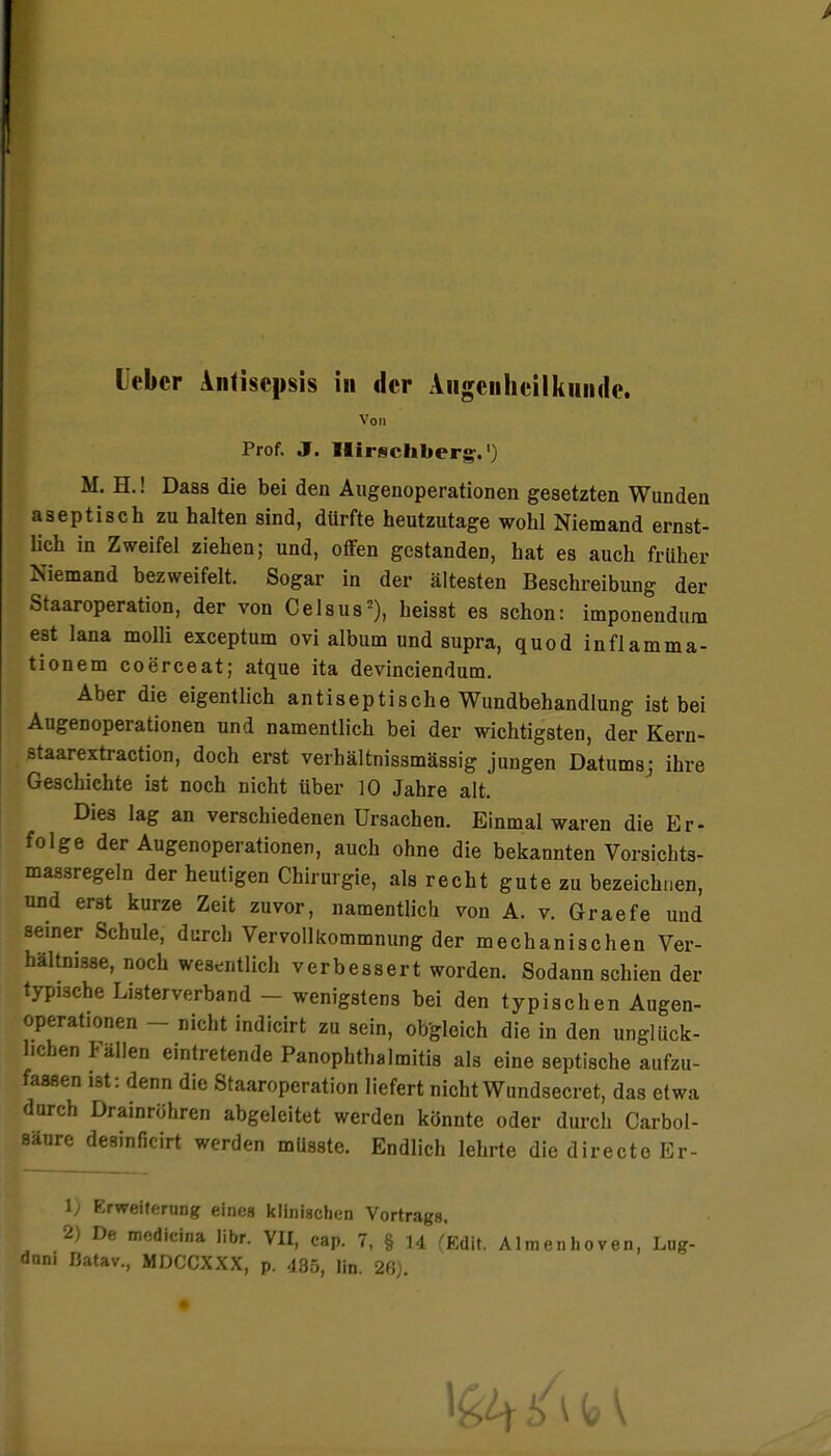 Leber Antisepsis in der Augenheilkunde. Von Prof. J. Ilirschberg.') M. H.! Daas die bei den Augenoperationen gesetzten Wunden aseptisch zu halten sind, dürfte heutzutage wohl Niemand ernst- lich in Zweifel ziehen; und, offen gestanden, hat es auch früher Niemand bezweifelt. Sogar in der ältesten Beschreibung der Staaroperation, der von Celsus5), heisst es schon: imponendum est lana molli exceptum ovi album und supra, quod inflamma- tionem coerceat; atque ita devinciendum. Aber die eigentlich antiseptische Wundbehandlung ist bei Augenoperationen und namentlich bei der wichtigsten, der Kern- staarextraction, doch erst verhältnissmässig jungen Datums; ihre Geschichte ist noch nicht über 10 Jahre alt. Dies lag an verschiedenen Ursachen. Einmal waren die Er- folge der Augenoperationen, auch ohne die bekannten Vorsichts- massregeln der heutigen Chirurgie, als recht gute zu bezeichnen, und erst kurze Zeit zuvor, namentlich von A. v. Graefe und seiner Schule, durch Vervollkommnung der mechanischen Ver- hältnisse, noch wesentlich verbessert worden. Sodann schien der typische Listerverband - wenigstens bei den typischen Augen- operationen - nicht indicirt zu sein, obgleich die in den unglück- lichen Fällen eintretende Panophthalmitis als eine septische aufzu- fassen ist: denn die Staaroperation liefert nichtWundsecret, das etwa durch Drainröhren abgeleitet werden könnte oder durch Carbol- aäure desinficirt werden mlisste. Endlich lehrte die directo Er- l; Erweiterung eines klinischen Vortrag». 2) De medicina libr. VII, cap. 7, § 14 (Edit. Almenhoven, Lug- dnni Batav., MDCCXXX, p. 485, lin. 26).