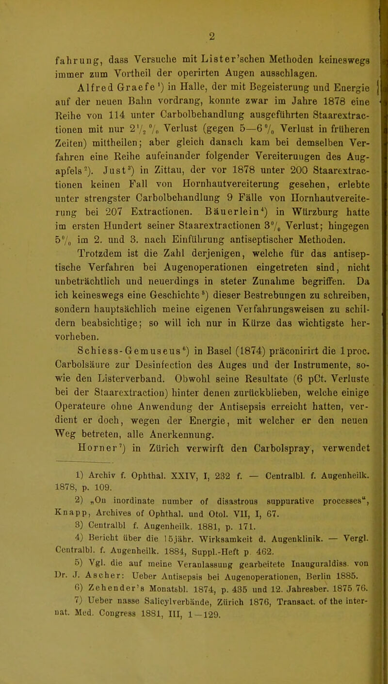 fahrung, dasB Versuche mit List er'sehen Metlioden keineswegs immer zum Vortheil der operirten Augen ausschlagen. Alfred Graefe ') in Halle, der mit Begeisterung und Energie auf der neuen Bahn vordrang, konnte zwar im Jahre 1878 eine Reihe von 114 unter Carbolbehandlung ausgeführten Staarextrac- tionen mit nur 2 '/2 % Verlust (gegen 5—6 % Verlust in früheren Zeiten) miltheilen; aber gleich danach kam bei demselben Ver- fahren eine Reihe aufeinander folgender Vereiterungen des Aug- apfels2). Just3) in Zittau, der vor 1878 unter 200 Staarextrac- tionen keinen Fall von Hornhautvereiterung gesehen, erlebte unter strengster Carbolbehandlung 9 Fälle von Hornhautvereite- rung bei 207 Extractionen. Bau er lein4) in Würzburg hatte im ersten Hundert seiner Staarextractionen 3% Verlust; hingegen 5% im 2. und 3. nach Einführung antiseptischer Methoden. Trotzdem ist die Zahl derjenigen, welche für das antisep- tische Verfahren bei Augenoperationen eingetreten sind, nicht unbeträchtlich und neuerdings in steter Zunahme begriffen. Da ich keineswegs eine Geschichte5) dieser Bestrebungen zu schreiben, sondern hauptsächlich meine eigenen Verfahrungsweisen zu schil- dern beabsichtige; so will ich nur in Kürze das wichtigste her- vorheben. Schiess-Gemuseus6) in Basel (1874) präconirirt die lproc. Garbolsäure zur Desinfection des Auges und der Instrumente, so- wie den Listerverband. Obwohl seine Resultate (6 pCt. Verluste bei der Staarextraction) hinter denen zurückblieben, welche einige Operateure ohne Anwendung der Antisepsis erreicht hatten, ver- dient er doch, wegen der Energie, mit welcher er den neuen Weg betreten, alle Anerkennung. Horner7) in Zürich verwirft den Carbolspray, verwendet 1) Archiv f. Ophthal. XXIV, I, 232 f. — Centralbl. f. Augenheilk. 1878, p. 109. 2) „Ou inordinate number of disastrous suppurative processes, Knapp, Archives of Ophthal, und Otol. VII, I, 67. 3) Centralbl f. Augenheilk. 1881, p. 171. 4) Bericht über die lö.iähr. Wirksamkeit d. Augenklinik. — Vergl. Centralbl. f. Augenheilk. 1884, Suppl.-Heft p. 462. 5) Vgl. die auf meine Veranlassung gearbeitete Inauguraldiss. von Dr. J. Ascher: Ueber Antisepsis bei Augenoperationen, Berlin 1885. C) Zehender's Monatsbl. 1874, p. 435 und 12. Jahresber. 1875 76. 7) Ueber nasse Salicylverbände, Zürich 1876, Transact. of the inter- uat. Med. Congress 1881, III, 1 — 129.