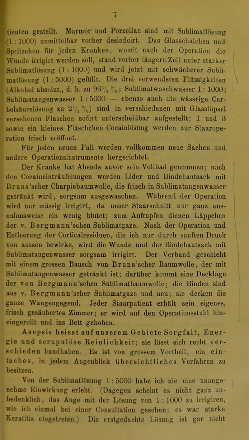 tienten gestellt. Marmor und Porzellan sind mit Sublimatlösung (1 : 1000) unmittelbar vorher desinficirt. Das Glasscbälcbeu und Spiitzchcn fllr jeden Kranken, womit nach der Operation dio Wunde irrigirt werden soll, stand vorher längere Zeit unter starker Sublimatlösung (1 : 1000) und wird jetzt mit schwächerer Subli- matlösung (1 : 5000) gefüllt. Die drei verwendeten Flüssigkeiten (Alkohol absolut., d. h. zu 96'/2 %> Sublimatwaschwasser 1: 1000; Sublimataugenwasser 1 : 5000 — ebenso auch die wässrige Car- boUäurelosung zu 2V20/o) sind in verschiedenen mit Glasstöpsel versehenen Flaschen sofort unlerscheidbar aufgestellt; 1 und 3 sowie ein kleines Fläschchen Cocainlösung werden zur Staarope- ration frisch ei öffnet. Für jeden neuen Fall werden vollkommen neue Sachen und andere Operationsinstrumente hergerichtet. Der Kranke hat Abends zuvor seiu Vollbad genommen; nach den Cocaineinträufelungen werden Lider und Bindehautsack mit Bruns'scher Charpiebaum wolle, die frisch in Sublimataugen wasser getränkt wird, sorgsam ausgewaschen. Während der Operation wird nur massig irrigirt, da unser Staarschnitt nur ganz aus- nahmsweise ein wenig blutet; zum Auftupfen dienen Läppchen der v. Berg mann'sehen Sublimatgaze. Nach der Operation und Entleerung der Corticalresiduen, die ich nur durch sanften Druck von aussen bewirke, wird die Wunde und der Bindehautsack mit Sublimataugenwasser sorgsam irrigirt. Der Verband geschieht mit einem grossen Bausch von Bruns'scher Baumwolle, der mit Sublimataugen wasser getränkt ist; darüber kommt eine Decklage der von Bergmann'sehen Sublimatbaumwolle; die Binden sind aus v. Bergmann'scher Sublimatgaze und neu; sie decken die ganze Wangengegend. Jeder Staarpatient erhält sein eigenes, frisch gesäubertes Zimmer; er wird auf den Operationsstuhl hin- eingerollt und ins Bett gehoben. Asepsis heisst auf unserem Gebiete Sorgfalt, Ener- gie und scrupulöse Reinlichkeit; sie lässt sich recht ver- schieden handhaben. Es ist von grossem Vortheil, ein ein- faches, in jedem Augenblick übersichtliches Verfahren zu besitzen. Von der Sublimatlösung 1: 5000 habe ich nie eine unange- nehme Kinwirkung erlebt. (Dagegen scheint es nicht ganz un- bedenklich, das Auge mit der Lösung von 1:1000 zu irrigiren, wie ich einmal bei einer Consultation gesehen; es war starke Keratitis eingetreten.) Die erstgedachte Lösung ist gar nicht