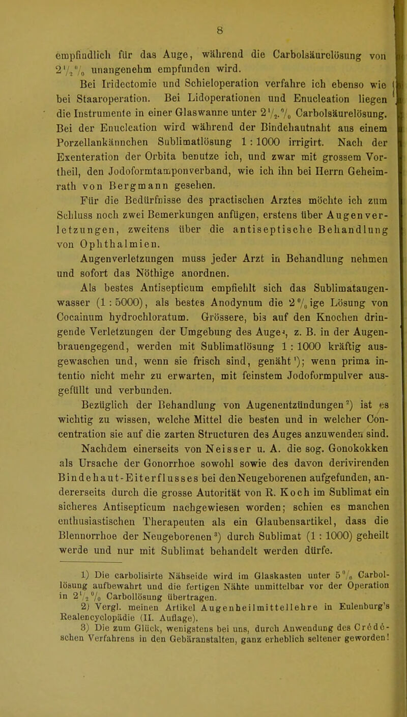 empfindlich für das Auge, während die Carbolsäurclösung von 2' ,/„ unangenehm empfunden wird. Bei Iridectomie und Schieloperation verfahre ich ebenso wie bei Staaroperation. Bei Lidoperationen und Enucleation liegen die Instrumente in einer Glas wanne unter 2'/.,.% Carbolsäurelösung. Bei der Enucleation wird während der Bindehautnaht aus einem Porzellankännchen Sublimatlösung 1 : 1000 irrigirt. Nacli der Exenteration der Orbita benutze ich, und zwar mit grossem Vor- theil, den Jodoformtamponverband, wie ich ihn bei Herrn Geheim- rath von Bergmann gesehen. Für die Bedürfnisse des practischen Arztes möchte ich zum Schluss noch zwei Bemerkungen anfügen, erstens Uber Augen Ver- letzungen, zweitens übei' die antiseptische Behandlung von Ophthalmien. Augen Verletzungen muss jeder Arzt in Behandlung nehmen und sofort das Nöthige anordnen. Als bestes Antisepticum empfiehlt sich das Sublimataugen- wasser (1 : 5000), als bestes Anodynum die 2 % ige Lösung von Cocainum hydrochloratum. Grössere, bi3 auf den Knochen drin- gende Verletzungen der Umgebung des Auge^, z. B. in der Augen- brauengegend, werden mit Sublimatlösung 1 : 1000 kräftig aus- gewaschen und, wenn sie frisch sind, genäht'); wenn prima in- tentio nicht mehr zu erwarten, mit feinstem Jodoformpulver aus- gefüllt und verbunden. Bezüglich der Behandlung von Augenentzündungen -) ist <-s wichtig zu wissen, welche Mittel die besten und in welcher Con- centration sie auf die zarten Structuren de3 Auges anzuwenden sind. Nachdem einerseits von Neisser u. A. die sog. Gonokokken als Ursache der Gonorrhoe sowohl sowie des davon derivirenden Bindehaut-Eiterflusses bei den Neugeborenen aufgefunden, an- dererseits durch die grosse Autorität von R. Koch im Sublimat ein sicheres Antisepticum nachgewiesen worden; schien es manchen enthusiastischen Therapeuten als ein Glaubensartikel, dass die Blennorrhoe der Neugeborenen3) durch Sublimat (1 : 1000) geheilt werde und nur mit Sublimat behandelt werden dürfe. 1) Die carbolisirte Nähseide wird im Glaskasten unter 5 „ Carbol- lösung aufbewahrt und die fertigen Nähte uumittelbar vor der Operation in 2l/2% Carbollösung übertragen. 2) Vergl. meinen Artikel Augenheilmittellehre in Euleuburg's Realencyclopädie (II. Auflage). 8) Die zum Glück, wenigstens bei uns, durch Anwendung des CrCdö- schen Verfahrens in den Gebäranstalten, ganz erheblich seltener geworden!