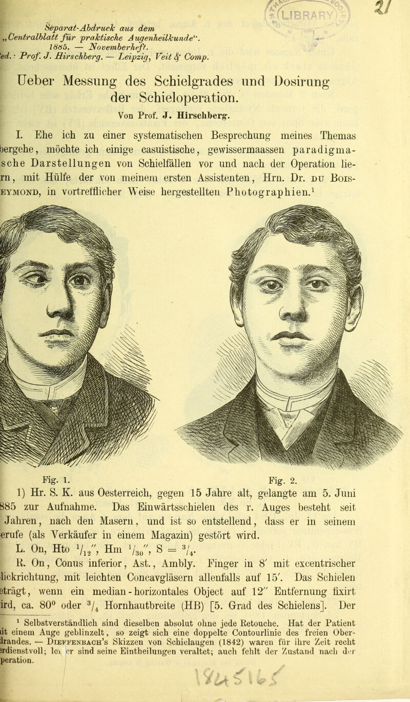 TO Separat-Abdruck aus dem „Centralblatt für praktische Augenheilkunde^. 18ö5. — Novemberheft, 'ed. •■ Prof. J. Rirschberg. — Leipzig, Veit Sf Comp. Ueber Messung des Schielgrades und Dosirung der Schieloperation. Von Prof. J. Hirschberg-. I. Ehe ich zu einer systematischen Besprechung meines Themas oergehe, möchte ich einige casuistische, gewissermaassen paradigma- sche Darstellungen von Schielfällen vor und nach der Operation lie- rn, mit Hülfe der von meinem ersten Assistenten, Hrn. Dr. du Bois- eymond, in vortrefflicher Weise hergestellten Photographien.1 Fig. 1. Fig. 2. 1) Hr. S. K. aus Oesterreich, gegen 15 Jahre alt, gelangte am 5. Juni 885 zur Aufnahme. Das Einwärtsschielen des r. Auges besteht seit Jahren, nach den Masern, und ist so entstellend, dass er in seinem erufe (als Verkäufer in einem Magazin) gestört wird. L. On, Hto V12, Hm '/„„, S = %. R. On, Conus inferior, Ast., Ambly. Finger in 8' mit excentrischer lickrichtung, mit leichten Concavgläsern allenfalls auf 15'. Das Schielen Bträgt, wenn ein median - horizontales Object auf 12 Entfernung fixirt ird, ca. 80° oder 3/4 Hornhautbreite (HB) [5. Grad des Schielens]. Der 1 Selbstverständlich sind dieselben absolut ohne jede Ketouche. Hat der Patient lit einem Auge geblinzelt, so zeigt sich eine doppelte Contourlinie des freien Ober- landes. — Dieffenbach's Skizzen von Schielaugen (1842) waren für ihre Zeit recht Jrdienstvoll; lev er sind seine Eintheilungen veraltet; auch fehlt der Zustand nach der peration. | / i 5 ImS