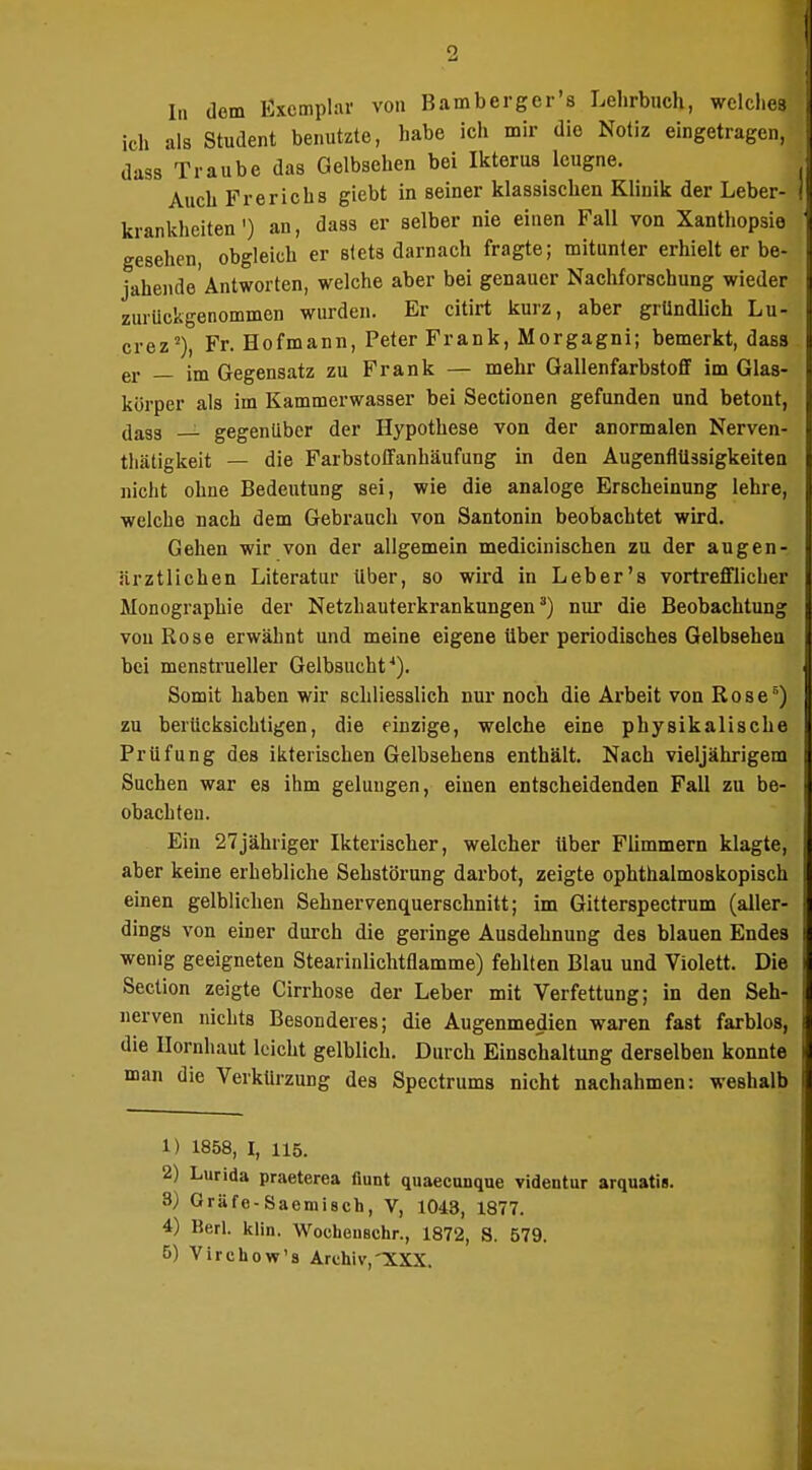 In dem Exemplar von Bamberger's Lelirbiich, welclies ich als Student benutzte, habe ich mir die Notiz eingetragen, dass Traube das Gelbsehen bei Ikterus leugne. Auch Frerichs giebt in seiner klassischen Klinik der Leber- krankheiten') an, dass er selber nie einen Fall von Xanthopsio gesehen, obgleich er stets darnach fragte; mitunter erhielt er be- jahende Antworten, welche aber bei genauer Nachforschung wieder zurückgenommen wurden. Er citirt kurz, aber gründlich Lu- crez''). Fr. Hofmann, Peter Frank, Morgagni; bemerkt, dass er — im Gegensatz zu Frank — mehr GallenfarbstoflF im Glas- körper als im Kammerwasaer bei Sectionen gefunden und betont, dass — gegenüber der Hypothese von der anormalen Nerven- thätigkeit — die Farbstoffanhäufung in den AugenflUäsigkeitea nicht ohne Bedeutung sei, wie die analoge Erscheinung lehre, welche nach dem Gebrauch von Santonin beobachtet wird. Gehen wir von der allgemein mediciuischen zu der au gen- .ärztlichen Literatur über, so wird in Leb er's vortrefflicher Monographie der Netzhauterkrankungen') nur die Beobachtung von Rose erwähnt und meine eigene über periodisches Gelbsehen bei menstrueller Gelbsucht''). Somit haben wir schliesslich nur noch die Arbeit von Rose) zu berücksichtigen, die einzige, welche eine physikalische Prüfung des ikterischen Gelbsehens enthält. Nach vieljährigem Suchen war es ihm gelungen, einen entscheidenden Fall zu be- obachten. Ein 27jähriger Ikterischer, welcher Uber Flimmern klagte, aber keine erhebliche Sehstörung darbot, zeigte ophthalmoskopisch einen gelblichen Sehnervenquerschnitt; im Gitterspectrum (aller- dings von einer durch die geringe Ausdehnung des blauen Endes wenig geeigneten Stearinlichtflamme) fehlten Blau und Violett. Die Section zeigte Cirrhose der Leber mit Verfettung; in den Seh- nerven nichts Besonderes; die Augenmedien waren fast farblos, die Uornh.aut leicht gelblich. Durch Einschaltung derselben konnte man die Verkürzung des Spectrums nicht nachahmen: weshalb 1) 1858, I, 115. 2) Lurida praeterea fiunt quaecunque videntur arquatis. 3) Gräfe-Saemisch, V, 1043, 1877. 4) Barl. klin. Wocheuschr., 1872, S. 579. 5) Virchow's Archiv,TCXX.