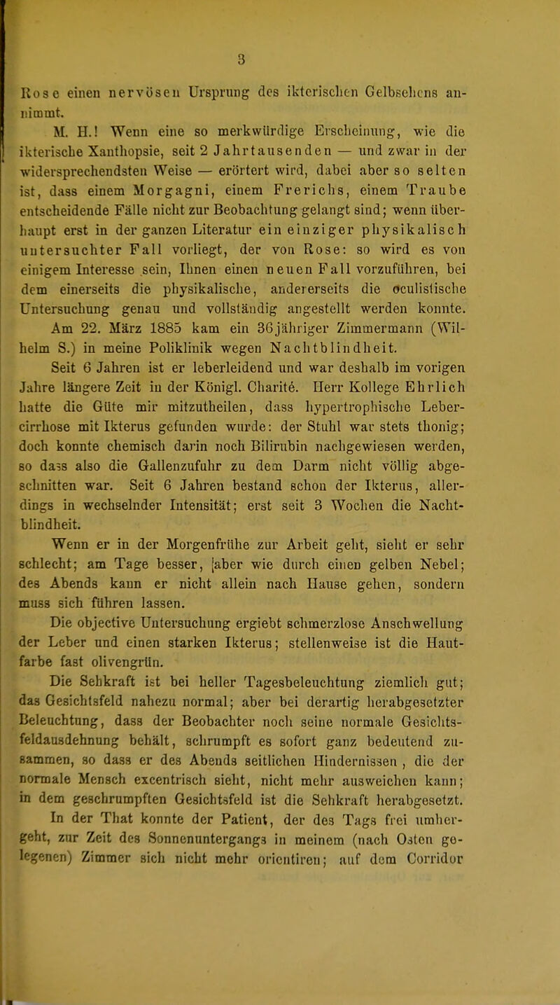 Kose einen nervösen Ursprung des iktcrischen Gelbselicns an- nimmt. M. H.! Wenn eine so merkwürdige Ersclieiining, wie die ikteriscbe Xanthopsie, seit 2 Jahrtausenden — und zwar in der widersprechendsten Weise — erörtert wird, dabei aber so selten ist, dass einem Morgagni, einem Frerichs, einem Traube entscheidende Fälle nicht zur Beobachtung gelangt sind; wenn über- haupt erst in der ganzen Literatur ein einziger physikalisch untersuchter Fall vorliegt, der von Rose: so wird es von einigem Interesse sein, Ihnen einen neuen Fall vorzuführen, bei dem einerseits die physikalische, andererseits die öculislische Untersuchung genau und vollständig angestellt werden konnte. Am 22, März 1885 kam ein 36jähriger Zimmermann (Wil- helm S.) in meine Pohklinik wegen Nachtblindheit. Seit 6 Jahren ist er leberleidend und war deshalb im vorigen Jahre längere Zeit in der Königl. Charite. Herr Kollege Ehrlich hatte die Güte mir mitzutheilen, dass hypertrophische Leber- cirrhose mit Ikterus gefunden wurde: der Stuhl war stets thonig; doch konnte chemisch darin noch Bilirubin nachgewiesen werden, so dass also die Gallenzufuhr zu dem Darm nicht völlig abge- schnitten war. Seit 6 Jahren bestand schon der Ikterus, aller- dings in wechselnder Intensität; erst seit 3 Wochen die Nacht- blindheit. Wenn er in der Morgenfrühe zur Arbeit geht, sieht er sehr schlecht; am Tage besser, [aber wie durch einen gelben Nebel; des Abends kann er nicht allein nach Hause gehen, sondern muss sich führen lassen. Die objective Untersuchung ergiebt schmerzlose Anschwellung der Leber und einen starken Ikterus; stellenweise ist die Haut- farbe fast olivengrün. Die Sehkraft ist bei heller Tagesbeleuchtung ziemlich gut; das Gesichtsfeld nahezu normal; aber bei derartig herabgesetzter Beleuchtung, dass der Beobachter noch seine normale Gesichts- feldausdehnung behält, sclirumpft es sofort ganz bedeutend zu- sammen, so dass er des Abends seitlichen Hindernissen , die der normale Mensch excentrisch sieht, nicht mehr ausweichen kann; in dem geschrumpften Gesichtsfeld ist die Sehkraft herabgesetzt. In der That konnte der Patient, der des Tags frei umher- geht, zur Zeit des Sonnenuntergangs in meinem (nach Osten ge- legenen) Zimmer sich nicht mehr oricntiren; auf dem Corridor