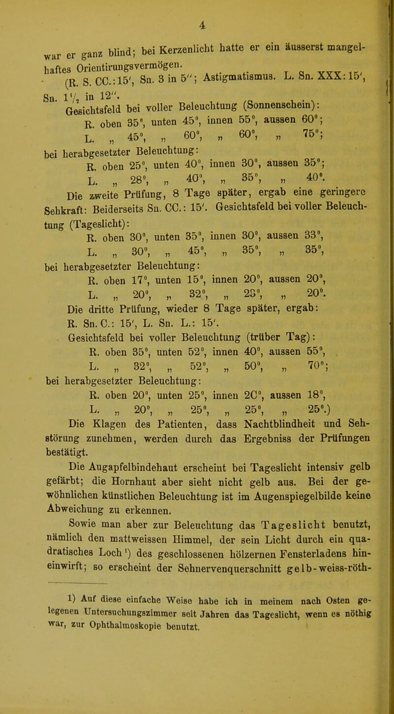 war er ganz blind; bei Kerzenlicht hatte er ein äusserst mangel- haftes Orientirungsvermögen. (R. S. CC.:15', Sn. 3 in 5; Astigmatismus. L. Sn. XXX: 15', Sn 1'/ iß 12. Gesichtsfeld bei voller Beleuchtung (Sonnenschein): E oben 35, unten 45, innen 55», aussen 60»; L. „ 45», „ 60, „ 60», „ 75»; bei herabgesetzter Beleuchtung: K oben 25°, unten 40, innen 30°, aussen 35»; L. „ 28«, „ 40, „ 35, „ 40». Die aweite Prüfung, 8 Tage später, ergab eine geringere Sehkraft: Beiderseits Sn. CG.: 15'. Gesichtsfeld bei voller Beleuch- tung (Tageslicht): R. oben 30°, unten 35», innen 30», aussen 33°, L. „ 30°, „ 45», „ 35°, „ 35», bei herabgesetzter Beleuchtung: R. oben 17», unten 15°, innen 20°, aussen 20°, L. „ 20», „ 32°, „ 23», „ 20». Die dritte Prüfung, wieder 8 Tage später, ergab: R. Sn.G.: 15', L. Sn. L.: 15'. Gesichtsfeld bei voller Beleuchtung (trüber Tag): R. oben 35°, unten 52°, innen 40», aussen 55°, L. „ 32°, „ 52», „ 50°, „ 70»; bei herabgesetzter Beleuchtung: R. oben 20, unten 25°, innen 20», aussen 18°, L. „ 20», „ 25°, „ 25°, „ 25».) Die Klagen des Patienten, dasa Nachtblindheit und Seh- störung zunehmen, werden durch das Ergebniss der Prüfungen bestätigt. Die Augapfelbindehaut erscheint bei Tageslicht intensiv gelb gefärbt; die Hornhaut aber sieht nicht gelb aus. Bei der ge- wöhnlichen künstlichen Beleuchtung ist im Augenspiegelbilde keine Abweichung zu erkennen. Sowie man aber zur Beleuchtung das Tageslicht benutzt, nämlich den matlweissen Himmel, der sein Licht durch ein qua- dratisches Loch') des geschlossenen hölzernen Fensterladens hin- einwirft; so erschemt der Sehnervenquerschnitt gelb-weiss-röth- 1) Auf diese einfache Weise habe ich in meinem nach Osten ge- legenen Untersuchungszimmer seit Jahren das Tageslicht, wenn es nöthig war, zur Ophthalmoskopie benutzt. '