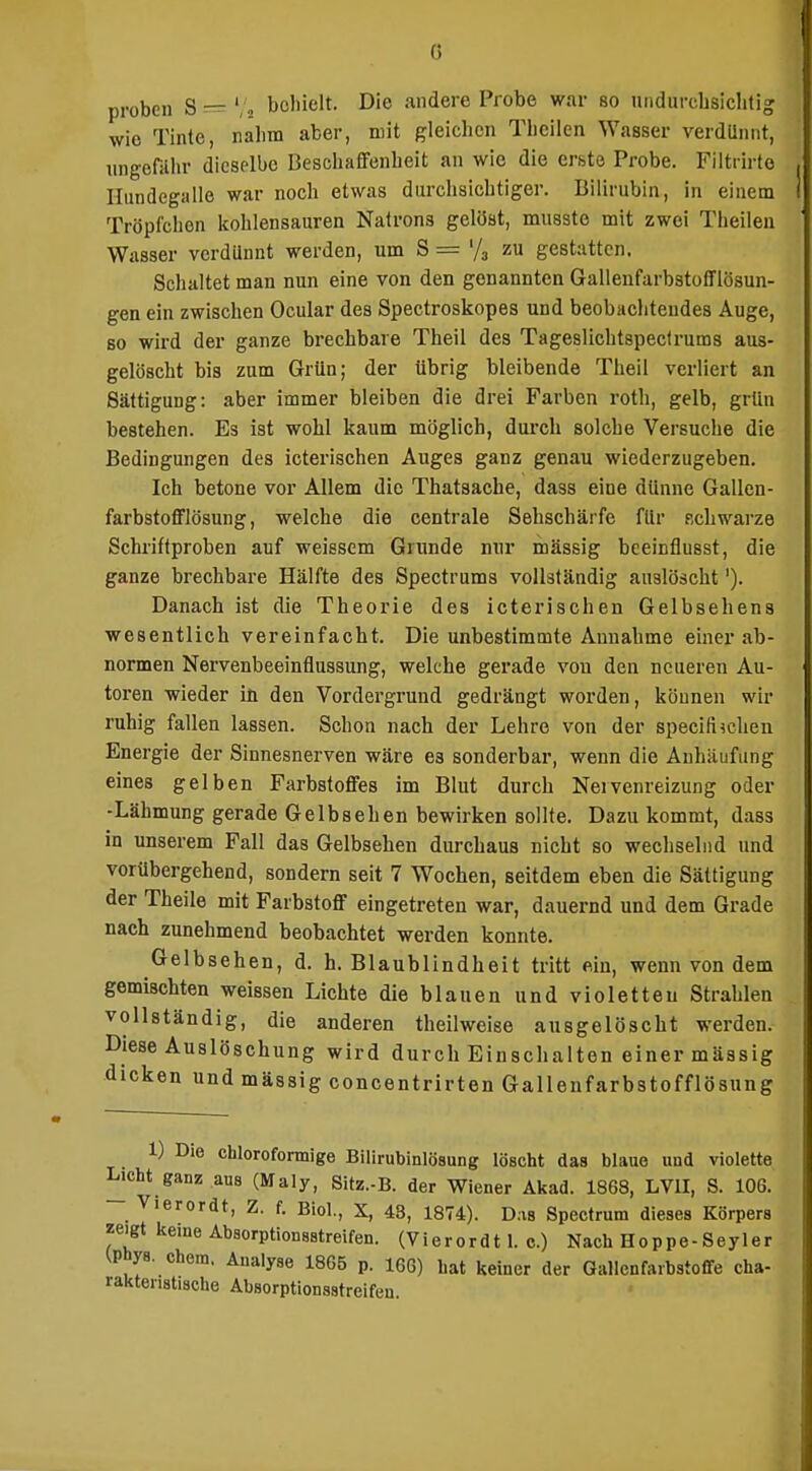 proben S — ','2 behielt. Die andere Probe war so undurcbsiclitig wie Tinte, nahm aber, mit gleiclien Theilen Wasser verdUnnt, ungonihr dieselbe Beschaffenheit an wie die erste Probe. Fiitrirto Hundegalle war noch etwas durchsichtiger. Bilirubin, in einem Tröpfchen kohlensauren Natrons gelöst, mussto mit zwei Theilen Wasser verdUnnt werden, um S = '/j zu gestatten. Schaltet man nun eine von den genannten Gallenfarbstofflösun- gen ein zwischen Ocular des Spectroskopes und beobachtendes Auge, so wird der ganze brechbare Theil des Tageslichtspectrums aus- gelöscht bis zum Grün; der übrig bleibende Theil verliert an Sättigung: aber immer bleiben die drei Farben roth, gelb, grün bestehen. Es ist wohl kaum möglich, durch solche Versuche die Bedingungen des icterischen Auges ganz genau wiederzugeben. Ich betone vor Allem die Thatsache, dass eine dünne Gallen- farbstofflösung, welche die centrale Sehschärfe flir schwarze Schriftproben auf weissem Grunde nur massig bceinflusst, die ganze brechbare Hälfte des Spectrums vollständig auslöscht'). Danach ist die Theorie des icterischen Gelbsehens wesentlich vereinfacht. Die unbestimmte Annahme einer ab- normen Nervenbeeinflussung, welche gerade von den neueren Au- toren wieder in den Vordergrund gedrängt worden, können wir ruhig fallen lassen. Schon nach der Lehre von der speciti^chen Energie der Sinnesnerven wäre es sonderbar, wenn die Anhäufung eines gelben Farbstoffes im Blut durch Nervenreizung oder -Lähmung gerade Gelbsehen bewirken sollte. Dazukommt, dass in unserem Fall das Gelbsehen durchaus nicht so wechselnd und vorübergehend, sondern seit 7 Wochen, seitdem eben die Sättigung der Theile mit Farbstoff eingetreten war, dauernd und dem Grade nach zunehmend beobachtet werden konnte. Gelbsehen, d. h. Blaublindheit tritt ein, wenn von dem gemischten weissen Lichte die blauen und violetten Strahlen vollständig, die anderen theil weise ausgelöscht werden. Diese Auslöschung wird durch Einschalten einer mässig dicken und mässig concentrirten Galleufarbstofflösung 1) Die chlorofonnige Bilirubinlösung löscht das blaue und violette Licht ganz aus (Maly, 8itz.-B. der Wiener Akad. 1863, LVII, S. 106. Vierordt, Z. f. Biol., X, 43, 1874). Das Spectrum dieses Körpers zeigt keine Absorptionsatreifen. (Vierordt 1. c.) Nach Hoppe-Seyler ^Phya. ehem. Analyse 1865 p. 166) bat keiner der Gallenfaibstofife cha- rakteristische Absorptionsstrcifeu.