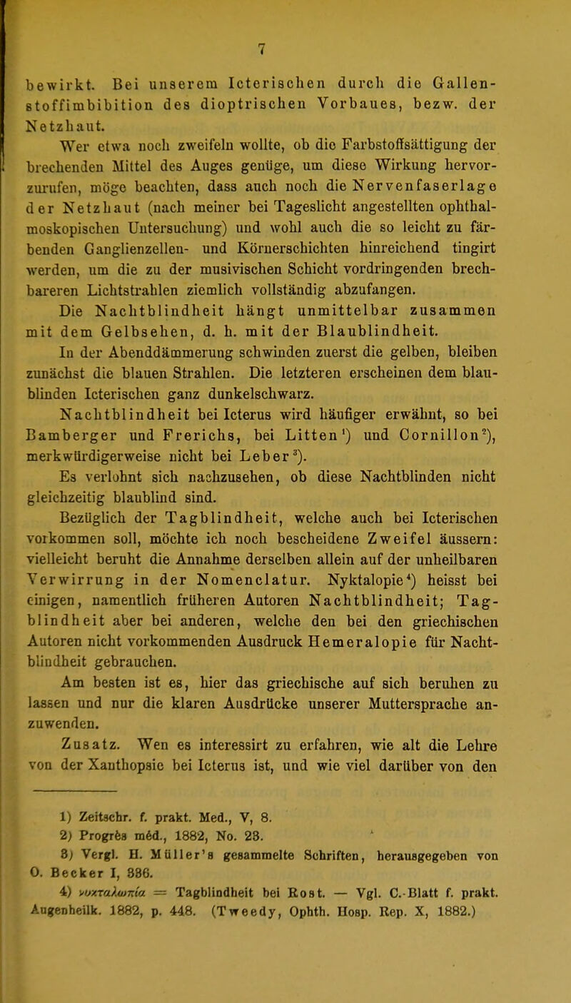 bewirkt. Bei unserem Icterischen durch die Gallen- stoffimbibition des dioptrisciien Vorbaues, bezw. der Netzhaut. Wer etwa noch zweifelu wollte, ob die Farbstotfsättigung der brechenden Mittel des Auges genüge, um diese Wirkung hervor- zui-ufen, möge beachten, dass auch noch die Nervenfaserlage der Netzhaut (nach meiner bei Tageslicht angestellten ophthal- moskopischen Untersuchung) und wohl auch die so leicht zu fär- benden Ganglienzellen- und Körnerschichten hinreichend tingirt werden, um die zu der musivischen Schicht vordringenden brech- bareren Lichtstrahlen ziemlich vollständig abzufangen. Die Nachtblindheit hängt unmittelbar zusammen mit dem Gelbsehen, d. h. mit der Blaublindheit. In der Abenddämmerung schwinden zuerst die gelben, bleiben zunächst die blauen Strahlen. Die letzteren erscheinen dem blau- blinden Icterischen ganz dunkelschwarz. Nachtblindheit bei Icterus wird häufiger erwähnt, so bei Bamberger und Frerichs, bei Litten') und Cornillon'), merkwiii-digerweise nicht bei Leber^). Es verlohnt sich nachzusehen, ob diese Nachtblinden nicht gleichzeitig blaublind sind. Bezüglich der Tagblindheit, welche auch bei Icterischen vorkommen soll, möchte ich noch bescheidene Zweifel äussern: vielleicht beruht die Annahme derselben allein auf der unheilbaren Verwirrung in der Nomenclatur. Nyktalopie*) heisst bei cmigen, namentlich früheren Autoren Nachtblindheit; Tag- blindheit aber bei anderen, welche den bei den griechischen Autoren nicht vorkommenden Ausdruck Hemeralopie für Nacht- blindheit gebrauchen. Am besten ist es, hier das griechische auf sich beruhen zu lassen und nur die klaren Ausdrücke unserer Muttersprache an- zuwenden. Zusatz. Wen es interessirt zu erfahren, wie alt die Lehre von der Xauthopsic bei Icterus ist, und wie viel darüber von den 1) Zeitschr. f. prakt. Med., V, 8. 2) Progrfea m6d., 1882, No. 28. Z) Vergl. H. Müller'a gesammelte Schriften, herausgegeben von 0. Becker I, 386. 4) wuxTuXwKta = Tagblindheit bei Rost. — Vgl. C.-Blatt f. prakt. Angenheilk. 1882, p. 448. (Tweedy, Ophth. Uosp. Rep. X, 1882.)
