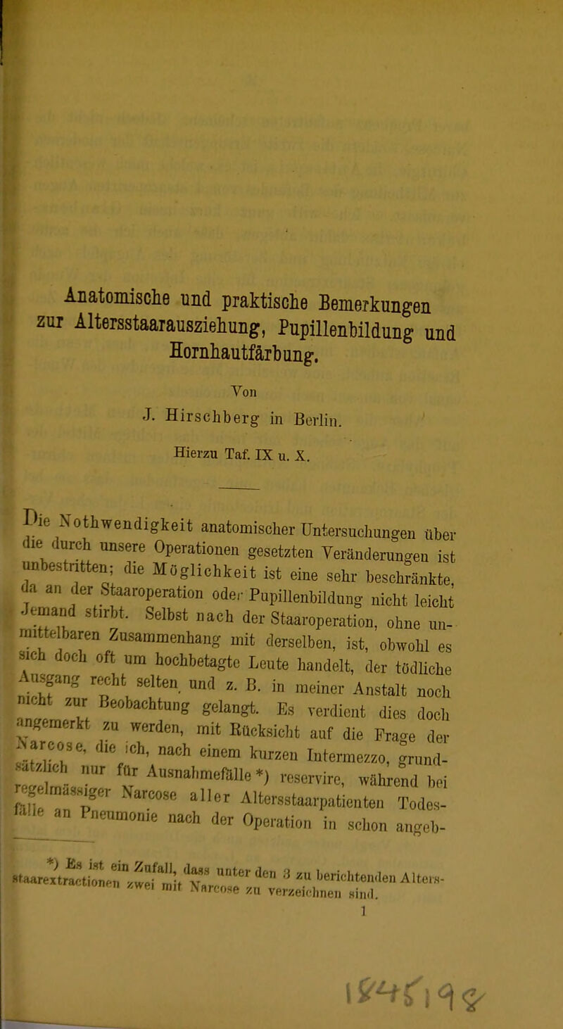 Anatomische und praktische Bemerkungen zur Altersstaarausziehung, Pupillenbildung und Hornhautfärbung. Von J. Hirschberg in Berlin. Hierzu Taf. IX u. X. Die Notwendigkeit anatomischer Untersuchungen über die durch unsere Operationen gesetzten Veränderungen ist unbestritten- die Möglichkeit ist eine sehr beschränkte, da an der Staaroperation oder Pupillenbildung nicht leicht Jemand stirbt. Selbst nach der Staaroperation, ohne un- mittelbaren Zusammenhang mit derselben, ist, obwohl es sich doch oft um hochbetagte Leute handelt, der tödliche Ausgang recht selten, und z. B. m meiner Anstalt noch nicht zur Beobachtung gelangt. Es verdient dies doch angemerkt zu werden, mit Rücksicht auf die Fra^e der Wose, die ich, nach einem kurzen Intermezzo, gründ- lich nur für Ausnahmefälle*) reservire, während bei föüfa Z C°Se al,6r Alters^aarpatienten Todes- ^an^neumonie nach der Operation in schon angefc. i 19**<\ °[