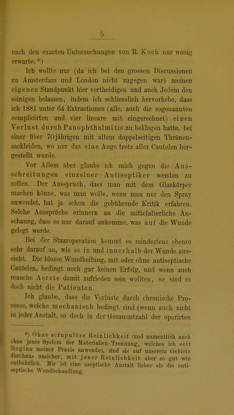 nach den exacten Untersuchungen von B. Koch nur wenig erwarte. *) Ich wollte nur (da ich bei den grossen Discussionen zu Amsterdam und London nicht zugegen war) meinen eigenen Standpunkt hier vertheidigen und auch Jedem den seinigen belassen, indem ich schliesslich hervorhebe, dass ich 1881 unter 64 Extractionen (alle, auch die sogenannten complicirten und vier lineare mit eingerechnet) einen Verlust durch Panophthalmitis zu beklagen hatte, bei einer über 70jährigen mit altem doppelseitigen Thränen- sackleiden, wo nur das eine Auge trotz aller Cautelen her- gestellt wurde. Vor Allem aber glaube ich mich gegen die Aus- schreitungen einzelner Antiseptiker wenden zu sollen. Der Ausspruch, dass man mit dem Glaskörper raachen könne, was man wolle, wenn man nur den Spray anwendet, hat ja schon die gebührende Kritik erfahren. Solche Aussprüche erinnern an die mittelalterliche An- schaung, dass es nur darauf ankomme, was auf die Wunde gelegt werde. Bei der Staaroperation kommt es mindestens ebenso sehr darauf an, wie es in und innerhalb der Wunde aus- siebt. Die blosse Wundheilung, mit oder ohne antiseptische Cautelen, bedingt noch gar keinen Erfolg, und wenn auch manche Aerzte damit zufrieden sein wollten, so sind es doch nicht die Patienten. Ich glaube, dass die Verluste durch chronische Pro- cessi welche mechanisch bedingt sind (wenn auch nicht in jeder Anstalt, so doch in der Gesammtzahl der operirten *) Ohne sorupulüse Reinlichkeit (und namentlich auch ohne jenes Syrern der Materialien-Trennung, welches ich seit Heginn meiner Praxis anwende), sind sie auf unserem Gebiete durchaus unsicher; mit jener Reinlichkeit aber so gut wie entbehrlich. Mir ist eine aseptische Anstalt lieher als die anti- septische Wundbehandlung.