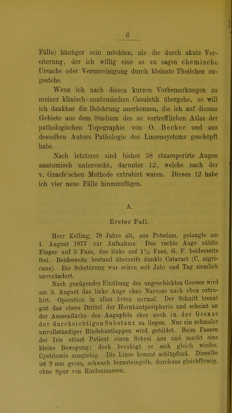 Fälle) häufiger sein möchten, als die durch akute Ver- eiterung, der ich willig eine so zu sagen chemische Ursache oder Verunreinigung durch kleinste Th eilchen zu- gestehe. Wenn ich nach diesen kurzen Vorbemerkungen zu meiner klinisch-anatomischen Casuistik übergehe, so will ich dankbar die Belehrung anerkennen, die ich auf diesem Gebiete aus dem Stucüum des so vortrefflichen Atlas der pathologischen Topographie von 0. Becker und aus desselben Autors Pathologie des Linsensystems geschöpft habe. Nach letzterer sind bisher 38 staaroperirte Augen anatomisch untersucht, darunter 12, welche nach der v. Graefe'schen Methode extrahirt waren. Diesen 12 habe ich vier neue Fälle hinzuzufügen. A. Erster Fall. Herr Kelling, 78 Jahre alt, aus Potsdam, gelangte am 1. August 1877 zur Aufnahme. Das rechte Augo ziüüte Finger auf 3 Fuss, das linke auf 17s Fuss, G. F. beiderseits frei. Beiderseits bestand überreife dunkle Cataract (C. nigri- cans). Die Sehstörung war schon seit Jahr und Tag ziemlich unverändert. Nach genügender Einübung des ungeschickten Greises wird am 3. August das linko Auge ohne Narcoso nach oben extra- hirt. Operation in allen Acten normal. Der Schnitt trennt gut das obere Drittel der Hornhautperipherie und scheint an der Aussenfläche des Augapfels eher noch in der Grenze der durchsichtigen Substanz zu liegen. Nur ein schmaler unvollständiger Bindehautlappen wird gebildet. Beim Fassen der Iris stösst Patient einen Schrei aus und macht eine kleine Bewegung; doch beruhigt er sich gleich wieder. Cystitomie ausgiebig. Die Linse kommt schlüpfend. Dieselbe ist 9 mm gross, schwach bernsteingelb, durchaus gleichförmig, ohne Spur von Rindenmassen.