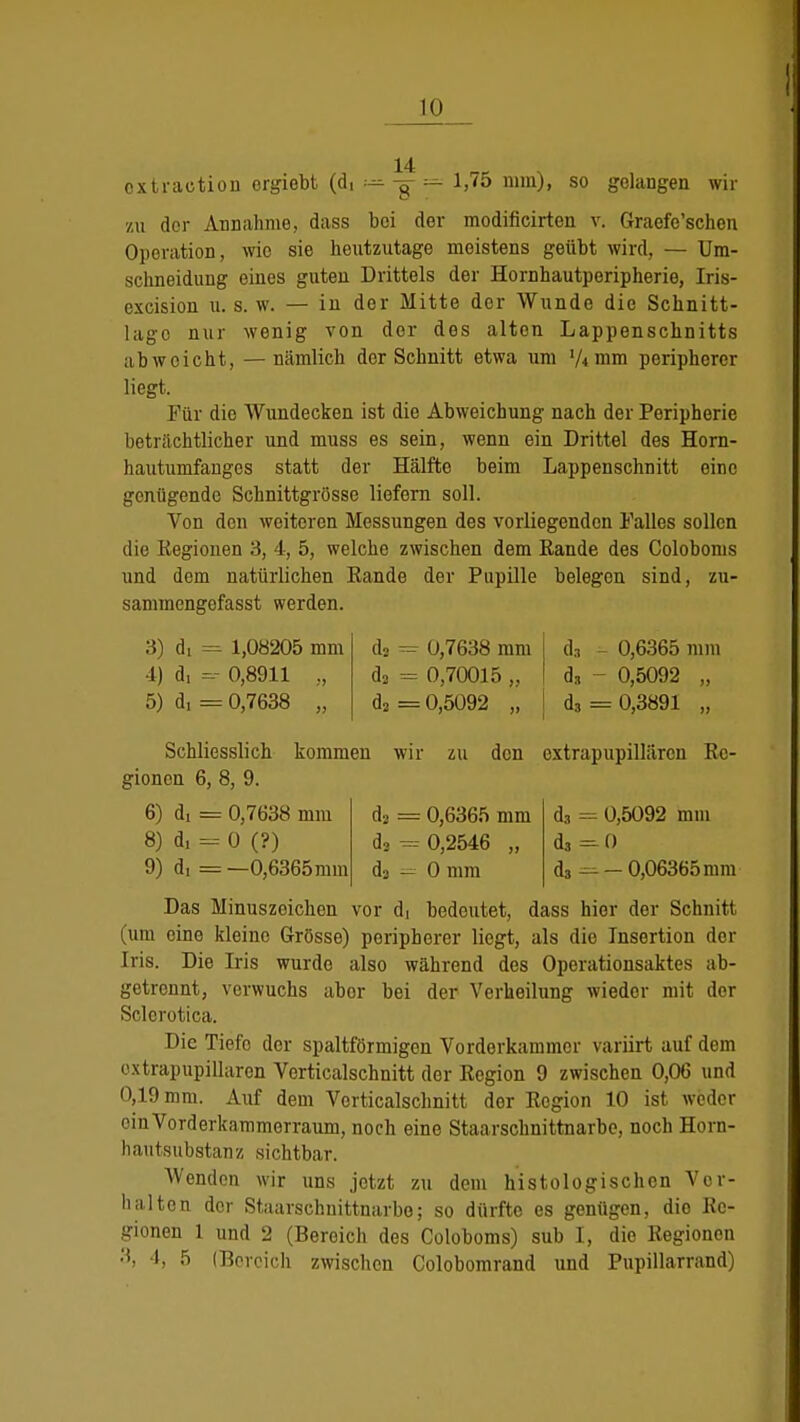 14 oxtraetion orgiebt (di — -g- — 1,75 nun), so gelangen wir zu der Annahme, dass bei der modificirten v. Graefe'schen Operation, wie sie heutzutage meistens geübt wird, — Um- schneidung eines guten Drittels der Hornhautperipherie, Iris- excision u. s. w. — in der Mitte der Wunde die Schnet- lage nur wenig von der des alten Lappenschnitts abweicht, — nämlich der Schnitt etwa um '/4 mm peripherer liegt. Für die Wundecken ist die Abweichung nach der Peripherie beträchtlicher und muss es sein, wenn ein Drittel des Horn- hautumfanges statt der Hälfte beim Lappenschnitt eine genügende Schnittgrösse liefern soll. Von den weiteren Messungen des vorliegenden Falles sollen die Regionen 3, 4, 5, welche zwischen dem Rande des Coloboms und dem natürlichen Rande der Pupille belegen sind, zu- sammengefasst werden. 3) di = 1,08205 mm 4) d, =r 0,8911 „ 5) di = 0,7638 „ da = 0,7638 mm j ds - 0,6365 mm d3 = 0,70015 „ I dg - 0,5092 „ da = 0,5092 „ j d3 = 0,3891 „ Schliesslich kommen wir zu den extrapupillärcn Re- gionen 6, 8, 9. da - 0,6365 mm d3 = 0,2546 „ da — 0 mm d3 = 0,5092 mm da =-0 <!,=.- 0,06365 mm 6) di = 0,7638 mm 8) d, = 0 (?) 9) d, = —0,6365mm Das Minuszeichen vor di bedeutet, dass hier der Schnitt (um eine kleine Grösse) peripherer liegt, als die Insertion der Iris. Die Iris wurde also während des Operationsaktes ab- getrennt, verwuchs abor bei der Verkeilung wieder mit dor Sclcrotica. Die Tiefe der spaltförmigen Vorderkammer variirt auf dem oxtrapupillaren Verticalschnitt der Region 9 zwischen 0,06 und 0,19 mm. Auf dem Verticalschnitt dor Region 10 ist weder ein Vorderkammerraum, noch eine Staarschnittnarbe, noch Horn- hautsübstanz sichtbar. Wenden wir uns jetzt zu dem histologischen Vor- halten der Staarschnittnarbe; so dürfte es genügen, dio Re- gionen 1 und 2 (Bereich des Coloboms) sub I, die Regionen 3, 4, 5 (Bereich zwischen Colobomrand und Pupillarrand)