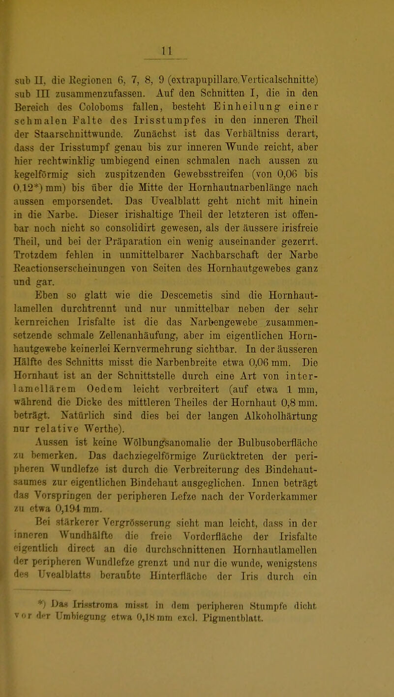 sab II, die Kegionen 6, 7, 8, 9 (oxtrapupillare.Verticalschnitte) sub in zusammenzufassen. Auf den Schnitten I, die in den Bereich des Coloboms fallen, besteht Einheilung einer schmalen Falte des Irisstumpfes in den inneren Thoil der Staarschnittwunde. Zunächst ist das Verhältniss derart, dass der Irisstumpf genau bis zur inneren Wunde reicht, aber hier rechtwinklig umbiegend einen schmalen nach aussen zu kegelförmig sich zuspitzenden Gewebsstreifen (von 0,06 bis 0,12*) mm) bis über die Mitte der Hornhautnarbenliingo nach aussen emporsendet. Das Uvealblatt geht nicht mit hinein in die Narbe. Dieser irishaltige Theil der letzteren ist offen- bar noch nicht so consolidirt gewesen, als der äussere irisfreie Theil, und bei der Präparation ein wenig auseinander gezerrt. Trotzdem fehlen in unmittelbarer Nachbarschaft der Narbe Reactionserscheinungen von Seiten des Hornhautgewebes ganz und gar. Eben so glatt wie die Descemetis sind die Hornhaut- lamellen durchtrennt und nur unmittelbar neben der sehr kernreichen Irisfalte ist die das Narbengewebe zusammen- setzende schmale Zellenanhäufung, aber im eigentlichen Horn- hautgewebe keinerlei Kernvermehrung sichtbar. In der äusseren Hälfte des Schnitts misst die Narbenbreite etwa 0,06 mm. Die Hornhaut ist an der Schnittstelle durch eine Art von inter- lamollärem Oed cm leicht verbreitert (auf etwa 1 mm, während die Dicke des mittleren Theiles der Hornhaut 0,8 mm. beträgt. Natürlich sind dies bei der langen Alkoholhärtung nur relative Werthe). Aussen ist keine Wölbungsanomalie der Bulbusoborflächc zu bemerken. Das dachziegelförmige Zurücktreten der peri- pheren Wundlefzc ist durch die Verbreiterung des Bindehaut- saumes zur eigentlichen Bindehaut ausgeglichen. Innen beträgt das Vorspringen der peripheren Lefze nach der Vorderkaramer zu etwa 0,194 mm. Bei stärkerer Vergrösserung sieht man leicht, dass in der inneren Wundhälftc die freie Vordorflächo der Irisfaltc eigentlich direct an die durchschnittenen Hornhautlamollen der peripheren Wundlcfze grenzt und nur die wunde, wenigstens des Uvealblatts beraubte Hinterfläcbo der Iris durch oin *) Das Irisstroma misst in dem peripheren Stumpfe dicht vor dcT Unibiegung etwa 0,18mm exd. Pigmentblatt.