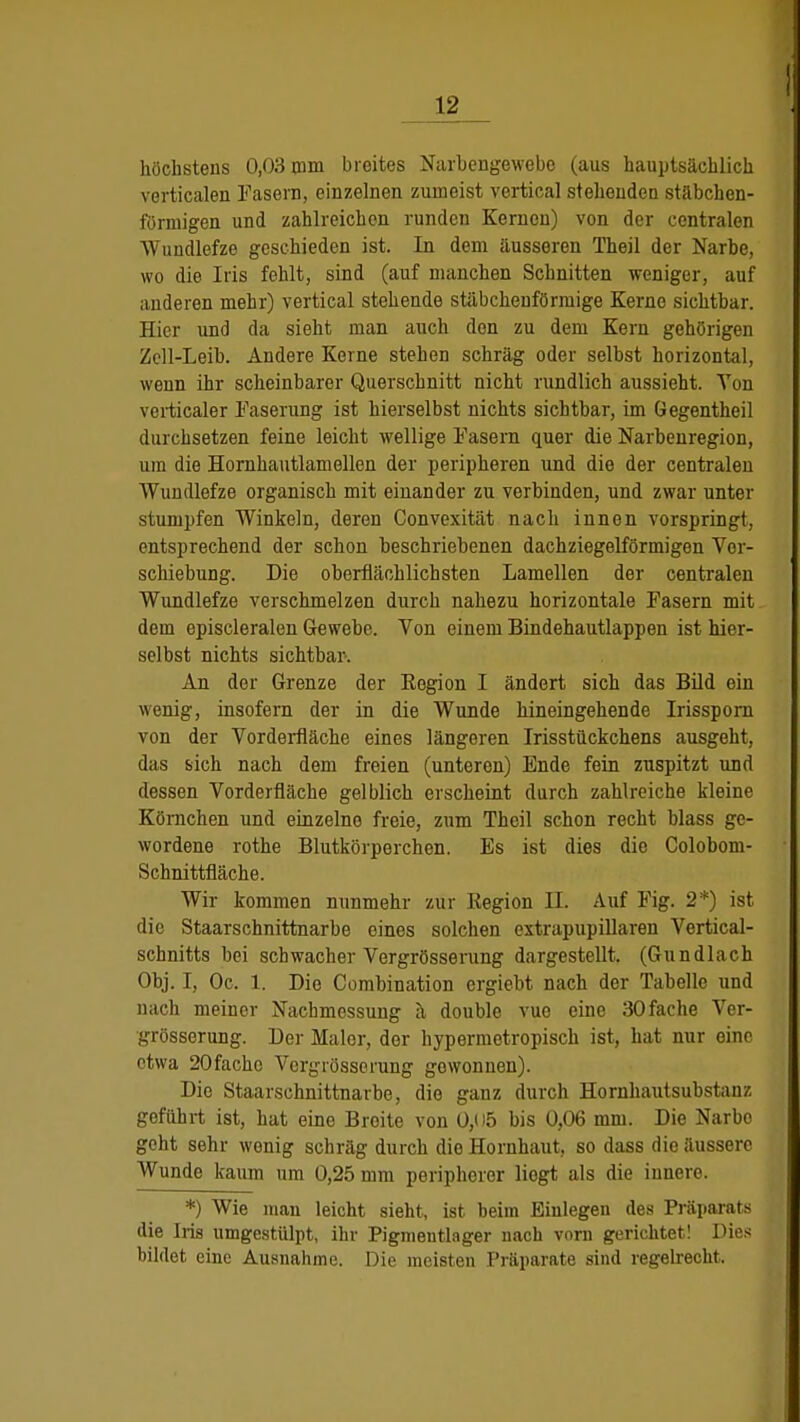 höchstens 0,03 mm breites Narbengewebe (aus hauptsächlich verticalen Fasern, einzelnen zumeist vertical stehenden stäbchen- förmigen und zahlreichen runden Kernen) von der centralen Wundlefze geschieden ist. In dem äusseren Theil der Narbe, wo die Iris fehlt, sind (auf manchen Schnitten weniger, auf anderen mehr) vertical stehende stäbchenförmige Kerne sichtbar. Hier und da sieht man auch den zu dem Kern gehörigen Zell-Leib. Andere Kerne stehen schräg oder selbst horizontal, wenn ihr scheinbarer Querschnitt nicht rundlich aussieht. Ton verticaler Faserung ist hierselbst nichts siebtbar, im Gegentheil durchsetzen feine leicht wellige Fasern quer die Narbenregion, um die Hornhautlamellen der peripheren und die der centralen Wundlefze organisch mit einander zu verbinden, und zwar unter stumpfen Winkeln, deren Convexität nach innen vorspringt, entsprechend der schon beschriebenen dachziegelförmigen Ver- schiebung. Die oberflächlichsten Lamellen der centraleu Wundlefze verschmelzen durch nahezu horizontale Fasern mit dem episcleralen Gewebe. Von einem Bindehautlappen ist hier- selbst nichts sichtbar. An der Grenze der Eegion I ändert sich das Bild ein wenig, insofern der in die Wunde hineingehende Irissporn von der Vorderfläche eines längeren Irisstückchens ausgeht, das sich nach dem freien (unteren) Ende fein zuspitzt und dessen Vorderfläche gelblich erscheint durch zahlreiche kleine Körnchen und einzelne freie, zum Theil schon recht blass ge- wordene rothe Blutkörperchen. Es ist dies die Colobom- Schnittfläche. Wir kommen nunmehr zur Kegion II. Auf Fig. 2*) ist die Staarschnittnarbe eines solchen extrapupillaren Vertical- schnitts bei schwacher Vergrösserung dargestellt. (Gundlach Obj. I, Oc. 1. Die Combination ergiebt nach der Tabelle und nach meiner Nachmessung a double vue eine 30fache Ver- grösserung. Der Maler, der hypermetropisch ist, hat nur eine etwa 20fache Vergrösserung gewonnen). Die Staarschnittnarbe, die ganz durch Hornhautsubstanz geführt ist, hat eine Broite von 0,<)5 bis 0,06 mm. Die Narbo geht sehr wenig schräg durch die Hornhaut, so dass die äussere Wunde kaum um 0,25 mm peripherer liogt als die inuere. *) Wie man leicht sieht, ist beim Einlegen des Präparats die Iris umgestülpt, ihr Pigmentlager nach vorn gerichtet! Dies bildet eine Ausnahme. Die meisten Präparate sind regelrecht.