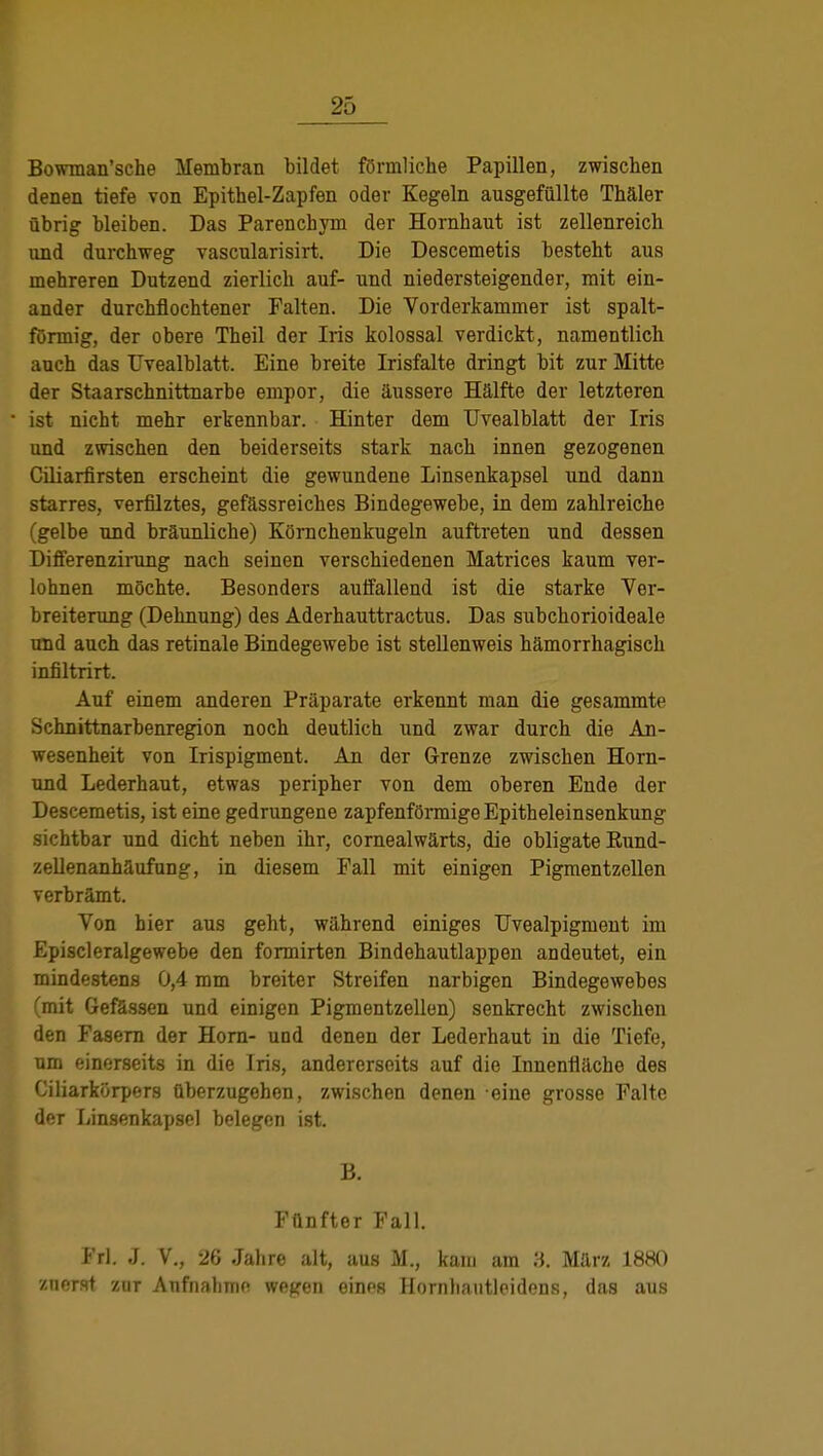 Bowman'sche Membran bildet förmliche Papillen, zwischen denen tiefe von Epithel-Zapfen oder Kegeln ausgefüllte Thäler übrig bleiben. Das Parenchym der Hornhaut ist zellenreich und durchweg vascularisirt. Die Descemetis besteht aus mehreren Dutzend zierlich auf- und niedersteigender, mit ein- ander durchflochtener Falten. Die Vorderkammer ist spalt- förmig, der obere Theil der Iris kolossal verdickt, namentlich auch das Uvealblatt. Eine breite Irisfalte dringt bit zur Mitte der Staarschnittnarbe empor, die äussere Hälfte der letzteren ist nicht mehr erkennbar. Hinter dem Uvealblatt der Iris und zwischen den beiderseits stark nach innen gezogenen Ciliarfirsten erscheint die gewundene Linsenkapsel und dann starres, verfilztes, gefässreiches Bindegewebe, in dem zahlreiche (gelbe und bräunliche) Körnchenkugeln auftreten und dessen Differenzirung nach seinen verschiedenen Matrices kaum ver- lohnen möchte. Besonders auffallend ist die starke Ver- breiterung (Dehnung) des Aderhauttractus. Das subchorioideale und auch das retinale Bindegewebe ist stellenweis hämorrhagisch infiltrirt. Auf einem anderen Präparate erkennt man die gesammte Schnittnarbenregion noch deutlich und zwar durch die An- wesenheit von Irispigment. An der Grenze zwischen Horn- und Lederhaut, etwas peripher von dem oberen Ende der Descemetis, ist eine gedrungene zapfenförmige Epitheleinsenkung sichtbar und dicht neben ihr, cornealwärts, die obligate Eund- zellenanhäufung, in diesem Fall mit einigen Pigmentzellen verbrämt. Von hier aus geht, während einiges Uvealpigment im Episcleralgewebe den formirten Bindehautlappen andeutet, ein mindestens 0,4 mm breiter Streifen narbigen Bindegewebes (mit Gefässen und einigen Pigmentzellen) senkrecht zwischen den Fasern der Horn- und denen der Lederhaut in die Tiefe, um einerseits in die Iris, andererseits auf die Innenfläche des Ciliarkörpers überzugehen, zwischen denen eine grosse Falte der Linsenkapsel belegen ist. B. Fünfter Fall. I rl. J. V., 26 Jahre alt, aus M., kam am 3. März 1880 znerst zur Aufnahme wegen einos Hornhautleidens, das aus