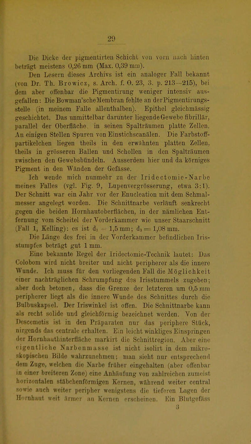JJ9 Die Dicke der pigmentirteii Schicht von vorn nach hinten betnigt meistens 0,26 mm (Max. 0,39 mm). Den Lesern dieses Archivs ist ein analoger Fall bekannt (von Dr. Th. Browicz, s. Arch. f. 0. 23, 3. p. 213-215), bei dem aber offenbar die Pigmentirung weniger intensiv aus- gefallen : Die Bowman'scheMembran fehlte an derPigmentirungs- stelle (in meinem Falle allenthalben). Epithel gleichmässig Lreschk'htet. Das unmittelbar darunter liegende Gewebe fibrillär, parallel der Oberfläche in seinen Spalträumen platte Zellen. Au einigen Stellen Spuren von Einstichscanälen. Die Farbstoff- partikelchen liegen thoils in den erwähnten platten Zellen, theils in grösseren Ballen und Schollen in den Spalträumen zwischen den Gewebsbündeln. Ausserdem hier und da körniges Pigment in den Wänden der Gefässe. Ich wende mich mmmebr zu der Iridectoniie-Narbc meines Falles (vgl. Fig. 9, Lupenvergrösserung, etwa 3:1). Der Schnitt war ein Jahr vor der Enucleation mit dem Schmal- messer angelegt worden. Die Schnittnarbe verläuft senkrecht gegen die beiden Hornhautoberflächen, in der nämlichen Ent- fernung vom Scheitel der Vorderkammer wie unser Staarschnitt .Fall 1, Edling): es ist di —- 1,5mm; d3 = 1,08 mm. Die Länge des frei in der Vorderkammer befindlichen Iris- sturapfes beträgt gut 1 mm. Eine bekannte Regel der Iridectomie-Technik lautet: Das Colobom wird nicht breiter und nicht peripherer als die innere Wunde. Ich muss für den vorliegenden Fall die Möglichkeit einer nachträglichen Schrumpfung dss Irisstummels zugeben; aber doch betonen, dass die Grenze der letzteren um 0,5mm peripherer liegt als die innere Wunde des Schnittes durch die Bulbnskapsel. Der Iriswinkel ist offen. Die Schnittnarbe kann als recht solide und gleichförmig bezeichnet werden. Von der Desccmetis ist in den Präparaten nur das periphere Stück, nirgends das centrale erhalten. Ein leicht winkliges Einspringen tlcr Hornhauthinterfläche markirt dio Schnittregion. Aber eine eigentliche Narbenmasse ist nicht isolirt in dem mikro- skopischen Bilde wahrzunehmen; mau sieht nur entsprechend dem Zuge, welchen die Narbe früher eingehalten (aber offenbar in einer breiteren Zone) eine Anhäufung von zahlreichen zumeist horizontalen stäbchenförmigen Kernen, während weiter contral sowie auch weiter peripher wenigstens die tieferen Lagen der Hornhaut weit ärmer an Kernen erscheinen. Ein Blutgefäss 3