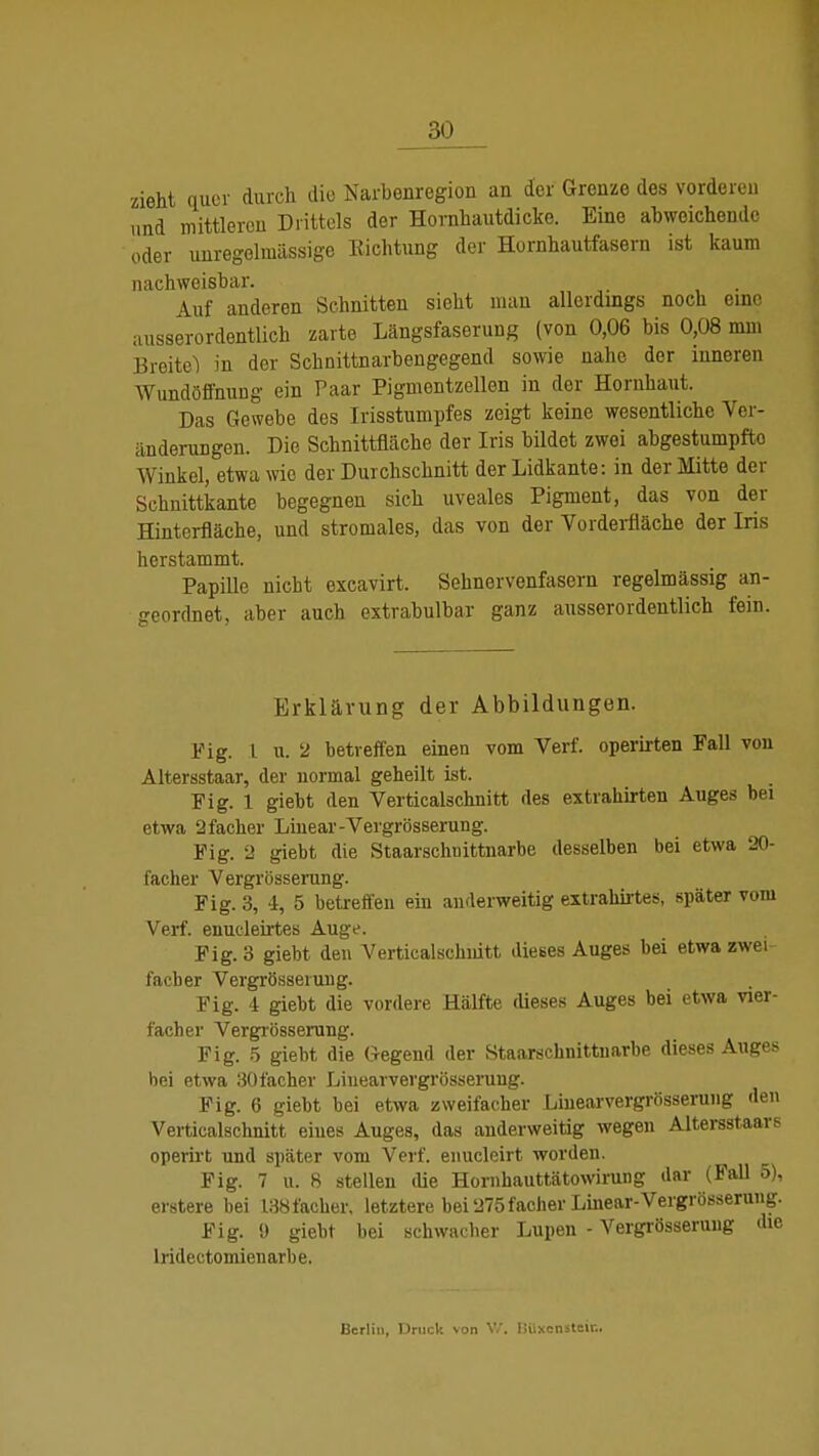 zieht quer durch die Narbenregion an der Grenze des vorderen und mittleren Drittels der Hornhautdicke. Eine abweichende oder unregelinässige Eichtling der Hornhautfasern ist kaum nachweisbar. . Auf anderen Schnitten sieht man allerdings noch eine ausserordentlich zarte Längsfaserung (von 0,06 bis 0,08 mm Breite! in der Schnittnarbengegend sowie nahe der inneren Wundöfihung ein Paar Pigmentzellen in der Hornhaut. Das Gewebe des Irisstumpfes zeigt keine wesentliche Ver- änderungen. Die Schnittfläche der Iris bildet zwei abgestumpfte Winkel, etwa wie der Durchschnitt der Lidkante: in der Mitte der Schnittkante begegnen sich uveales Pigment, das von der Hinterfläche, und stromales, das von der Vorderfläche der Iris herstammt. Papille nicht excavirt. Sehnervenfasern regelmässig an- geordnet, aber auch extrabulbar ganz ausserordentlich fein. Erklärung der Abbildungen. Fig. I u. 2 betreffen einen vom Verf. operirten Fall von Altersstaar, der normal geheilt ist. Fig. 1 giebt den Verticalschnitt des extrahirten Auges bei etwa 2facher Linear-Vergrösserung. Fig. 2 giebt die Staarschnittnarbe desselben bei etwa 20- facher Vergrösserung. Fig. 3, i, 5 betreffen ein anderweitig extrahirtes, später vom Verf. enucleirtes Auge. Fig. 3 giebt den Verticalschnitt dieses Auges bei etwa zwei- facher Vergrösserung. Fig. 4 giebt die vordere Hälfte dieses Auges bei etwa vier- facher Vergrösserung. Fig. 5 giebt die Gegend der Staarschnittnarbe dieses Auges bei etwa 30facher Lhiearvergrösserung. Fig. 6 giebt hei etwa zweifacher Lhiearvergrösserung den Verticalschnitt eiues Auges, das anderweitig wegen Altersstaars operirt und später vom Verf. enucleirt worden. Fig. 7 u. 8 stellen die Homhauttätowirung dar (Fall 5), erstere bei 138facher, letztere bei 275 facher Linear-Vergrösserung. Fig. » giebt bei schwacher Lupen - Vergrösserung die lridectomienarbe. Berlin, Druck von V/. ISüxensteir..