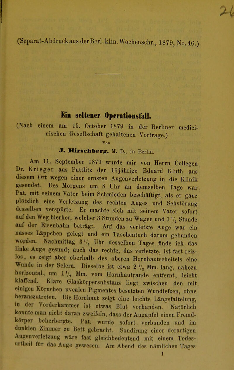 (Separat-AbdruckausderBcrl.klin. Wochenschr., 1879, No.46.) Kiii seltener Operationsfall. (Nach einem am 15. October 1879 in der Berliner medici- nischen Gesellschaft gehaltenen Vortrage.) Von J. Hirschberg, M. D., in Berlin. Am 11. September 1879 wurde mir von Herrn Collegen Dr. Krieger aus Puttlitz der 16jährige Eduard Kluth aus diesem Ort wegen einer ernsten Augenverletzung in die Klinik gesendet. Des Morgens um 8 Uhr an demselben Tage war Pat. mit seinem Vater beim Schmieden beschäftigt, als er ganz plötzlich eine Verletzung des rechten Auges und Sehstörung desselben verspürte. Er machte sich mit seinem Vater sofort auf den Weg hierher, welcher 3 Stunden zu Wagen und 3 7, Stunde auf der Eisenbahn beträgt. Auf das verletzte Auge war ein nasses Läppchen gelegt und ein Taschentuch darum gebunden worden. Nachmittag 3 ,/l Uhr desselben Tages finde ich das linke Auge gesund; auch das rechte, das verletzte, ist fast reiz- los, es zeigt aber oberhalb des oberen Hornhautscheitels eine Wunde in der Sclera. Dieselbe ist etwa 2 »/, Mm. lang, nahezu horizontal, um 1Mm. vom Hornhautrande entfernt, leicht klaffend. Klare Glaskörpersubstanz liegt zwischen den mit einigen Körnchen uvealen Pigmentes besetzten Wundlefzen, ohne herauszutreten. Die Hornhaut zeigt eine leichte Längsfaltelung, in der Vorderkammer ist etwas Blut vorhanden. Natürlich konnte man nicht daran zweifeln, dass der Augapfel einen Fremd- körper beherbergte. Pat. wurde sofort, verbunden und im dunklen Zimmer zu Bett gebracht. Sondirung einer derartigen Augenverletzung wäre fast gleichbedeutend mit einem Todes- urtheil für das Auge gewesen. Am Abend des nämlichen Tages