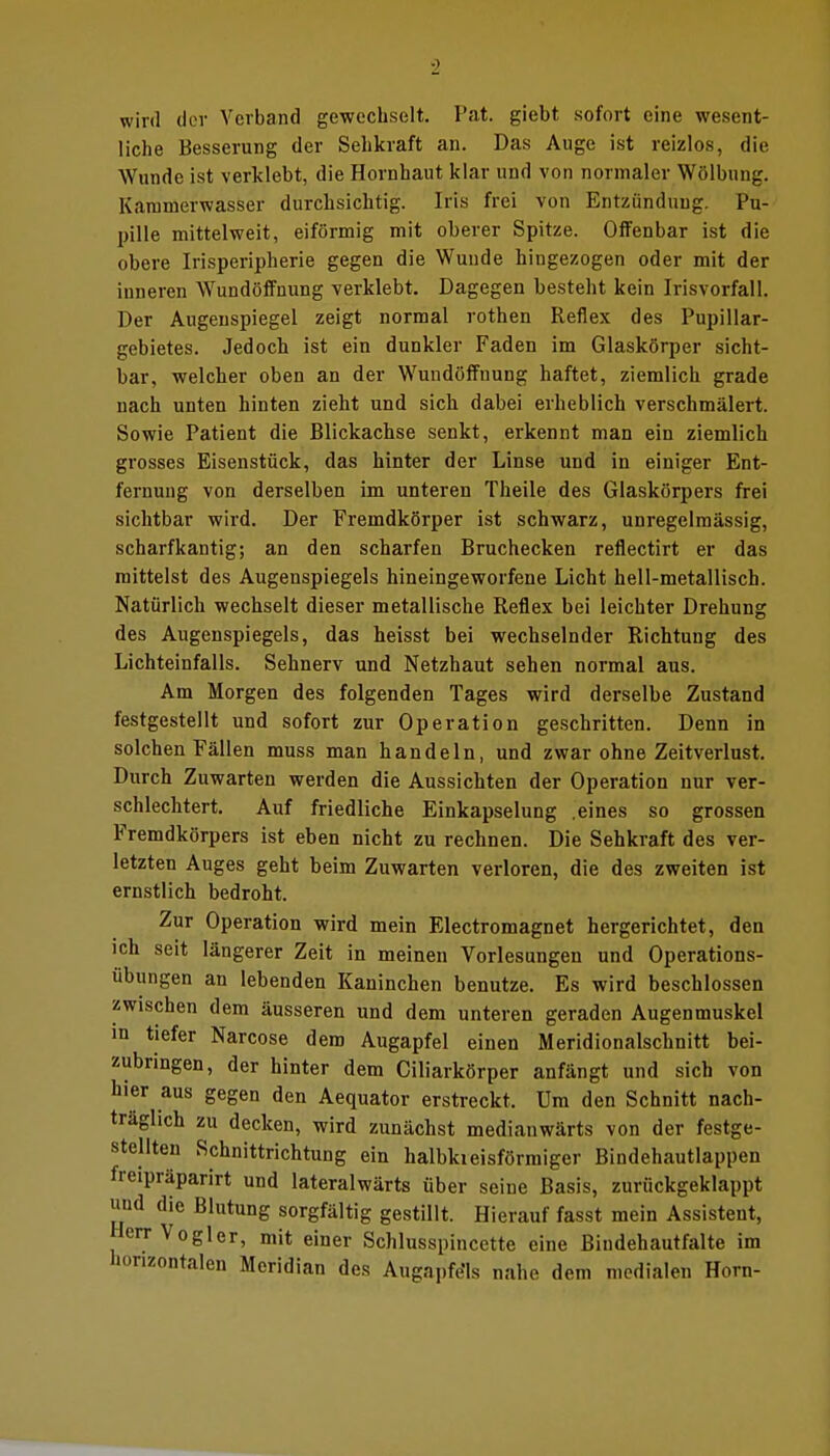 0 wird der Verband gewechselt. Fat. giebt sofort eine wesent- liche Besserung der Sehkraft an. Das Auge ist reizlos, die Wunde ist verklebt, die Hornhaut klar und von normaler Wölbung. Kanimerwasser durchsichtig. Iris frei von Entzündung. Pu- pille mittelweit, eiförmig mit oberer Spitze. Offenbar ist die obere Irisperipherie gegen die Wunde hingezogen oder mit der inneren Wundöffnung verklebt. Dagegen besteht kein Irisvorfall. Der Augenspiegel zeigt normal rothen Reflex des Pupillar- gebietes. Jedoch ist ein dunkler Faden im Glaskörper sicht- bar, welcher oben an der Wundöffnung haftet, ziemlich grade nach unten hinten zieht und sich dabei erheblich verschmälert. Sowie Patient die Blickachse senkt, erkennt man ein ziemlich grosses Eisenstück, das hinter der Linse und in einiger Ent- fernung von derselben im unteren Theile des Glaskörpers frei sichtbar wird. Der Fremdkörper ist schwarz, unregelmässig, scharfkantig; an den scharfen Bruchecken reflectirt er das mittelst des Augenspiegels hineingeworfene Licht hell-metallisch. Natürlich wechselt dieser metallische Reflex bei leichter Drehung des Augenspiegels, das heisst bei wechselnder Richtung des Lichteinfalls. Sehnerv und Netzhaut sehen normal aus. Am Morgen des folgenden Tages wird derselbe Zustand festgestellt und sofort zur Operation geschritten. Denn in solchen Fällen muss man handeln, und zwar ohne Zeitverlust. Durch Zuwarten werden die Aussichten der Operation nur ver- schlechtert. Auf friedliche Einkapselung .eines so grossen Fremdkörpers ist eben nicht zu rechnen. Die Sehkraft des ver- letzten Auges geht beim Zuwarten verloren, die des zweiten ist ernstlich bedroht. Zur Operation wird mein Electromagnet hergerichtet, den ich seit längerer Zeit in meinen Vorlesungen und Operations- iibungen an lebenden Kaninchen benutze. Es wird beschlossen zwischen dem äusseren und dem unteren geraden Augenmuskel in tiefer Narcose dem Augapfel einen Meridionalschnitt bei- zubringen, der hinter dem Ciliarkörper anfängt und sich von hier aus gegen den Aequator erstreckt. Um den Schnitt nach- träglich zu decken, wird zunächst medianwärts von der festge- stellten Schnittrichtung ein halbkreisförmiger Bindehautlappen freipräparirt und lateralwärts über seine Basis, zurückgeklappt und die Blutung sorgfältig gestillt. Hierauf fasst mein Assistent, Herr Vogler, mit einer Schlusspincette eine Bindehautfalte im horizontalen Meridian des Augnpfe'ls nahe dem medialen Horn-