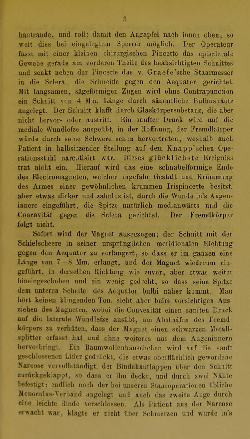 hautraude, und rollt damit den Augapfel nach innen oben, so weit dies bei eingelegtem Sperrer möglich. Der Operateur fasst mit einer kleineu chirurgischen Pincette das episclerale Gewebe gefade am vorderen Theile des beabsichtigten Schnittes und senkt neben der Pincette das v. Graefe'sche Staai*messer in die Sclera, die Schneide gegen den Aequator gerichtet. Mit langsamen, sägeförraigen Zügen wird ohne Coutrapunction ein Schnitt von 4 Mm. Länge durch sämmtliche Bulbushäute augelegt. Der Schnitt klafft durch Glaskörpersubstanz, die aber nicht hervor- oder austritt. Ein sanfter Druck wird auf die mediale Wundlefze ausgeübt, in der Hoffnung, der Fremdkörper würde durch seine Schwere schon hervortreten, weshalb auch Patient in halbsitzender Stellung auf dem Kuapp'schen Ope- rationsstuhl narc.)tisirt war. Dieses glücklichste Ereignis* trat nicht ein. Hierauf wird das eine schnabelförmige Ende des Electromagneten, welcher ungefähr Gestalt und Krümmung des Armes einer gewöhnlichen krummen Irispincette besitzt, aber etwas dicker und zahnlos ist, durch die Wunde iu's Augen- innere eingeführt, die Spitze natürlich mediauwärts und die Concavität gegen die Sclera gerichtet. Der Fremdkörper folgt nicht. Sofort wird der Magnet ausgezogen; der Schnitt mit der Schielscheere in seiner ursprünglichen raeridionalen Richtung gegen den Aequator zu verlängert, so dass er im ganzen eine Länge von 7—8 Mm. erlangt, und der Magnet wiederum ein- geführt, in derselben Richtung wie zuvor, aber etwas weiter hineingeschoben und ein wenig gedreht, so dass seine Spitze dem unteren Scheitel des Aequator bulbi näher kommt. Man hört keinen klingenden Ton, sieht aber beim vorsichtigen Aus- ziehen des Magneten, wobei die Convexität einen sanften Druck auf die laterale Wundlefze ausübt, um Abstreifen des Fremd- körpers zu verhüten, dass der Magnet einen schwarzen Metall- •splitter erfasst hat und ohne weiteres aus dem Augeninnern hervorbringt. Ein Baumwollenbäuschchen wird auf die sanft geschlossenen Lider gedrückt, die etwas oberflächlich gewordene Narcose vervollständigt, der Bindehautlappen über den Schnitt zurückgeklappt, so dass er ihn deckt, und durch zwei Nähte befestigt: endlich noch der bei unseren Staaroperationen übliche Monoculus-Yerband angelegt und auch das zweite Auge durch eine leichte Binde verschlossen. Als Patient aus der Narcose erwacht war, klagte er nicht über Schmerzen und wurde in's