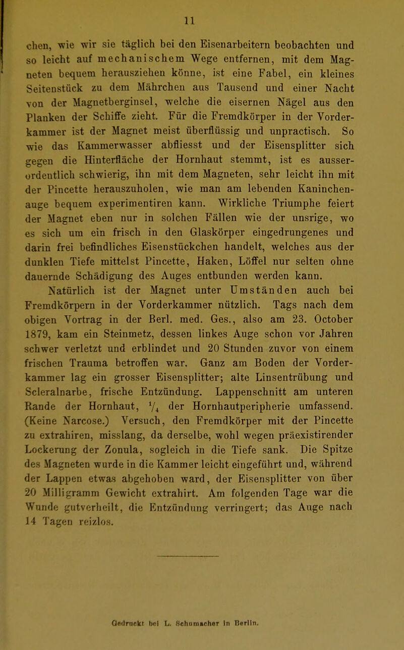 eben, wie wir sie täglich bei den Eisenarbeitern beobachten und so leicht auf mechanischem Wege entfernen, mit dem Mag- neten bequem herausziehen könne, ist eine Fabel, ein kleines Seitenstück zu dem Mährchen aus Tausend und einer Nacht von der Magnetberginsel, welche die eisernen Nägel aus den Planken der Schiffe zieht. Für die Fremdkörper in der Vorder- kammer ist der Magnet meist überflüssig und unpractisch. So wie das Kammerwasser abfliesst und der Eisensplitter sich gegen die Hinterfläche der Hornhaut stemmt, ist es ausser- ordentlich schwierig, ihn mit dem Magneten, sehr leicht ihn mit der Pincette herauszuholen, wie man am lebenden Kaninchen- auge bequem experimentiren kann. Wirkliche Triumphe feiert der Magnet eben nur in solchen Fällen wie der unsrige, wo es sich um ein frisch in den Glaskörper eingedrungenes und darin frei befindliches Eisenstückchen handelt, welches aus der dunklen Tiefe mittelst Pincette, Haken, Löffel nur selten ohne dauernde Schädigung des Auges entbunden werden kann. Natürlich ist der Magnet unter Umständen auch bei Fremdkörpern in der Vorderkammer nützlich. Tags nach dem obigen Vortrag in der Berl. med. Ges., also am 23. October 1879, kam ein Steinmetz, dessen linkes Auge schon vor Jahren schwer verletzt und erblindet und 20 Stunden zuvor von einem frischen Trauma betroffen war. Ganz am Boden der Vorder- kammer lag ein grosser Eisensplitter; alte Linsentrübung und Scleralnarbe, frische Entzündung. Lappenschnitt am unteren Rande der Hornhaut, i/i der Hornhautperipherie umfassend. (Keine Narcose.) Versuch, den Fremdkörper mit der Pincette zu extrahiren, misslang, da derselbe, wohl wegen präexistirender Lockerung der Zonula, sogleich in die Tiefe sank. Die Spitze des Magneten wurde in die Kammer leicht eingeführt und, während der Lappen etwas abgehoben ward, der Eisensplitter von über 20 Milligramm Gewicht extrahirt. Am folgenden Tage war die Wunde gutverheilt, die Entzündung verringert; das Auge nach 14 Tagen reizlos. Gedruckt bei L. fichom»cher In Berlin.