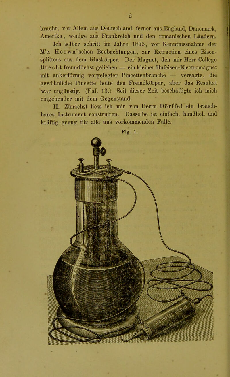 bracht, vor Allem ans Deutschland, fcnier aus England, Dänemark, Amerika, wenige aus Frankreich und den romanischen Liindeni. Ich selber schritt im Jahre 1875, vor Kenntnissnahme der M'c. Keown'sehen Beobachtungen, zur Extraction eines Eisen- splitters aus dem Glaskörper. Der Magnet, den mir Herr College Brecht freundlichst geliehen — ein kleiner Hufeisen-Electromagnet mit ankerförmig vorgelegter Pincettenbranche — versagte, die gewöhnliche Pincette holte den Fremdköi-per, aber das Resultat war xmgünstig. (Fall 13.) Seit dieser Zeit beschäftigte ich mich eingehender mit dem Gegenstand. II. Ziniächst Hess ich mir von Hei-rn Dorf fei ein brauch- bares Instrument construiren. Dasselbe ist einfach, handlich imd kräftig genug für alle uns vox'kommendeu Fälle. Fig. 1.