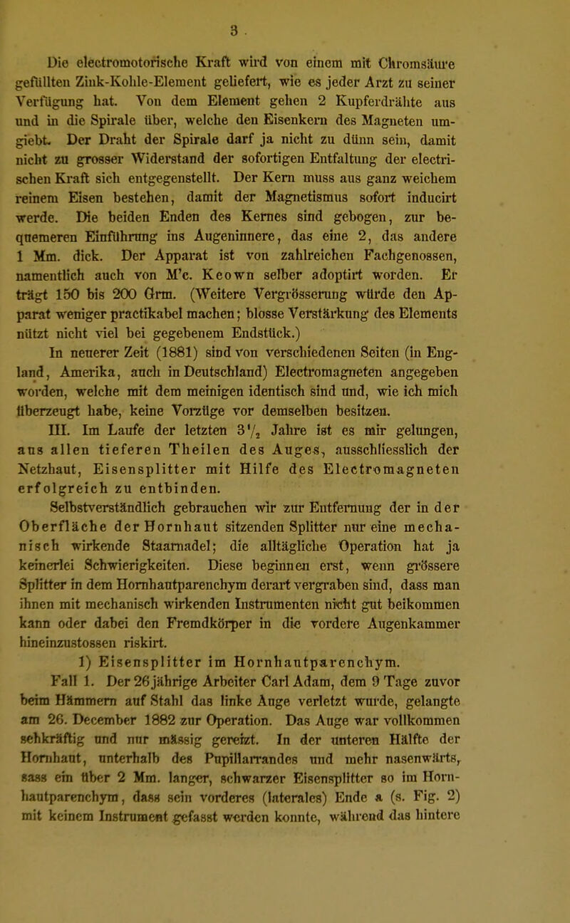 Die electromotorische Kraft wii'd von einem mit Ckromsäui'e gefüllten Zink-Kolile-Eleraeiit geliefert, wie es jeder Arzt zu seiner Verfügung hat. Von dem Element gehen 2 Kupferdrälite aus imd in die Spirale über, welche den Eisenkeni des Magneten um- giebt. Der Draht der Spirale darf ja nicht zu dünn sein, damit nicht zu grosser Widerstand der sofortigen Entfaltung der electri- schen Kraft sich entgegenstellt. Der Kern muss aus ganz weichem reinem Eisen bestehen, damit der Magnetismus sofort inducirt werde. IHe beiden Enden des Kernes sind gebogen, zur be- quemeren EinflJhrnng ins Augeninnere, das eine 2, das andere 1 Mm. dick. Der Apparat ist von zahlreichen Fachgenossen, namentlich auch von M'c. Keown selber adoptirt worden. Er trägt 150 bis 200 Grm. (Weitere Vergrösserung würde den Ap- parat weniger practikabel machen; blosse Verstärkung des Elements nützt nicht viel bei gegebenem Endstück.) In neuerer Zeit (1881) sind von verschiedenen Seiten (in Eng- land, Amerika, auch in Deutschland) Electromagneten angegeben worden, welche mit dem meinigen identisch sind und, wie ich mich Uberzeugt habe, keine Voraüge vor demselben besitaen. III. Im Laufe der letzten S'/j Jahre ist es mir gelungen, aus allen tieferen Theilen des Auges, ausschliesslich der Netzhaut, Eisensplitter mit Hilfe des Electromagneten erfolgreich zu entbinden. Selbstverständlich gebrauchen wir zur Eutfeniuug der in der Oberfläche der Hornhaut sitzenden Splitter nur eine mecha- nisch wirkende Staamadel; die alltägliche Operation hat ja keinerlei Schwierigkeiten. Diese beginnen erst, wenn gi'össei'e Splitter in dem Homhautparenchym derart vergraben shid, dass man ihnen mit mechanisch wirkenden Instrumenten nicht gut beikommen kann oder dabei den Fremdkörper in die vordere Augenkammer hineinzustossen riskirt. 1) Eisensplitter im Homhautparenchym. Fall 1. Der 26 jährige Arbeiter Carl Adam, dem 9 Tage zuvor beim Hämmern auf Stahl das linke Auge verletzt wurde, gelangte am 26. December 1882 zur Operation. Das Auge war vollkommen sehkräftig und nur roässig gereizt. In der unteren Hälfte der Hornhaut, unterhalb des Pupillarrandes und mehr nasenwärts,^ Saas ein über 2 Mm. langer, schwarzer EisenspHtter so im Horn- hautparenchjTH, dass sein vorderes (laterales) Ende * (s. Fig. 2) mit keinem Instrument gcfasst werden konnte, während das hintere