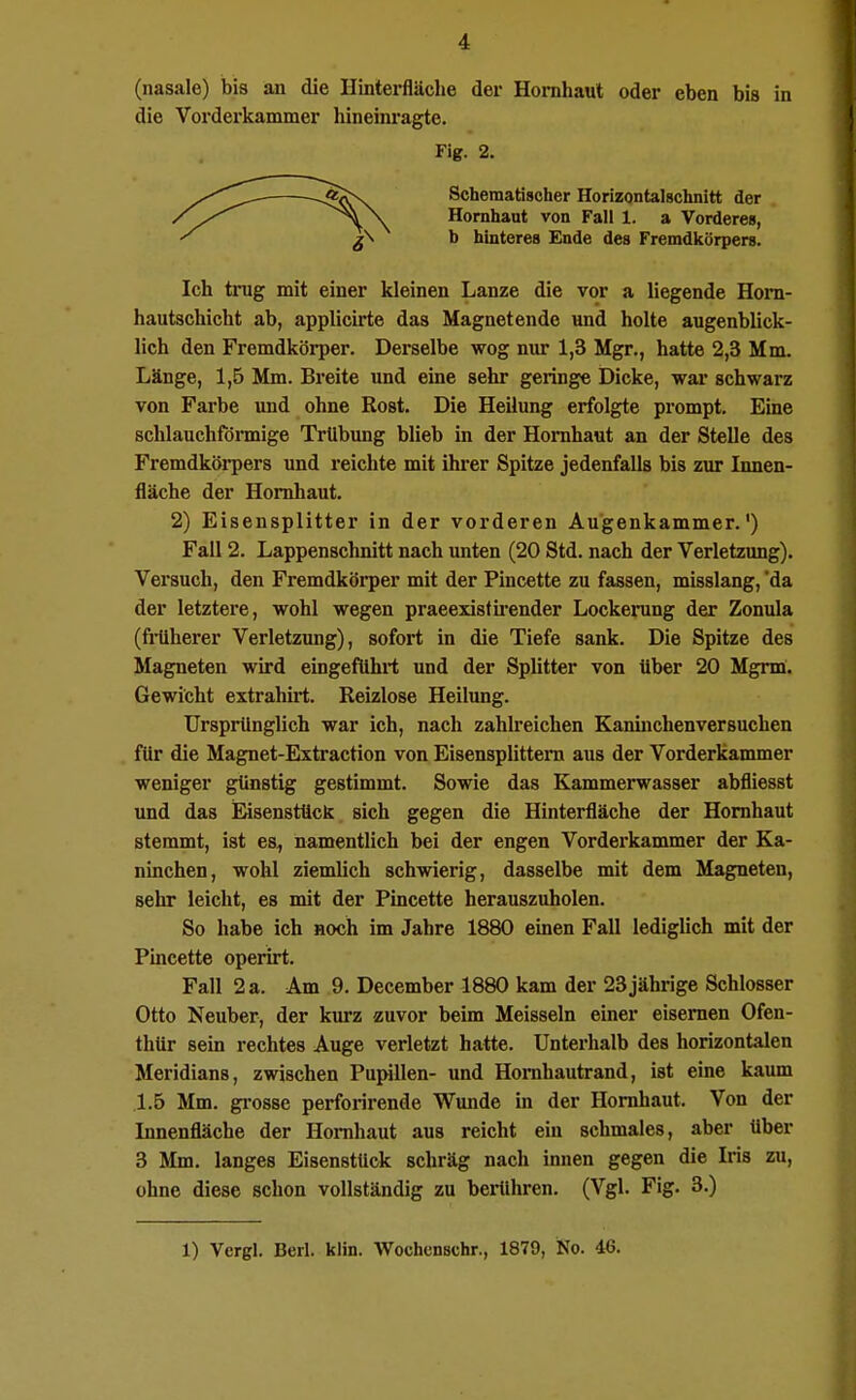 (nasale) bis an die Hinterfläche der Hornhaut oder eben bis in die Vorderkammer hineini'agte. Ich trug mit einer kleinen Lanze die vor a liegende Hom- hautschicht ab, applicirte das Magnetendo und holte augenblick- lich den Fremdkörper. Derselbe wog nur 1,3 Mgr., hatte 2,3 Mm. Länge, 1,5 Mm. Breite und eine sehr geringe Dicke, war schwarz von Farbe und ohne Rost. Die Heilung erfolgte prompt. Eine schlauchförmige TrUbimg blieb in der Hornhaut an der Stelle des Fremdköi-pers und reichte mit ihrer Spitze jedenfalls bis zur Innen- fläche der Hornhaut. 2) Eisensplitter in der vorderen Augenkammer.') Fall 2. Lappenschnitt nach unten (20 Std. nach der Verletzung). Versuch, den Fremdkörper mit der Pincette zu fassen, misslang, da der letztere, wohl wegen praeexisfh-ender Lockerung der Zonula (fiHherer Verletzung), sofort in die Tiefe sank. Die Spitze des Magneten wird eingeftihrt und der Splitter von über 20 Mgrm. Gewicht extrahü-t. Reizlose Heilung. Ursprünglich war ich, nach zahlreichen Kaninchenversuchen für die Magnet-Extraction von Eisensplittern aus der Vorderkammer weniger günstig gestimmt. Sowie das Kammerwasser abfliesst und das Eisensttick sich gegen die Hinterfläche der Hornhaut stemmt, ist es^ namentlich bei der engen Vorderkammer der Ka- ninchen, wohl ziemlich schwierig, dasselbe mit dem Magneten, sehr leicht, es mit der Pincette herauszuholen. So habe ich noch im Jahre 1880 einen Fall lediglich mit der Pincette operirt. Fall 2 a. Am 9. December 1880 kam der 23 jährige Schlosser Otto Neuber, der kurz zuvor beim Meissein einer eisernen Ofen- thür sein rechtes Auge verletzt hatte. Unterhalb des horizontalen Meridians, zwischen Pupillen- und Homhautrand, ist eine kaum 1.5 Mm. gi-osse perfoi-irende Wunde in der Hornhaut. Von der Innenfläche der Hornhaut aus reicht ein schmales, aber über 3 Mm. langes Eisenstüok schräg nach innen gegen die Iris zu, ohne diese schon vollständig zu beiühren. (Vgl. Fig. 3.) Fig. 2. Schematischer Horizontalschnitt der Hornhaut von Fall 1. a Vorderes, b hinteres Ende des Fremdkörpers.