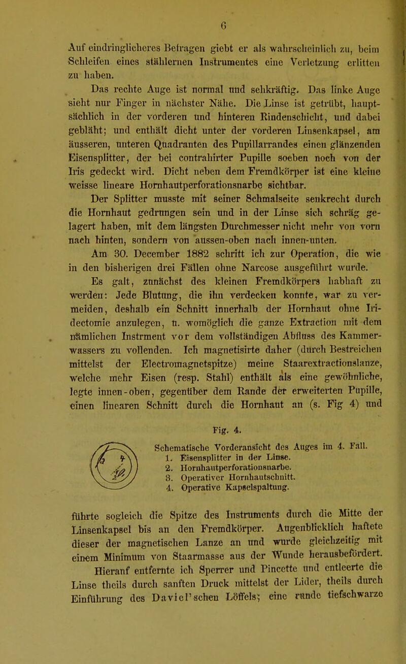 Auf eindringlicheres Befragen giebt er als walirsclieinlicli zu, beim Schleifen eines stählernen Instrumentes eine Verletzung erlitten zu liaben. Das rechte Auge ist normal nnd sehki'äftig. Das linke Auge sieht nur Finger in nächster Nähe. Die Linse ist getnibt, haupt- sächlich in der vorderen und hinteren Rindenscliicht, und dabei gebläht; und enthält dicht unter der vorderen Linsenkapsel, am äusseren, unteren Quadranten des Pupillarrandea einen glänzenden Eisensplitter, der bei contrahirter Pupille soeben noch von der Iiis gedeckt wird. Dicht neben dem Fremdkörper ist eine kleine weisse lineare Homhautperforationsnarbc sichtbar. Der Splitter musste mit seiner Schmalseite senkrecht durch die Hornhaut gedrungen sein und in der Linse sich schräg ge- lagert haben, mit dem längsten Dni-chmesser nicht mehr von vom nach hinten, sondern von aussen-oben nach innen-unten. Am 30. December 1882 schritt ich zur Operation, die wie in den bisherigen drei Fällen ohne Narcose ausgeführt wurde. Es galt, ztmächst des kleinen Fremdkörpers habhaft zu werden: Jede Blutung, die ihn verdecken konnte, war zu ver- meiden, deshalb ein Schnitt innerhalb der Hornhaut ohne Iri- dectomie anzulegen, u. womöglich die ganze Extraction mit dem nämlichen Instrment vor dem vollständigen Abfluss des Kanimer- wassers zu vollenden. Ich magnetisirte daher (durch Bestreichen mittelst der Electromagnetspitze) meine Staarextractionslanze, welche mehr Eisen (resp. Stahl) enthält als eine gewöhnliche, legte innen-oben, gegentiber dem Rande dfer erweiterten Pupille, einen linearen Schnitt durch die Hornhaut an (s. Fig 4) und Fig. 4. Schematische Vorderansicht des Auges im 4. Fall. 1. Eisensplitter in der Linse. 2. Hornhautperforationsnarbe. 3. Operativer Hornhautschnitt. i. Operative Kapselspaltung. führte sogleich die Spitze des Instruments durch die Mitte der Linsenkapsel bis an den Fremdkörper. Augenblicklich haftete dieser der magnetischen Lanze an und wurde gleichzeitig mit einem Minimum von Staarmasse aus der Wunde herausbefürdert. Hieranf entfernte ich Sperrer imd Pinccttc und entleerte die Linse thcils durch sanften Druck mittelst der Lider, theils durch Einftlhrung des Davicrschen Löffels; eine runde tiefschwarze