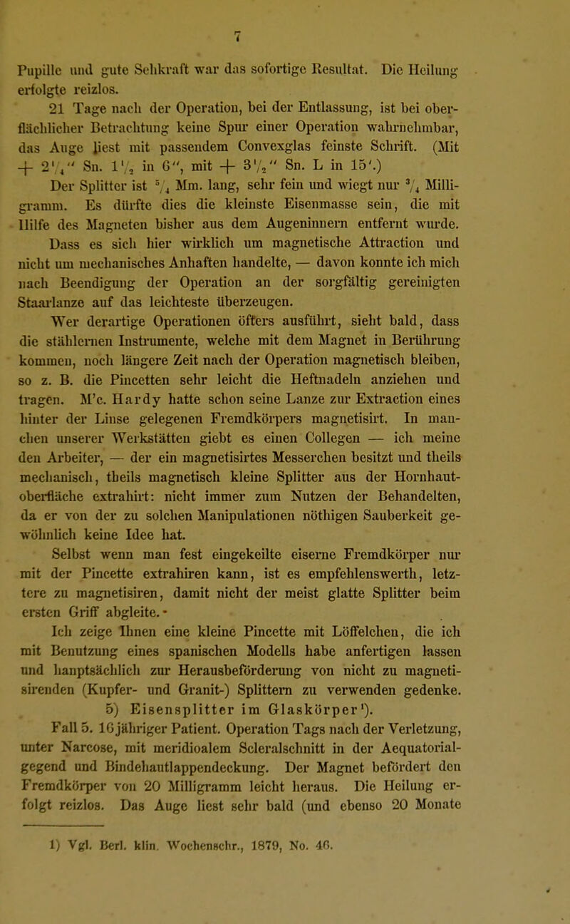 Pupille niul gute Sehkraft war das sofortige Resultat. Die Heilung erfolgte reizlos. 21 Tage nach der Operation, bei der Entlassung, ist bei ober- flächlicher Betrachtung keine Spui* einer Operation wahrnehmbar, das Auge liest mit passendem Convexglas feinste Schrift. (Mit + 2'Sn. 1', in G, mit + S/, Sn. L in 15'.) Der Splitter ist ^, 4 Mm. lang, sehr fein und wiegt nur '/4 Milli- gi-amm. Es dürfte dies die kleinste Eisenmasse sein, die mit Hilfe des Magneten bisher aus dem Augeninnem entfernt wurde. üass es sich hier wu'klich um magnetische Attraction und nicht um mechanisches Anhaften handelte, — davon konnte ich mich nach Beendigung der Operation an der sorgfältig gereinigten Staai-lanze auf das leichteste überzeugen. Wer derartige Operationen öfters ausführt, siebt bald, dass die stählcnien Instrumente, welche mit dem Magnet in Belehrung kommen, noch längere Zeit nach der Operation magnetisch bleiben, so z. B. die Piucetten sehr leicht die Heftnadelu anziehen und tragen. M'c. Hardy hatte schon seine Lanze zur Extraction eines hinter der Linse gelegenen Fremdkörpers magnetisirt. In man- chen unserer Werkstätten giebt es einen CoUegen — ich meine den Arbeiter, — der ein magnetisirtes Messerchen besitzt und theils mechanisch, theils magnetisch kleine Splitter aus der Hornhaut- oberfläche extrahirt: nicht immer zum Nutzen der Behandelten, da er von der zu solchen Manipulationen nöthigen Sauberkeit ge- wöhnlich keine Idee hat. Selbst wenn man fest eingekeilte eiserne Fremdkörper niu* mit der Pincette extrahiren kann, ist es empfehlenswei'th, letz- tere zu magnetisiren, damit nicht der meist glatte Splitter beim ereten Griff abgleite.- Ich zeige Ihnen eine kleine Pincette mit Löffelchen, die ich mit Benutzung eines spanischen Modells habe anfertigen lassen und hauptsächlich zur Herausbeforderung von nicht zu magneti- sirenden (Kupfer- und Granit-) Splittern zu verwenden gedenke. 5) Eisensplitter im Glaskörper'). Fall 5. IG jähriger Patient. Operation Tags nach der Verletzung, miter Narcose, mit meridioalem Scleralschnitt in der Aequatorial- gegend und Bindehautlappendeckung. Der Magnet befördert den Fremdkörper von 20 Milligramm leicht lieraus. Die Heilung er- folgt reizlos. Das Auge liest sehr bald (und ebenso 20 Monate
