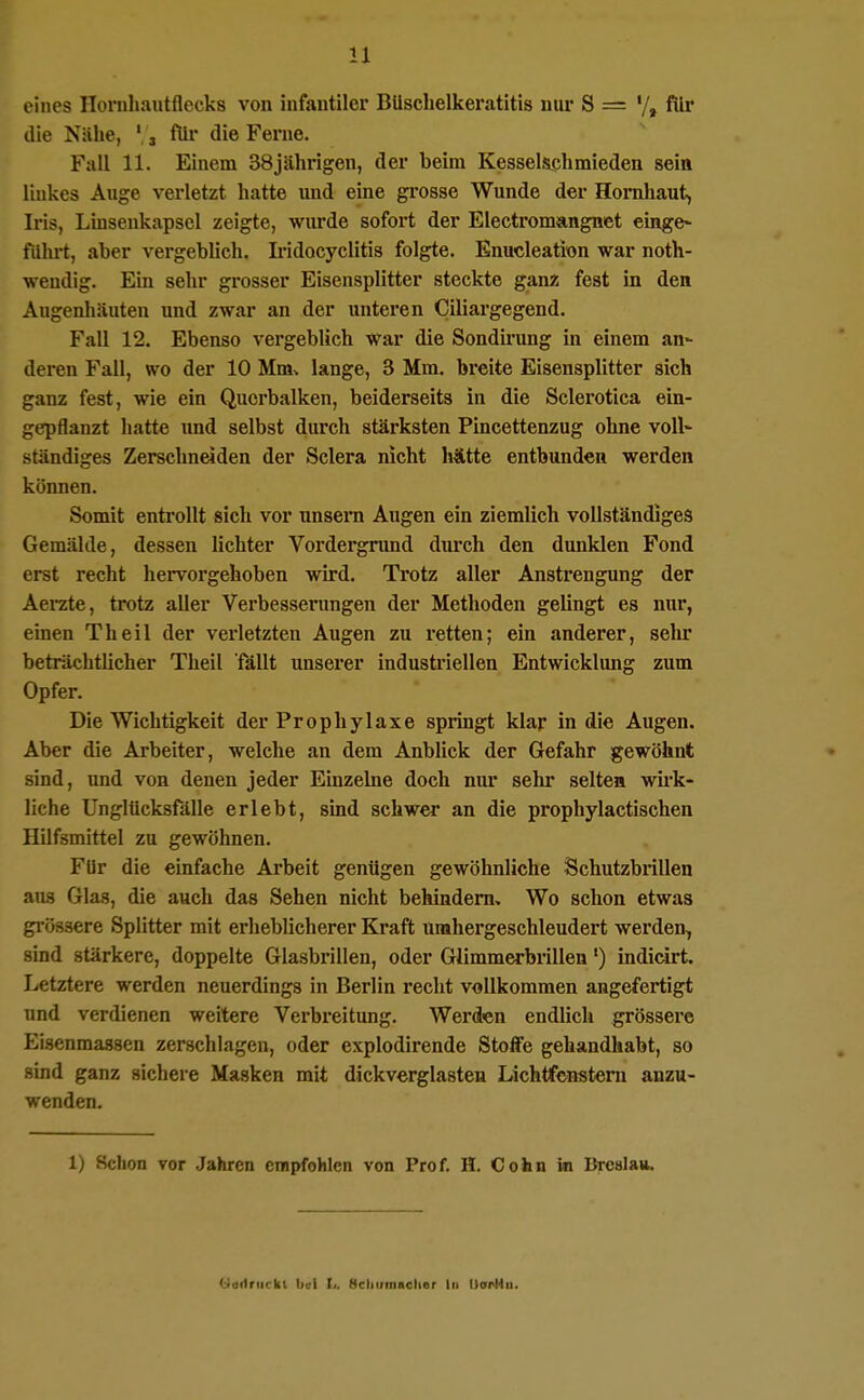 eines Hornhautflecks von infantiler BUsclielkeratitis nur S = '/» für die Nähe, ', j für die Ferne. Fall 11. Einem 38jährigen, der beim Kesselschmieden sein Imkes Auge verletzt hatte und eine grosse Wunde der Hornhaut, Ii'is, Linsenkapsel zeigte, wurde sofort der Electromangnet einge> fiilu't, aber vergeblich. Iridocyclitis folgte. Enucleation war noth- wendig. Ein sehr grosser Eisensplitter steckte ganz fest in den Augenhäuten und zwar an der unteren Ciliargegend. Fall 12. Ebenso vergeblich war die Sondirung in einem an- deren Fall, wo der 10 Mm^ lange, 3 Mm. breite Eisensplitter sich ganz fest, wie ein Querbalken, beiderseits in die Sclerotica ein- gepflanzt hatte und selbst durch stärksten Pincettenzug ohne voll- ständiges Zerschneiden der Sclera nicht hätte entbunden werden können. Somit entrollt sich vor unsera Augen ein ziemlich vollständiges Gemälde, dessen lichter Vordergrund durch den dunklen Fond erst recht hervorgehoben wird. Trotz aller Anstrengung der Aerate, trotz aller Verbesserungen der Methoden gelingt es nur, einen Theil der verletzten Augen zu retten; ein anderer, sehr beträchtlicher Theil fällt unserer industriellen Entwicklung zum Opfer. Die Wichtigkeit der Prophylaxe springt klar in die Augen. Aber die Arbeiter, welche an dem Anblick der Gefahr gewöhnt • sind, und von denen jeder Einzelne doch nur sehr selten wii'k- liche Unglücksfälle erlebt, sind schwer an die prophylactischen Hilfsmittel zu gewöhnen. Für die einfache Arbeit genügen gewöhnliche Schutzbrillen aus Glas, die auch das Sehen nicht behindern. Wo schon etwas grössere Splitter mit erheblicherer Kraft umhergeschleudert werden, sind stärkere, doppelte Glasbrillen, oder Glimmerbrillen') indicirt. Letztere werden neuerdings in Berlin recht vollkommen angefertigt und verdienen weitere Verbreitung. Werden endlicli grössere Eisenmassen zerschlagen, oder explodirende Stoffe gehandhabt, so sind ganz sichere Masken mit dickverglasten Lichtfcnstem anzu- wenden. 1) Schon vor Jahren empfohlen von Prof. H. Cohn in Breslau. Uaitriirkt bei I/. Bcliumachor In I)opl4u.