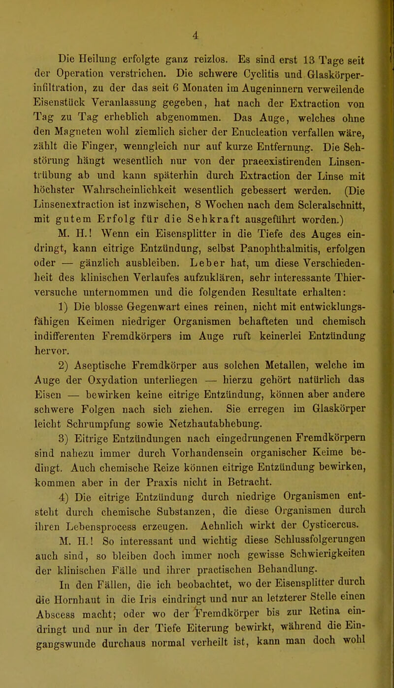 Die Heilung erfolgte ganz reizlos. Es sind erst 13 Tage seit der Operation verstrichen. Die schwere Cyclitis und Glaskörper- infiltration, zu der das seit 6 Monaten im Augeninnern verweilende Eisenstück Veranlassung gegeben, hat nach der Extraction von Tag zu Tag erheblich abgenommen. Das Auge, welches ohne den Magneten wohl ziemlich sicher der Enucleation verfallen wäre, zählt die Finger, wenngleich nur auf kurze Entfernung. Die Seh- störung hängt wesentlich nur von der praeexistirenden Linsen- trübung ab und kann späterhin durch Extraction der Linse mit höchster Wahrscheinlichkeit wesentlich gebessert werden. (Die Linsenextraction ist inzwischen, 8 Wochen nach dem Scleralschnitt, mit gutem Erfolg für die Sehkraft ausgeführt worden.) M. EL! Wenn ein Eisensplitter in die Tiefe des Auges ein- dringt, kann eitrige Entzündung, selbst Panophthalmitis, erfolgen oder — gänzlich ausbleiben. Leber hat, um diese Verschieden- heit des klinischen Verlaufes aufzuklären, sehr interessante Thier- versuche unternommen und die folgenden Resultate erhalten: 1) Die blosse Gegenwart eines reinen, nicht mit entwicklungs- fähigen Keimen niedriger Organismen behafteten und chemisch indifferenten Fremdkörpers im Auge ruft keinerlei Entzündung hervor. 2) Aseptische Fremdkörper aus solchen Metallen, welche im Auge der Oxydation unterliegen — hierzu gehört natürlich das Eisen — bewirken keine eitrige Entzündung, können aber andere schwere Folgen nach sich ziehen. Sie erregen im Glaskörper leicht Schrumpfung sowie Netzhautabhebung. 3) Eitrige Entzündungen nach eingedrungenen Fremdkörpern sind nahezu immer durch Vorhandensein organischer Keime be- dingt. Auch chemische Reize können eitrige Entzündung bewirken, kommen aber in der Praxis nicht in Betracht. 4) Die eitrige Entzündung durch niedrige Organismen ent- steht durch chemische Substanzen, die diese Organismen durch ihren Lebensprocess erzeugen. Aehnlich wirkt der Cysticercus. M. H.l So interessant und wichtig diese Schlussfolgerungen auch sind, so bleiben doch immer noch gewisse Schwierigkeiten der klinischen Fälle und ihrer practischen Behandlung. In den Fällen, die ich beobachtet, wo der Eisensplitter durch die Hornhaut in die Iris eindringt und nur an letzterer Stelle einen Abscess macht; oder wo der Fremdkörper bis zur Retina ein- dringt und nur in der Tiefe Eiterung bewirkt, während die Ein- gaDgswunde durchaus normal verheilt ist, kann man doch wohl