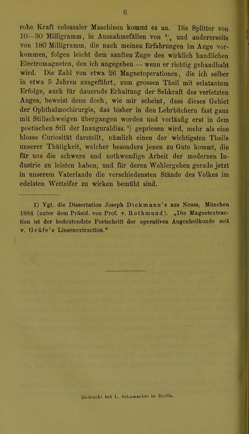 rohe Kraft colossaler Maschinen kommt es an. Die Splitter von 10—30 Milligramm, in Ausnahmefällen von 3/4 und andererseits von 180 Milligramm, die nach meinen Erfahrungen im Auge vor- kommen, folgen leicht dem sanften Zuge des wirklich handlichen Electromagneten, den ich angegeben — wenn er richtig geliandhabt wird. Die Zahl von etwa 26 Magnetoperationen, die ich selber in etwa 5 Jahren ausgeführt, zum grossen Theil mit eclatantem Erfolge, auch für dauernde Erhaltung der Sehkraft des verletzten Auges, beweist denn doch, wie mir scheint, dass dieses Gebiet der Ophthalmochirurgie, das bisher in den Lehrbüchern fast ganz mit Stillschweigen übergangen worden und vorläufig erst in dem poetischen Stil der Inauguraldiss.') gepriesen wird, mehr als eine blosse Curiosität darstellt, nämlich einen der wichtigsten Theile unserer Thätigkeit, welcher besonders jenen zu Gute kommt, die für uns die schwere und nothwendige Arbeit der modernen In- dustrie zu leisten haben, und für deren Wohlergehen gerade jetzt in unserem Vaterlande die verschiedensten Stände des Volkes im edelsten Wetteifer zu wirken bemüht sind. 1) Vgl. die Dissertation Joseph Dickmann's aus Neuss, München 1884 (unter dem Präsid. von Prof. v. Eothmund). „Die Magnetextrac- tion ist der bedeutendste Fortschritt der operativen Augenheilkunde seit v. Gräfe's Linsenextraction. CictiriKki M L. SchumarliOr In Uerlln.