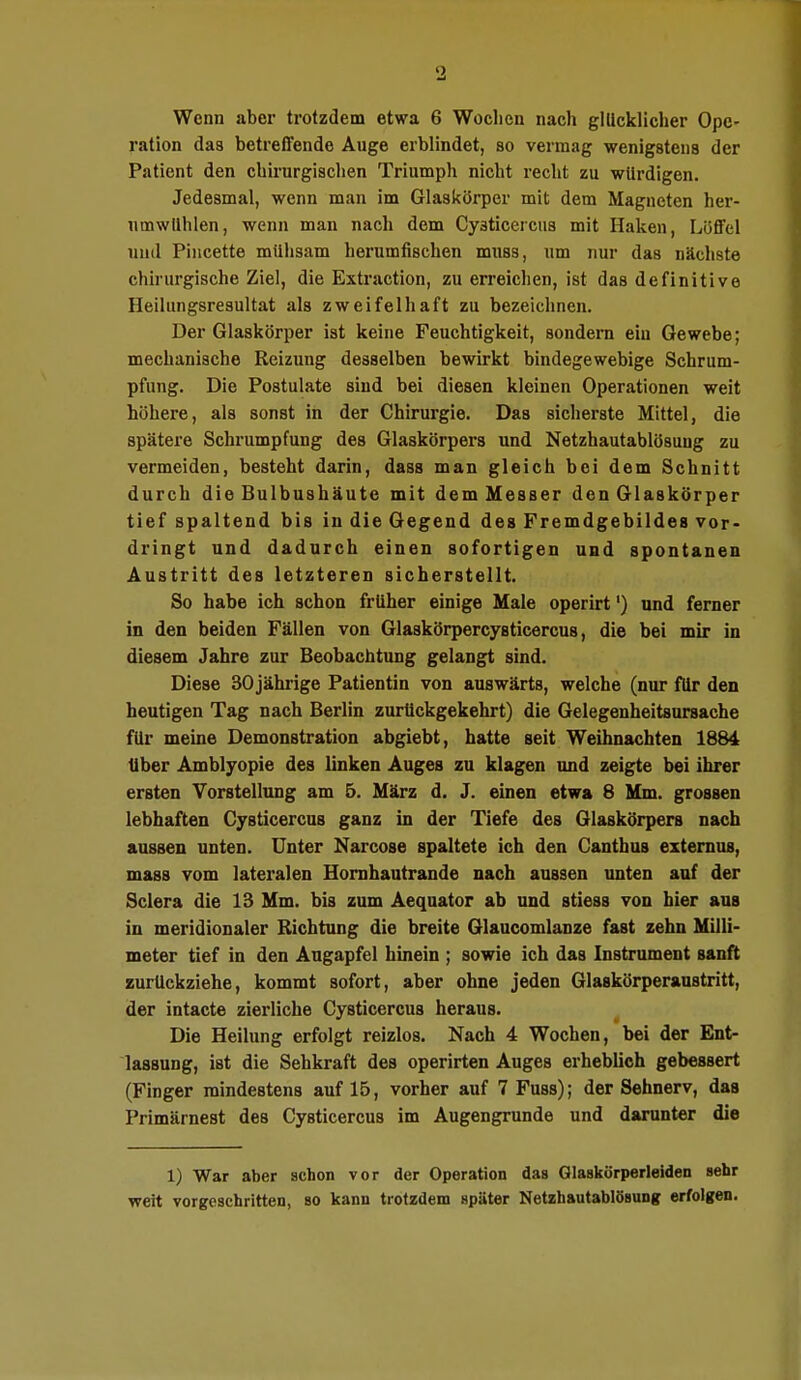 Wenn aber trotzdem etwa 6 Wochen nach glücklicher Ope- ration das betreffende Auge erblindet, so vermag wenigstens der Patient den chirurgischen Triumph nicht recht zu würdigen. Jedesmal, wenn man im Glaskörper mit dem Magneten her- umwühlen, wenn man nach dem Cysticercus mit Haken, Löffel und Pincette mühsam herumfischen muss, um nur das nächste chirurgische Ziel, die Extraction, zu erreichen, ist das definitive Heilungsresultat als zweifelhaft zu bezeichnen. Der Glaskörper ist keine Feuchtigkeit, sondern ein Gewebe; mechanische Reizung desselben bewirkt bindegewebige Schrum- pfung. Die Postulate sind bei diesen kleinen Operationen weit höhere, als sonst in der Chirurgie. Das sicherste Mittel, die spätere Schrumpfung des Glaskörpers und Netzhautablösuug zu vermeiden, besteht darin, dass man gleich bei dem Schnitt durch die Bulbushäute mit dem Messer den Glaskörper tief spaltend bis in die Gegend des Fremdgebildes vor- dringt und dadurch einen sofortigen und spontanen Austritt des letzteren sicherstellt. So habe ich schon früher einige Male operirt') und ferner in den beiden Fällen von Glaskörpercysticercus, die bei mir in diesem Jahre zur Beobachtung gelangt sind. Diese 30 jährige Patientin von auswärts, welche (nur für den heutigen Tag nach Berlin zurückgekehrt) die Gelegenheitsursache für meine Demonstration abgiebt, hatte seit Weihnachten 1884 Uber Amblyopie des linken Auges zu klagen und zeigte bei ihrer ersten Vorstellung am 5. März d. J. einen etwa 8 Mm. grossen lebhaften Cysticercus ganz in der Tiefe des Glaskörpers nach aussen unten. Unter Narcose spaltete ich den Canthus externus, mass vom lateralen Hornhautrande nach aussen unten auf der Sclera die 13 Mm. bis zum Aequator ab und stiess von hier aus in meridionaler Richtung die breite Glaucomlanze fast zehn Milli- meter tief in den Augapfel hinein ; sowie ich das Instrument sanft zurückziehe, kommt sofort, aber ohne jeden Glaskörperaustritt, der intacte zierliche Cysticercus heraus. Die Heilung erfolgt reizlos. Nach 4 Wochen, bei der Ent- lassung, ist die Sehkraft des operirten Auges erheblich gebessert (Finger mindestens auf 15, vorher auf 7 Fuss); der Sehnerv, das Primärnest des Cysticercus im Augengrunde und darunter die 1) War aber schon vor der Operation das Glaskörperleiden sehr weit vorgeschritten, so kann trotzdem später Netzhautablösung erfolgen.