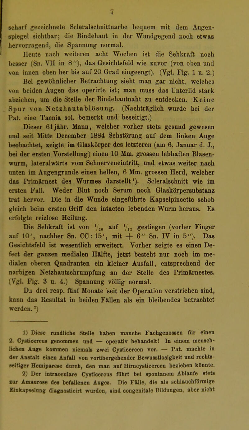 scharf gezeichnete Scleralschnittnarbe bequem mit dem Augen- spiegel sichtbar; die Bindehaut in der Wundgegend noch etwas hervorragend, die Spannung normal. Heute nach weiteren acht Wochen ist die Sehkraft noch besser (Sn. VII in 8), das Gesichtsfeld wie zuvor (von oben und von innen oben her bis auf 20 Grad eingeengt). (Vgl. Fig. 1 u. 2.) Bei gewöhnlicher Betrachtung sieht man gar nicht, welches von beiden Augen das operirte ist; man muss das Unterlid stark abziehen, um die Stelle der Bindehautnaht zu entdecken. Keine Spur von Netzhautablösung. (Nachträglich wurde bei der Pat. eine Taenia sol. bemerkt und beseitigt.) Dieser 61 jähr. Mann, welcher vorher stets gesund gewesen und seit Mitte December 1884 Sehstörung auf dem linken Auge beobachtet, zeigte im Glaskörper des letzteren (am 6. Januar d. J., bei der ersten Vorstellung) einen 10 Mm. grossen lebhaften Blasen- wurm, lateralwärts vom Sehnerveneintritt, und etwas weiter nach unten im Augengrunde einen hellen, 6 Mm. grossen Herd, welcher das Primärnest des Wurmes darstellt1). Scleralschnitt wie im ersten Fall. Weder Blut noch Serum noch Glaskörpersubstanz trat hervor. Die in die Wunde eingeführte Kapselpincette schob gleich beim ersten Griff den intacten lebenden Wurm heraus. Es erfolgte reizlose Heilung. Die Sehkraft ist von Vi« auf Vi« gestiegen (vorher Finger auf 10', nachher Sn. CC: 15', mit + 6 Sn. IV in 5). Das Gesichtsfeld ist wesentlich erweitert. Vorher zeigte es einen De- fect der ganzen medialen Hälfte, jetzt besteht nur noch im me- dialen oberen Quadranten ein kleiner Ausfall, entsprechend der narbigen Netzhautachrumpfung an der Stelle des Primärnestes. (Vgl. Fig. 3 u. 4.) Spannung völlig normal. Djl drei resp. fünf Monate 'seit der Operation verstrichen sind, kann das Resultat in beiden Fällen als ein bleibendes betrachtet werden. *) 1) Diese rundliche Stelle haben manche Fachgenossen für einen 2. Cysticercus genommen und — operativ behandelt! In einem mensch- lichen Auge kommen niemals zwei Cysticercen vor. — Pat. machte in der Anstalt einen Anfall von vorübergehender Bewusstlosigkeit und rechts- seitiger Hemiparese durch, den man auf Hirncysticercen beziehen könnte. 2) Der intraocnlare Cysticercus führt bei spontanem Ablaufe stets inr Amaurose des befallenen Auges. Die Fälle, die als schlauchförmige Einkapselung diagnosticirt wurden, sind congenitale Bildungen, aber nicht