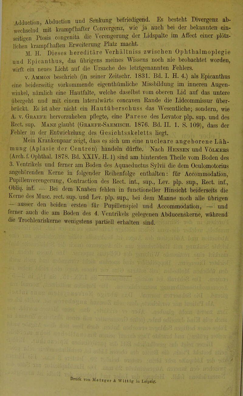 Adduction, Abduction und Senkung befriedigend. Es besteht Divergenz ab- wechselnd mit krampfhafter Convergenz, wie ja auch bei der bekannten ein- seitigen Ptosis congenita die Verengerung der Lidspalte im Affect einer plötz- licheu krampfhaften Erweiterung Platz macht. M. H. Dieses hereditäre Verhältniss zwischen Ophthalmoplegie und Epicanthus, das übrigens meines Wissens noch nie beobachtet worden, wirft ein neues Licht auf die Ursache des letztgenannten Fehlers. v. Ammon beschrieb (in seiner Zeitschr. 1831. Bd. I. H. 4.) als Epicanthus eine beiderseitig vorkommende eigenthümliche Missbildung im inneren Augen- winkel, nämlich eine Hautfalte, welche daselbst vom oberen Lid auf das untere übergeht und mit einem lateralwärts coneaven Rande die Lidcommissur über- brückt. Es ist aber nicht ein Hautüberschuss das Wesentliche; sondern, wie A. v. Gbaefe hervorzuheben pflegte, eine Parese des Levator plp. sup. und des Rect. sup. Manz glaubt (Gbaefe-Saemisch. 1876. Bd. LI. 1. S. 109), dass der Fehler in der Entwickelung des Gesichtsskeletts liegt. Mein Kraukenpaar zeigt, dass es sich um eine nucleare angeborene Läh- mung (Aplasie der Centren) handeln dürfte. Nach Hensen und Völkebs (Arch. f. Ophthal. 1878. Bd. XXIV. H. 1) sind am hintersten Theile vom Boden des 3. Ventrikels und ferner am Boden des Aquaeductus Sjlvii die dem Oculomotorius angehörenden Kerne in folgender Reihenfolge enthalten: für Accommodation, Pupillenvereugerung, Contraction des Rect. int., sup., Lev. plp. sup., Rect. inf., Obliqf. inf. - . Bei dem Knabeu fehlen in functioneller Hinsicht beiderseits die Kerne des Muse. rect. sup. und Lev. plp. sup., bei dem Manne noch alle übrigen — ausser den beiden ersten für PupiUenspiel und Accommodation, — und ferner auch die am Boden des 4. Ventrikels gelegenen Abducenskerne, während die Trochleariskerne wenigstens partiell erhalten sind. von Metzger & Wittig in Leipzig1.