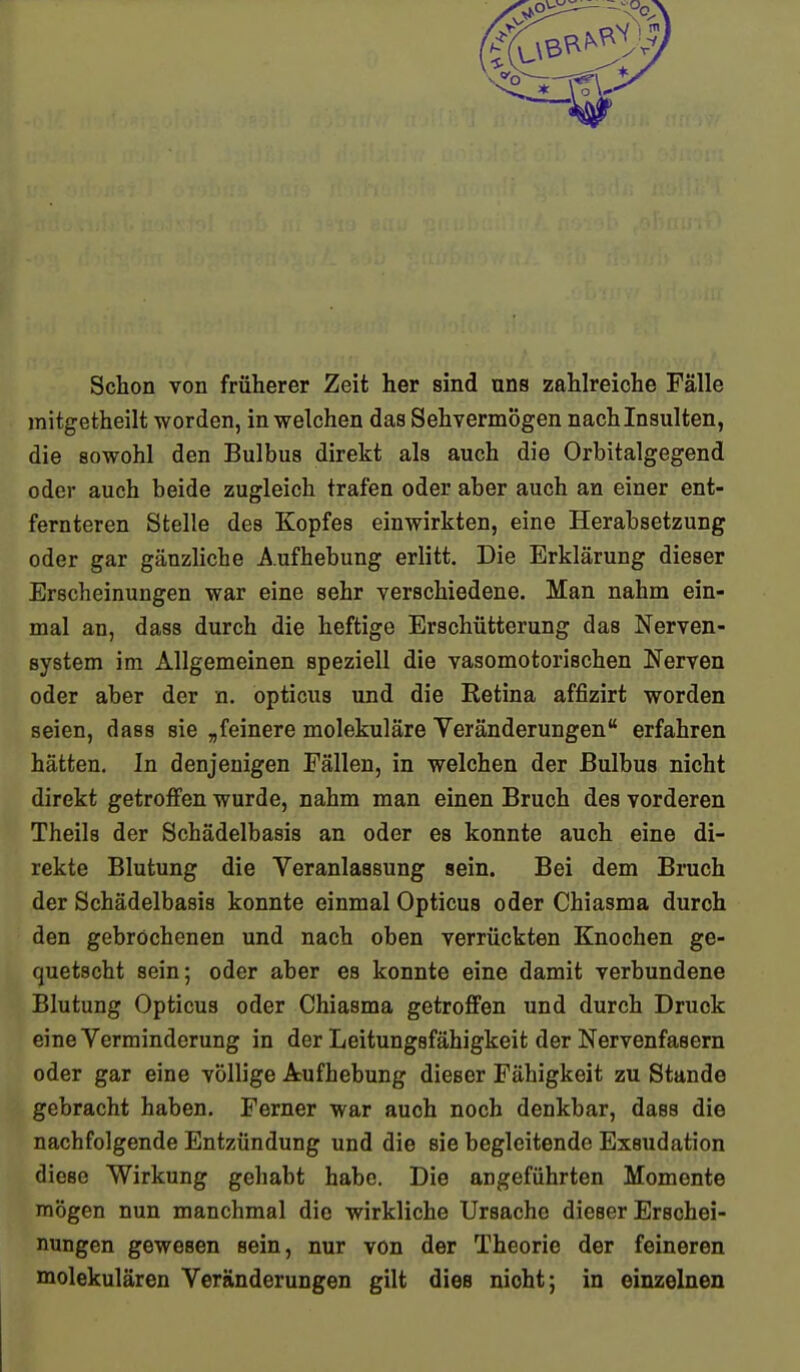 Schon von früherer Zeit her sind uns zahlreiche Fälle mitgetheilt worden, in welchen das Sehvermögen nach Insulten, die sowohl den Bulbus direkt als auch die Orbitalgegend oder auch beide zugleich trafen oder aber auch an einer ent- fernteren Stelle des Kopfes einwirkten, eine Herabsetzung oder gar gänzliche Aufhebung erlitt. Die Erklärung dieser Erscheinungen war eine sehr verschiedene. Man nahm ein- mal an, dass durch die heftige Erschütterung das Nerven- system im Allgemeinen speziell die vasomotorischen Nerven oder aber der n. opticus und die Retina affizirt worden seien, dass sie „feinere molekuläre Veränderungen erfahren hätten. In denjenigen Fällen, in welchen der Bulbus nicht direkt getroffen wurde, nahm man einen Bruch des vorderen Theils der Schädelbasis an oder es konnte auch eine di- rekte Blutung die Veranlassung sein. Bei dem Bruch der Schädelbasis konnte einmal Opticus oder Chiasma durch den gebrochenen und nach oben verrückten Knochen ge- quetscht sein; oder aber es konnte eine damit verbundene Blutung Opticus oder Chiasma getroffen und durch Druck eine Verminderung in der Leitungsfähigkeit der Nervenfasern oder gar eine völlige Arufhebung dieser Fähigkeit zu Stande gebracht haben. Ferner war auch noch denkbar, dass die nachfolgende Entzündung und die sie begleitende Exsudation diese Wirkung gehabt habe. Die angeführten Momente mögen nun manchmal die wirkliche Ursache dieser Erschei- nungen gewesen sein, nur von der Theorie der feineren molekularen Veränderungen gilt dies nioht; in einzelnen