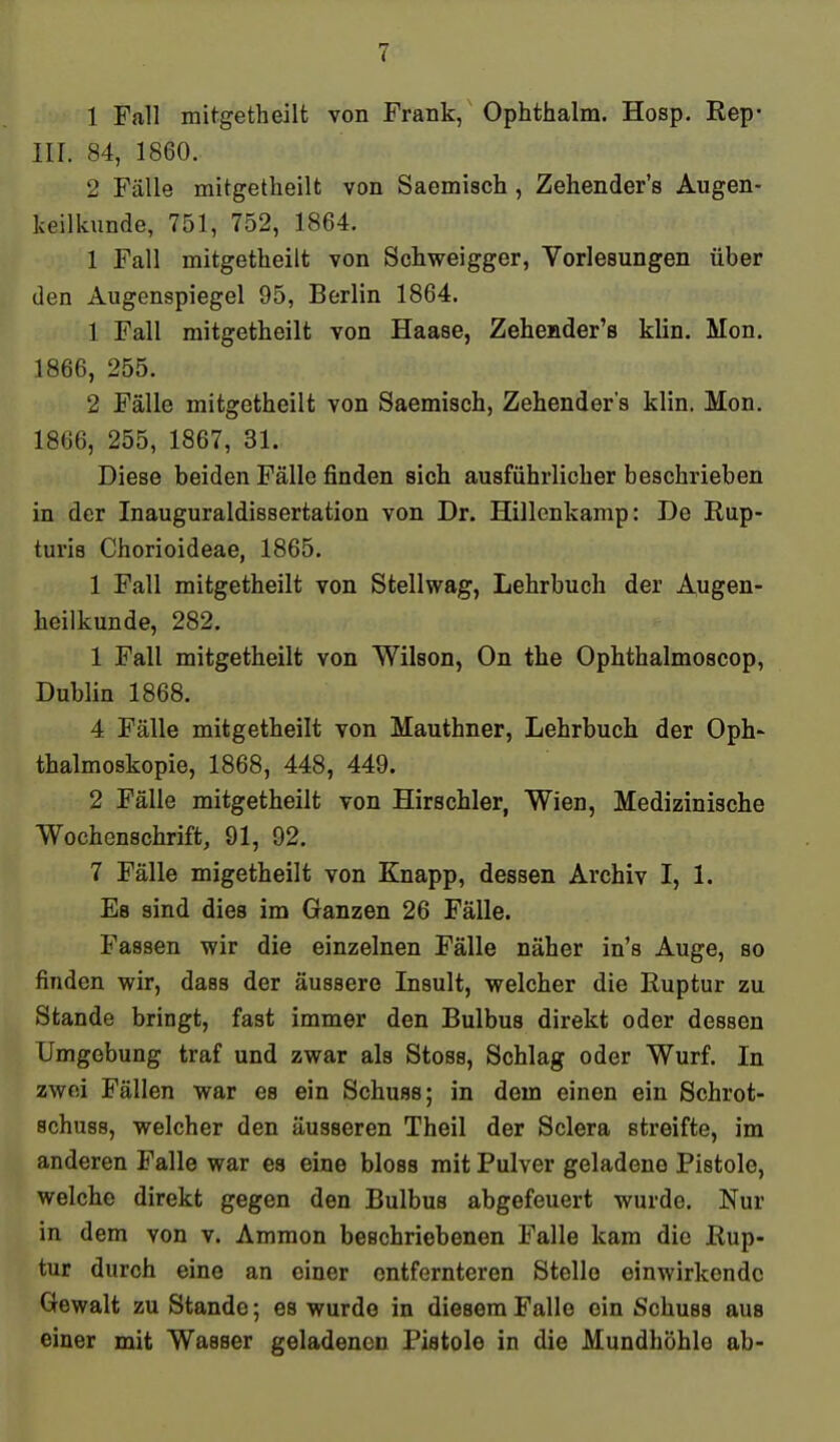 1 Fall mitgetheilt von Frank, Ophthalm. Hosp. Rep- III. 84, 1860. 2 Fälle mitgetheilt von Saemisch, Zehender's Augen- keilkunde, 751, 752, 1864. 1 Fall mitgetheilt von Schweigger, Vorlesungen über den Augenspiegel 95, Berlin 1864. 1 Fall mitgetheilt von Haase, Zehender's klin. Mon. 1866, 255. 2 Fälle mitgetheilt von Saemisch, Zehender's klin. Mon. 1866, 255, 1867, 31. Diese beiden Fälle finden sich ausführlicher beschrieben in der Inauguraldissertation von Dr. Hillenkamp: De Rup- turis Chorioideae, 1865. 1 Fall mitgetheilt von Stellwag, Lehrbuch der Augen- heilkunde, 282. 1 Fall mitgetheilt von Wilson, On the Ophthalmoscop, Dublin 1868. 4 Fälle mitgetheilt von Mauthner, Lehrbuch der Oph- thalmoskopie, 1868, 448, 449. 2 Fälle mitgetheilt von Hirschler, Wien, Medizinische Wochenschrift, 91, 92. 7 Fälle migetheilt von Knapp, dessen Archiv I, 1. Es sind dies im Ganzen 26 Fälle. Fassen wir die einzelnen Fälle näher in's Auge, so finden wir, dass der äussere Insult, welcher die Ruptur zu Stande bringt, fast immer den Bulbus direkt oder dessen Umgebung traf und zwar als Stoss, Schlag oder Wurf. In zwei Fällen war es ein Schuss; in dem einen ein Schrot- schuss, welcher den äusseren Theil der Sclera streifte, im anderen Falle war es eine bloss mit Pulver geladene Pistole, welche direkt gegen den Bulbus abgefeuert wurde. Nur in dem von v. Ammon beschriebenen Falle kam die Rup- tur durch eine an einer entfernteren Stelle einwirkende Gewalt zu Stande; es wurde in diesem Falle ein Schuss aus einer mit Wasser geladenen Pistole in die Mundhöhle ab-
