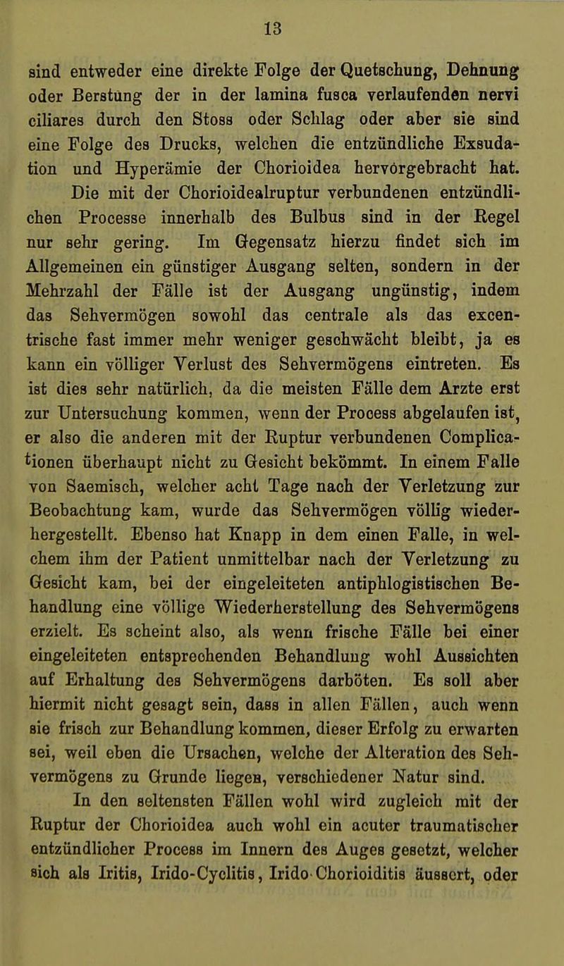 sind entweder eine direkte Folge der Quetschung, Dehnung oder Berstüng der in der lamina fusca verlaufenden nervi ciliares durch den Stoss oder Schlag oder aber sie sind eine Folge des Drucks, welchen die entzündliche Exsuda- tion und Hyperämie der Chorioidea hervorgebracht hat. Die mit der Chorioidealruptur verbundenen entzündli- chen Processe innerhalb des Bulbus sind in der Regel nur sehr gering. Im Gegensatz hierzu findet sich im Allgemeinen ein günstiger Ausgang selten, sondern in der Mehrzahl der Fälle ist der Ausgang ungünstig, indem das Sehvermögen sowohl das centrale als das excen- trische fast immer mehr weniger geschwächt bleibt, ja es kann ein völliger Verlust des Sehvermögens eintreten. Es ist dies sehr natürlich, da die meisten Fälle dem Arzte erst zur Untersuchung kommen, wenn der Process abgelaufen ist, er also die anderen mit der Ruptur verbundenen Complica- tionen überhaupt nicht zu Gesicht bekömmt. In einem Falle von Saemisch, welcher acht Tage nach der Verletzung zur Beobachtung kam, wurde das Sehvermögen völlig wieder- hergestellt. Ebenso hat Knapp in dem einen Falle, in wel- chem ihm der Patient unmittelbar nach der Verletzung zu Gesicht kam, bei der eingeleiteten antiphlogistischen Be- handlung eine völlige Wiederherstellung des Sehvermögens erzielt. Es scheint also, als wenn frische Fälle bei einer eingeleiteten entsprechenden Behandlung wohl Aussichten auf Erhaltung des Sehvermögens darböten. Es soll aber hiermit nicht gesagt sein, dass in allen Fällen, auch wenn sie frisch zur Behandlung kommen, dieser Erfolg zu erwarten sei, weil eben die Ursachen, welche der Alteration des Seh- vermögens zu Grunde liegen, verschiedener Natur sind. In den seltensten Fällen wohl wird zugleich mit der Ruptur der Chorioidea auch wohl ein acuter traumatischer entzündlicher Process im Innern des Auges gesetzt, welcher sich als Iritis, Irido-Cyclitis, Irido Chorioiditis äussert, oder