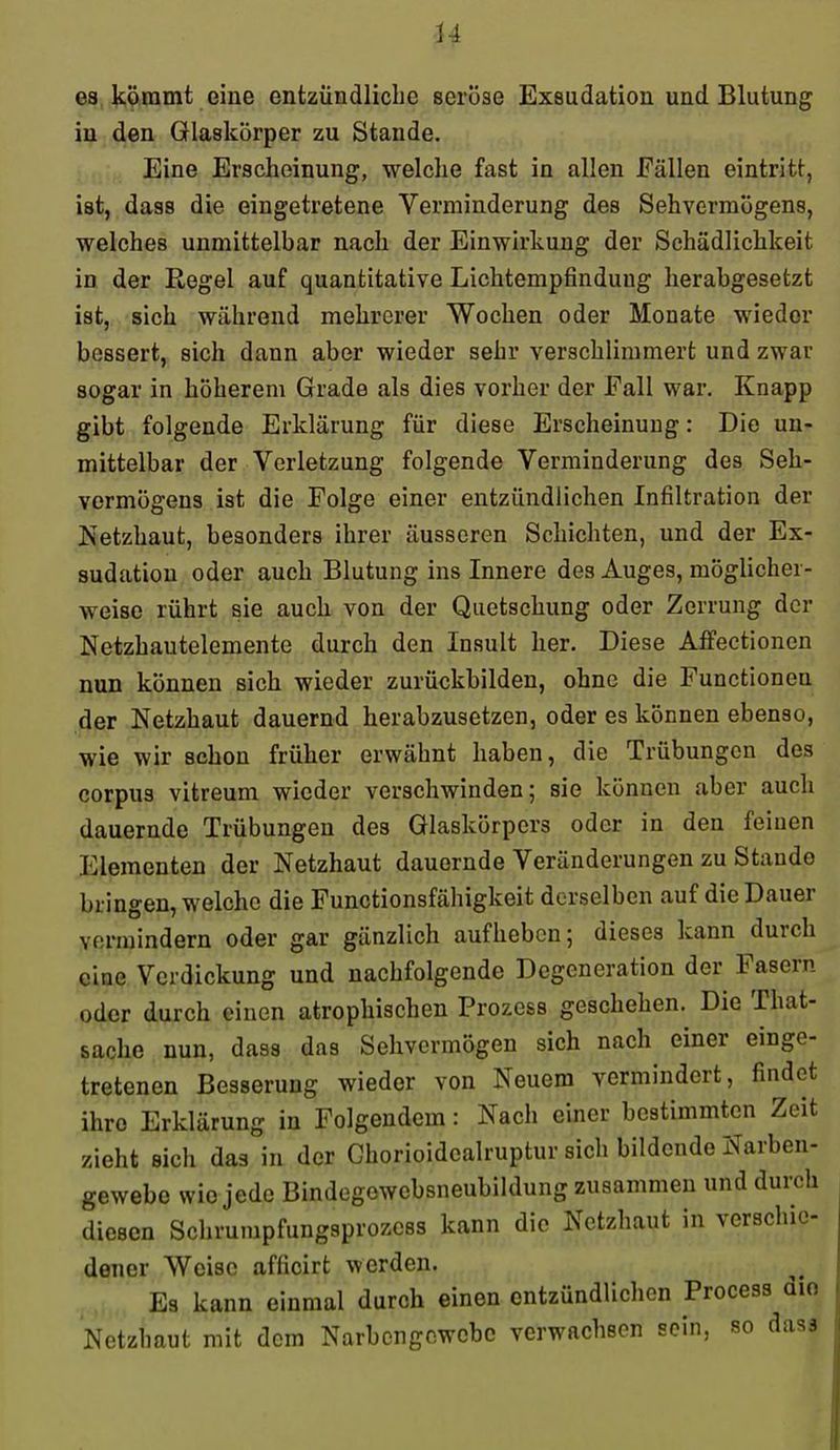 H es kömmt eine entzündliche seröse Exsudation und Blutung in den Glaskörper zu Stande. Eine Erscheinung, welche fast in allen Fällen eintritt, ist, dass die eingetretene Verminderung des Sehvermögens, welches unmittelbar nach der Einwirkung der Schädlichkeit in der Regel auf quantitative Lichtempfinduug herabgesetzt ist, sich während mehrerer Wochen oder Monate wieder bessert, sich dann aber wieder sehr verschlimmert und zwar sogar in höherem Grade als dies vorher der Fall war. Knapp gibt folgende Erklärung für diese Erscheinung: Die un- mittelbar der Verletzung folgende Verminderung des Seh- vermögens ist die Folge einer entzündlichen Infiltration der Netzhaut, besonders ihrer äusseren Schichten, und der Ex- sudatiou oder auch Blutung ins Innere des Auges, möglicher- weise rührt sie auch von der Quetschung oder Zerrung der Netzhautelemente durch den Insult her. Diese Affeetionen nun können sich wieder zurückbilden, ohne die Functionen der Netzhaut dauernd herabzusetzen, oder es können ebenso, wie wir schon früher erwähnt haben, die Trübungen des corpus vitreum wieder verschwinden; sie können aber auch dauernde Trübungen des Glaskörpers oder in den feinen I]lementen der Netzhaut dauernde Veränderungen zu Stande bringen, welche die Functionsfähigkeit derselben auf die Dauer vermindern oder gar gänzlich aufheben; dieses kann durch eine Verdickung und nachfolgende Degeneration der Fasern oder durch einen atrophischen Prozess geschehen. Die That- sache nun, dass das Sehvermögen sich nach einer einge- tretenen Besserung wieder von Neuem vermindert, findet ihre Erklärung in Folgendem: Nach einer bestimmten Zeit zieht sich das in der Ghorioidealruptur sich bildende Narben- gewebc wie jede Bindegowebsneubildung zusammen und durch diesen Schrumpfungsprozess kann die Netzhaut in verschie- dener Weise affioirt werden. Es kann einmal durch einen entzündlichen Process aif Netzhaut mit dem Narbengewebe verwachsen sein, so das3
