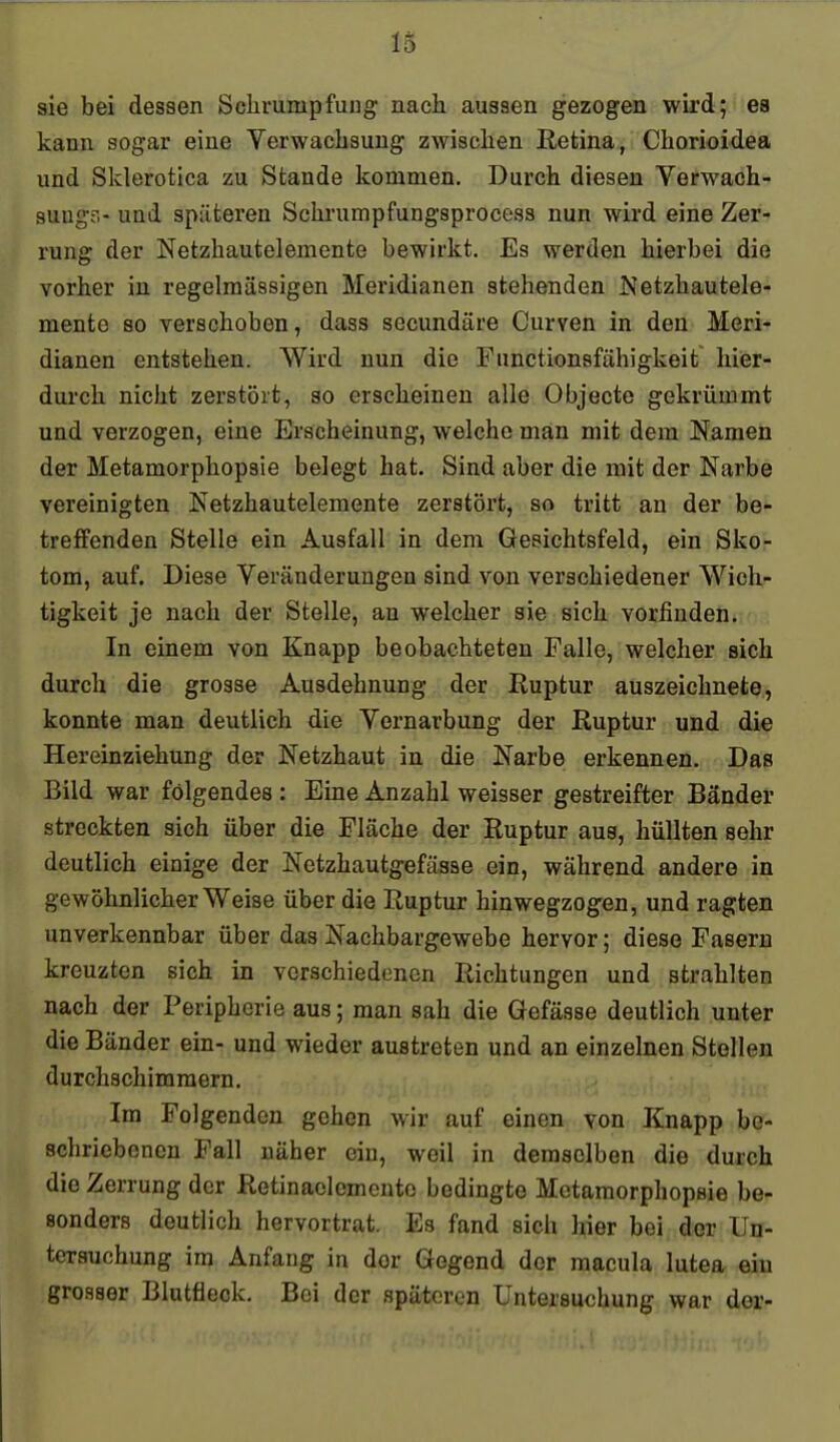 sie bei dessen Schrumpfuug: nach aussen gezogen wird; ea kann sogar eine Verwachsung zwischen Retina, Chorioidea und Sklerotica zu Stande kommen. Durch diesen Verwach- suugr>- und spiiteren Schrumpfungsprocess nun wird eine Zer- rung der Netzhäute!emente bewirkt. Es werden hierbei die vorher in regelmässigen Meridianen stehenden Netzhautele- mente so verschoben, dass secundäre Curven in den Meri- dianen entstehen. Wird nun die Functionsfähigkeit hier- dui'ch nicht zerstört, so erscheinen alle Objecto gekrümmt und verzogen, eine Erscheinung, welche man mit dem Namen der Metamorphopsie belegt hat. Sind aber die mit der Narbe vereinigten Netzhautelemente zerstört, so tritt an der be- treffenden Stelle ein Ausfall in dem Gesichtsfeld, ein Skor tom, auf. Diese Veränderungen sind von verschiedener Wich- tigkeit je nach der Stelle, au welcher sie sich vorfinden. In einem von Knapp beobachteten Falle, welcher sich durch die grosse Ausdehnung der Ruptur auszeichnete, konnte man deutlich die Vernarbung der Ruptur und die Hereinziehung der Netzhaut in die Narbe erkennen. Das Bild war folgendes : Eine Anzahl weisser gestreifter Bänder streckten sich über die Fläche der Ruptur aus, hüllten sehr deutlich einige der Netzhautgefässe ein, während andere in gewöhnlicher Weise über die Ruptur hinwegzogen, und ragten unverkennbar über das Nachbargewebe hervor; diese Fasern kreuzten sich in verschiedenen Richtungen und strahlten nach der Peripherie aus; man sah die Gefässe deutlich unter die Bänder ein- und wieder austreten und an einzelnen Stellen durchschimmern. Im Folgendon gehen wir auf einen von Knapp be- schriebenen Fall näher ein, weil in demselben die durch die Zerrung der Retinaolemcnte bedingte Metamorphopsie be- sonders deutlich hervortrat. Es fand sich hier bei der Un- tersuchung im Anfang in der Gegend der macula lutea eiu grosser Blutfleck, Bei der späteren Untersuchung war der-