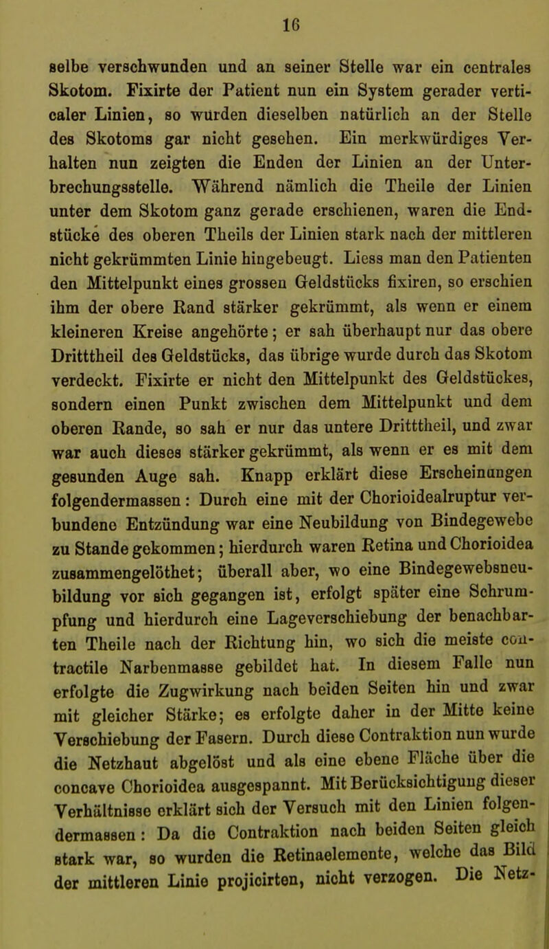 selbe verschwunden und an seiner Stelle war ein centrales Skotom. Fixirte der Patient nun ein System gerader verti- caler Linien, so würden dieselben natürlich an der Stelle des Skotoms gar nicht gesehen. Ein merkwürdiges Ver- halten nun zeigten die Enden der Linien an der Unter- brechungsstelle. Während nämlich die Theile der Linien unter dem Skotom ganz gerade erschienen, waren die End- stücke des oberen Theils der Linien stark nach der mittleren nicht gekrümmten Linie hingebeugt. Liess man den Patienten den Mittelpunkt eines grossen Geldstücks fixiren, so erschien ihm der obere Rand stärker gekrümmt, als wenn er einem kleineren Kreise angehörte; er sah überhaupt nur das obere Dritttheil des Geldstücks, das übrige wurde durch das Skotom verdeckt. Fixirte er nicht den Mittelpunkt des Geldstückes, sondern einen Punkt zwischen dem Mittelpunkt und dem oberen Rande, so sah er nur das untere Dritttheil, und zwar war auch dieses stärker gekrümmt, als wenn er es mit dem gesunden Auge sah. Knapp erklärt diese Erscheinungen folgendermassen : Durch eine mit der Chorioidealruptur ver- bundene Entzündung war eine Neubildung von Bindegewebe zu Stande gekommen; hierdurch waren Retina und Chorioidea zusammengelöthet; überall aber, wo eine Bindegewebsneu- bildung vor sich gegangen ist, erfolgt später eine Schrum- pfung und hierdurch eine Lageverschiebung der benachbar- ten Theile nach der Richtung hin, wo sich die meiste cou- tractile Narbenmasse gebildet hat. In diesem Falle nun erfolgte die Zugwirkung nach beiden Seiten hin und zwar mit gleicher Stärke; es erfolgte daher in der Mitte keine Verschiebung der Fasern. Durch diese Contraktion nun wurde die Netzhaut abgelöst und als eine ebene Fläche über die concave Chorioidea ausgespannt. Mit Berücksichtigung dieser Verhältnisse erklärt sich der Versuch mit den Linien folgen- dermassen : Da die Contraktion nach beiden Seiten gleich stark war, so wurden die Retinaelemente, welche das Bild der mittleren Linie projicirten, nicht verzogen. Die Netz-