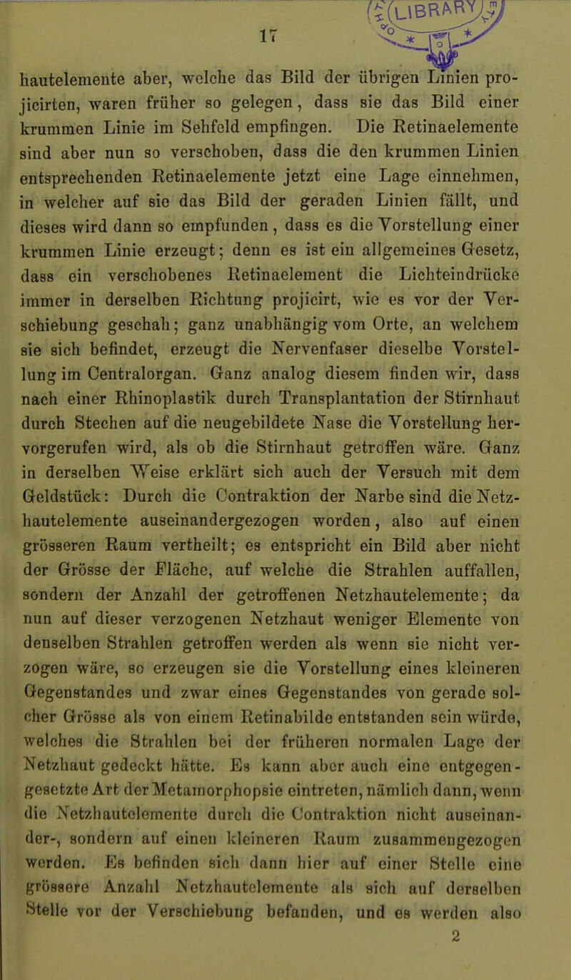 hauteleniente aber, welche das Bild der übrigen Linien pro- jicirten, waren früher so gelegen, dass sie das Bild einer krummen Linie im Sehfeld empfingen. Die Retinaelemente sind aber nun so verschoben, dass die den krummen Linien entsprechenden Retinaelemente jetzt eine Lage einnehmen, in welcher auf sie das Bild der geraden Linien fällt, und dieses wird dann so empfunden , dass es die Yorstellung einer krummen Linie erzeugt; denn es ist ein allgemeines Gesetz, dass ein verschobenes Retinaelement die Lichteindrücke immer in derselben Richtung projicirt, wie es vor der Ver- schiebung geschah; ganz unabhängig vom Orte, an welchem sie sich befindet, erzeugt die Nervenfaser dieselbe Vorstel- lung im Centraiorgan. Ganz analog diesem finden wir, dass nach einer Rhinoplastik durch Transplantation der Stirnhaut durch Stechen auf die neugebildete Nase die Vorstellung her- vorgerufen wird, als ob die Stirnhaut getroffen wäre. Ganz in derselben \Yeise erklärt sich auch der Versuch mit dem Geldstück: Durch die Contraktion der Narbe sind die Netz- hautelemente auseinandergezogen worden, also auf einen grösseren Raum vertheilt; es entspricht ein Bild aber nicht der Grösse der Fläche, auf welche die Strahlen auffallen, sondern der Anzahl der getroffenen Netzhautelemente; da nun auf dieser verzogenen Netzhaut weniger Elemente von denselben Strahlen getroffen werden als wenn sie nicht ver- zogen wäre, so erzeugen sie die Vorstellung eines kleineren Gegenstandes und zwar eines Gegenstandes von gerade sol- cher Grösse als von einem Retinabilde entstanden sein würde, welches die Strahlen bei der früheren normalen Lage der Netzhaut gedeckt hätte. Es kann aber auch eine entgegen- gesetzte Art derMetamorphopsie eintreten, nämlich dann, wenn die Netzhautelemente durch die Contraktion nicht auseinan- der-, sondern auf einen kleineren Raum zusammengezogen werden. Es befinden sich dann hier auf einer Stelle eine grössere Anzahl Netzhautolemente als sich auf derselben Stelle vor der Verschiebung befanden, und es werden also