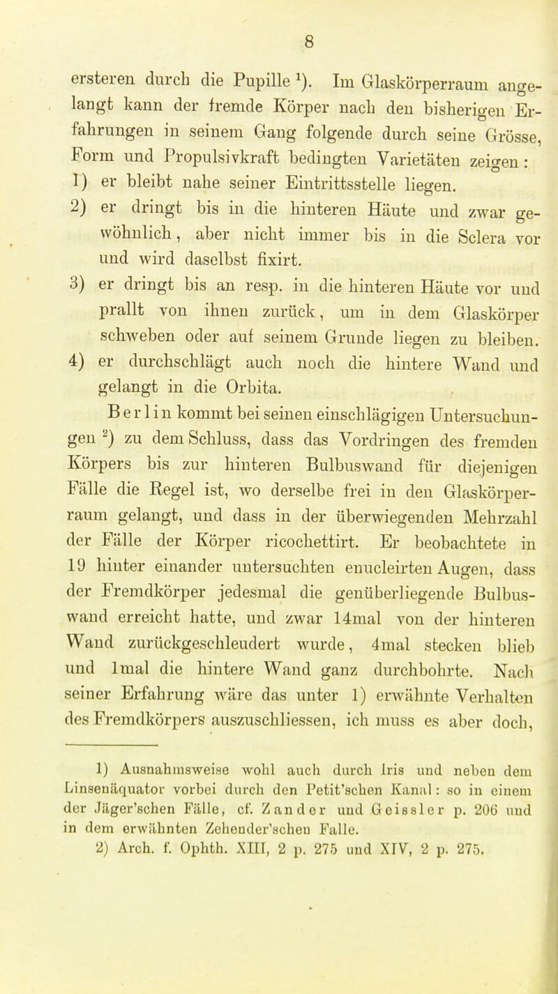 ersteren durch die Pupille Im Glaskörperraum ange- langt kann der fremde Körper nach den bisherigen Er- fahrungen in seinem Gang folgende durch seine Grösse, Form und Propulsivkraft bedingten Varietäten zeigen: 1) er bleibt nahe seiner Eintrittsstelle liegen. 2) er dringt bis in die hinteren Häute und zwar ge- wöhnlich, aber nicht immer bis in die Sclera vor und wird daselbst fixirt. 3) er dringt bis an resp. in die hinteren Häute vor und prallt von ihnen zurück, um in dem Glaskörper schweben oder auf seinem Grunde liegen zu bleiben. 4) er durchschlägt auch noch die hintere Wand und gelangt in die Orbita. Berlin kommt bei seinen einschlägigen Untersuchun- gen ^) zu dem Schluss, dass das Vordringen des fremden Körpers bis zur hinteren Bulbuswand für diejenigen Fälle die Eegel ist, wo derselbe frei in den Glaskörper- raum gelangt, und dass in der überwiegenden Mehrzahl der Fälle der Körper ricochettirt. Er beobachtete in 19 hinter einander untersuchten enucleirten Ausren, dass der Fremdkörper jedesmal die genüberliegende Bulbus- wand erreicht hatte, und zwar 14mal von der hinteren Wand zurückgeschleudert wurde, 4mal stecken blieb und Imal die hintere Wand ganz durchbohrte. Nach seiner Erfahrung wäre das unter 1) erwähnte Verhalten des Fremdkörpers auszuschliesseu, ich muss es aber doch, 1) Ausnahmsweise wohl auch durch Iris und neben dem Linsenäquator vorbei durch den Petit'schen Kanal: so in einem der Jäger'schen Fälle, cf. Zander und Geisslcr p. 206 und in dem erwähnten Zohender'scheu Falle. 2) Arch. f. Ophth. XIIT, 2 p. 275 und XIV, 2 p. 275.